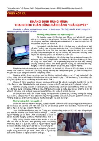 5
Joel Achenbach, “Life Beyond Earth”, National Geographic (January, 2000, Special Millennium Issue), 45.
6
Hawking, 124.
KHẲNG ĐỊNH RÙNG MÌNH:
THAI NHI 30 TUẦN CŨNG SẴN SÀNG "GIẢI QUYẾT"
Những lời tư vấn tại phòng khám đa khoa T.H. thuộc quận Cầu Giấy, Hà Nội, khiến chúng tôi đi
hết từ bất ngờ này đến kinh hãi khác.
Phương pháp phá thai “có một không hai”
Dù thai phụ muốn có thêm thời gian để suy nghĩ về việc bỏ hay giữ
lại thai nhi, nhưng vị bác sĩ người Đài Loan với "30 năm kinh nghiệm" và
bác sĩ người Việt Nam tại Phòng Khám Đa Khoa T.H. luôn tìm mọi cách để
khuyên thai phụ bỏ cái thai đó đi.
Hướng ánh mắt đầy thăm dò về phía thai phụ, vị bác sĩ người Việt
bắt đầu “quảng cáo” phương pháp phá thai “có một không hai” mà chỉ
Phòng Khám Đa Khoa T.H. mới làm được. Đó là làm cho đẻ non và là
phương pháp ở thành phố Hà Nội rất ít nơi có thể làm được. Phương pháp
này có thể áp dụng cho cả cái thai hơn 20 tuần tuổi.
Để tăng tính thuyết phục, bác sĩ này cũng đưa ra những phương pháp
không an toàn nhưng chi phí thấp, chỉ khoảng 3 – 4 triệu mà bên ngoài đang
sử dụng khá “thịnh hành”. “Đó là phương pháp hút thai trực tiếp. Nhưng
phương pháp này về sau sinh đẻ sẽ gặp ảnh hưởng, rồi viêm mạc tử cung,
thai phụ sẽ rất đau và rất dễ dẫn tới vô sinh”, bác sĩ người Việt nói.
Chi phí bỏ thai mà chúng tôi sẽ phải trả nếu bỏ cái thai tuổi thứ 12 này là 10 triệu đồng. Vì là thai
to nên mặc nhiên dù có đặt lịch qua mạng, chúng tôi cũng sẽ không được giảm giá theo chương trình
khuyến mãi được đăng trên website của phòng khám.
Ngoài ra, vị bác sĩ này cam đoan, sau khi đã dùng loại thuốc nhập ngoại có “một không hai” của
phòng khám thì thai sẽ không phát triển được nữa, chỉ chờ tới ngày… “đẻ non là xong” ( Ảnh chụp bác
sĩ người Việt Phụ Khoa của Phòng Khám Đa Khoa T.H. ).
Khoảng 1 tháng sau chúng tôi quay lại phòng khám và đặt vấn đề muốn phá thai lần thứ hai thì
nhận được tư vấn: “Nếu lần hai thì phải sử dụng phương pháp tốt một chút sẽ không bị ảnh hưởng”.
Tất nhiên phương pháp tốt ấy vẫn là phương pháp hiện đại và chi phí cao mà Phòng Khám Đa Khoa
T.H. đang áp dụng: không đau, không ra máu, không phải kiêng cữ gì nhiều. Sau khi nạo phá thai ở đây thì
với sinh viên đang phải ôn thi sẽ không sợ bị ai phát hiện, vẫn có thể đi lại bình thường.
Dù biết phá thai nhiều lần sẽ ảnh hưởng tới việc sinh nở của thai phụ sau này nhưng vẫn không
đưa ra lời tư vấn giữ thai. Vì theo bác sĩ trẻ này thì "nguyên tắc" làm ảnh hưởng tới quá trình sinh đẻ là:
"Không được quá 3 lần hút thai. Nếu có thai hai tháng thì hút bình thường".
Những khẳng định rợn người… !
Chăm chú theo dõi nét mặt thai phụ, vị bác sĩ người Việt nhận thấy vẻ ngần ngại của chúng tôi vì
số tiền là quá lớn với một sinh viên năm cuối mà phí thủ thuật lại tính theo tuần thai. Thai nhi vượt quá
con số 12 sẽ ở mức giá khác khi “đẻ non”.
“Hơn 20 tuần là mấy chục triệu rồi. Ở đây 30 – 40 triệu đồng, thậm chí 50 – 60 triệu đồng chi phí
cho một lần phá thai còn có chứ thế ăn thua gì…”, bác sĩ
người Việt tiếp tục bồi thêm. ( Ảnh chụp hai bác sĩ khám và
tư vấn thai cho thai phụ tại Phòng Khám Đa Khoa T.H. )
Thấy chúng tôi nhìn nhau vẻ băn khoăn vì con số
tiền cho một ca “đẻ non” theo phương pháp của phòng
khám này đưa ra là quá lớn, vị bác sĩ người Việt và người
Đài Loan bắt đầu chiêu “giảm giá” để níu chân chúng tôi.
“Vì kinh tế khó khăn thuốc sẽ không bao gồm thuốc
truyền trong đó nữa và giá sẽ là 7 triệu”, bác sĩ người Việt
dịch lại lời của bác sĩ người Đài Loan phát giá.
16
CÙNG XÓT XA
 