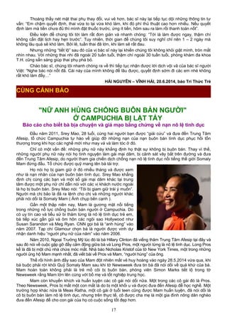 Thoáng thấy nét mặt thai phụ thay đổi, vui vẻ hơn, bác sĩ này lại tiếp tục dội những thông tin tư
vấn: “Em chậm quyết định, thai vừa to lại vừa khó làm, khi đó phí thủ thuật cao hơn nhiều. Nếu quyết
định làm mà tiền chưa đủ thì mình đặt thuốc trước, ứng ít tiền, hôm sau ra làm rồi thanh toán nốt”.
Điều kiện để chúng tôi tới làm rất đơn giản và nhanh chóng: “Tới là làm được ngay, thậm chí
không cần đặt lịch hay hẹn trước”. Tuy nhiên, thời gian để chúng tôi suy nghĩ chỉ nên 1 – 2 ngày mà
không lâu quá sẽ khó làm. Bởi lẽ, tuần thai đã lớn, khi làm sẽ rất đau.
Nhưng những “tiết lộ” sau đó của vị bác sĩ này lại khiến chúng tôi không khỏi giật mình, tròn mắt
nhìn nhau. Với những thai nhi đã ngoài 20 tuần tuổi, thậm chí ngoài 30 tuần tuổi, phòng khám đa khoa
T.H. cũng sẵn sàng giúp thai phụ phá bỏ.
Chào bác sĩ, chúng tôi nhanh chóng ra về thì tiếp tục nhận được lời dịch vội vã của bác sĩ người
Việt: “Nghe bác nói nốt đã. Cái này của mình không để lâu được, quyết định sớm đi các em nhé không
rất khó làm đấy…”
HẢI NGUYÊN – VĨNH HẢI, 20.6.2014, báo Trí Thức Trẻ
"NỮ ANH HÙNG CHỐNG BUÔN BÁN NGƯỜI"
Ở CAMPUCHIA BỊ LẬT TẨY
Báo cáo cho biết bà bịa chuyện và giả mạo bằng chứng về nạn nô lệ tình dục
Đầu năm 2011, Srey Mao, 28 tuổi, cùng hai người bạn được “giải cứu” và đưa đến Trung Tâm
Afesip, tổ chức Campuchia tự hào về giúp đỡ những nạn của nạn buôn bán tình dục phục hồi tổn
thương trong khi học các nghề mới như may vá và làm tóc ở đó.
Chỉ có một vấn đề: những phụ nữ này khẳng định họ thật sự không bị buôn bán. Thay vì thế,
những người phụ nữ này nói họ tình nguyện làm gái mại dâm, bị cảnh sát vây bắt trên đường và đưa
đến Trung Tâm Afesip, do người tham gia chiến dịch chống nạn nô lệ tình dục nổi tiếng thế giới Somaly
Mam đứng đầu. Tổ chức được quỹ mang tên bà tài trợ.
Họ nói họ bị giam giữ ở đó nhiều tháng và được xem
như là nạn nhân của nạn buôn bán tình dục. Srey Mao khẳng
định chị cùng các bạn và một số gái mại dâm khác tại trung
tâm được một phụ nữ chỉ dẫn nói với các vị khách nước ngoài
là họ bị buôn bán. Srey Mao nói: “Tôi bị giam giữ trái ý muốn”.
Người mà chị bảo là đã ra lệnh cho chị và những người khác
phải nói dối là Somaly Mam ( Ảnh chụp bên cạnh ).
Gần một thập niên nay, Mam là gương mặt nổi tiếng
trong những nỗ lực chống buôn bán người ở Campuchia. Do
có uy tín cao và tiểu sử bi thảm từng là nô lệ tình dục trẻ em,
bà tiếp xúc gần gũi và ôm hôn các ngôi sao Hollywood như
Susan Sarandon và Meg Ryan. CNN gọi bà là “anh hùng” vào
năm 2007. Tạp chí Glamour chọn bà là người được vinh dự
nhận danh hiệu “người phụ nữ của năm” vào năm 2006.
Năm 2010, Ngoại Trưởng Mỹ lúc đó là bà Hillary Clinton đã viếng thăm Trung Tâm Afesip tại đây và
sau đó nói về cuộc gặp gỡ đầy cảm động giữa bà và Long Pros, một người từng là nô lệ tình dục. Long Pros
kể là đã bị một chủ nhà chứa móc mắt. Nhà báo Nicholas Kristof của tờ New York Times, một trong những
người ủng hộ Mam mạnh nhất, đã viết bài về Pros và Mam, “người hùng” của ông.
Thế rồi hình ảnh đầy sao của Mam đột nhiên mất vẻ huy hoàng vào ngày 28.5.2014 vừa qua, khi
bà buộc phải rời khỏi Quỹ Somaly Mam sau khi tờ Newsweek đưa tin bà đã nói dối về quá khứ của bà.
Mam hoàn toàn không phải là trẻ mồ côi bị buôn bán, phóng viên Simon Marks tiết lộ trong tờ
Newsweek rằng Mam lớn lên cùng với bố mẹ và tốt nghiệp trung học.
Mam còn khuyến khích và huấn luyện các cô gái nói dối nữa. Một trong các cô gái đó là Pros.
Theo Newsweek, Pros bị mất một con mắt là do bị một khối u và được đưa đến Afesip để học nghề. Một
trường hợp khác nữa là Meas Ratha, một cô gái ở tuổi teen cũng được Mam huấn luyện, đã nói dối là
cô bị buôn bán làm nô lệ tình dục, nhưng trên thực tế, cô được cha mẹ là một gia đình nông dân nghèo
đưa đến Afesip để cho con gái của họ có cuộc sống tốt đẹp hơn.
17
CÙNG CẢNH BÁO
 