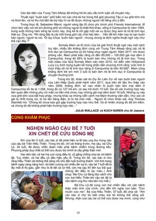 Các đại diện của Trung Tâm Afesip đã không trả lời yêu cầu bình luận về chuyện này.
Thuật ngữ “buôn bán” phổ biến nơi các nhà tài trợ trong thế giới phương Tây vì sự ghê tởm mà
nó khơi lên, và nó thu hút tiền tài trợ hậu hĩ và rất được những người nổi tiếng chú ý đến.
Trong thực tế, Sebastien Marot, người sáng lập tổ chức phi chính phủ Friends International, tổ
chức làm việc với trẻ em đường phố và những người bị thiệt thòi khác, sống ở Campuchia từ năm 1994,
trong suốt những năm sống tại nước này, ông kể là chỉ gặp một vài vụ được ông xem là nô lệ tình dục
thật sự. Ông nói: “Rõ ràng đây là cái mốt trong giới các nhà hảo tâm… Vấn đề lớn hiện nay là nạn buôn
bán người, người ta nói: ‘Ôi lạy Chúa, buôn bán người’, nhưng chúng ta định nghĩa thuật ngữ này như
thế nào đây ?”
Somaly Mam và tổ chức của bà giải thích thuật ngữ này một cách
tùy tiện, nhiều lần khẳng định cùng với Trung Tâm Afesip rằng các nô lệ
tình dục tại Campuchia có tới hàng chục ngàn người. Năm 2011, khi được
phỏng vấn, Mam phát biểu rằng có đến 80.000 – 100.000 gái mại dâm ở
Campuchia, trong đó 58% bị buôn bán như những nô lệ tình dục. Trong
một video của Quỹ Somaly Mam vào năm 2010, nữ diễn viên Hollywood
Lucy Liu trịnh trọng tuyên bố trong phần dẫn chương trình rằng “ước tính ở
mức thấp số nô lệ tình dục riêng ở Campuchia là trên 40.000”. Mam cũng
khẳng định trẻ em mới 3 tuổi bị bán làm nô lệ tình dục ở Campuchia là
chuyện thường tình.
Trong khi đó, khảo sát do Dự Án Liên Cơ về nạn buôn bán người
của Liên Hiệp Quốc phát hành năm 2011, dựa trên dữ liệu thu thập vào
năm 2008, khẳng định: số nạn nhân bị buôn bán làm mại dâm ở
Campuchia tối đa là 1.058, trong đó có 127 trẻ em, có sáu trẻ dưới 13 tuổi. Đa số các trường hợp này
liên quan đến những phụ nữ mắc nợ tiền nhà chứa, hay những gái mại dâm dưới 18 tuổi. Những vụ này
vừa ghê tởm vừa bất hợp pháp, nhưng khác xa những viễn cảnh mà Mam thường viện dẫn, như các cô
gái bị nhốt trong cũi, bị tra tấn bằng điện, bị tú bà móc mắt… Người tổ chức khảo sát, ông Thomas
Steinfatt nói: “Chúng tôi chưa bao giờ gặp trường hợp nào như thế. Và dĩ nhiên chúng tôi đã tìm kiếm,
và chúng tôi đã không phát hiện trường hợp nào…"
JULIA WALLACE và KUCH NAREN cho Al Jazeera
NGHẸN NGÀO CẬU BÉ 7 TUỔI
XIN CHẾT ĐỂ CỨU SỐNG MẸ
Khi vừa lên 5 tuổi, các bác sĩ đã phát hiện ra tế bào ung thư trong não
của cậu bé Trần Hiếu Thiên. Trong khi đó, chỉ vài tháng trước, mẹ cậu, bà Chu
Lộ, 34 tuổi, đã được chẩn đoán mắc phải bệnh nhiễm trùng đường tiểu.
Phương pháp duy nhất có thể cứu được bà chính là cấy ghép thận mới.
Hai năm dài, cả hai mẹ con cùng điều trị, cố gắng chống chọi lại với bệnh
tật. Tuy nhiên, cả hai đều có dấu hiệu yếu đi. Trong khi đó, các bác sĩ cho
rằng Hiếu Thiên sẽ không thể sống nỗi cho đến tuổi trưởng thành. Với tình trạng
bệnh ngày càng nặng hơn, dù kiên cường với nhiều lần xạ trị, cậu bé 7 tuổi đã bị
lấy mất đi thị giác, gần như bị tê liệt cả cơ thể, còn mẹ cậu thì liên tục trải qua
những lần điều trị lọc máu. ( Ảnh
chụp: Mẹ Chu Lộ đang đọc sách cho
con trai Hiếu Thiên khi cậu bé đã bị
căn bệnh ung thư não làm mù mắt ).
Bà Chu Lộ đã cùng con trai chiến đấu với căn bệnh
thận mãn tính của mình, cho đến khi nghe con bảo: "Con
muốn cứu mẹ". Bà của Hiếu Thiên, 57 tuổi, đã chia sẻ: "Khi
các bác sĩ cho tôi biết cháu trai tôi không thể sống sót.
Nhưng, thận của cậu bé có thể cứu được mẹ mình, cũng như
18
CÙNG KHÂM PHỤC
 