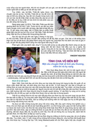 cuộc sống của hai người khác. Khi tôi nói chuyện với con gái, con bé đã kiên quyết từ chối và không
muốn nghe bất cứ điều gì về vấn đề này nữa".
Tuy nhiên, cậu bé Hiếu Thiên đã nghe được câu
chuyện của bà và mẹ. Và Hiếu Thiên đã xin mẹ để mình để
cậu có thể cứu sống mẹ. Sau lần nói chuyện trong nước mắt
với con trai, bà đã chấp nhận và bảo rằng nếu cậu bé có mất
đi, thì điều an ủi duy nhất với bà chính là một phần của con
trai vẫn sống mãi trong bà.
Rạng sáng ngày 3.4.2014, Trần Hiếu Thiên qua đời trên
giường bệnh khi chỉ mới 7 tuổi. Trước khi đi, em liên tục nhấn
mạnh chuyện mình muốn hiến nội tạng, đặc biệt là thận để cứu
mẹ. 10 giờ sáng cùng ngày, bác sĩ thông báo ca phẫu thuật
ghép thận của hai mẹ con Chu Lộ và Trần Hiếu Thiên đã thành
công. Hiện tại Chu Lộ đang nằm trong phòng theo dõi.
Sau khi cậu bé qua đời vào ngày 2 tháng 4 vừa qua,
thi thể của Hiếu Thiên đã được chuyển đến phòng mổ để lấy thận và gan. Các bác sĩ đã khẳng định
thận của cậu bé đã được cấy ghép thành công cho người mẹ. Quả thận thứ hai dành cho một cô gái 21
tuổi, và gan đã cấy ghép thành công cho một người đàn ông 27 tuổi.
Phát ngôn viên của bệnh viện, ông Yi Tai cho biết cả ba ca cấy ghép đều thành công và cậu bé
dũng cảm đã làm được một điều cực kỳ ý nghĩa. Ba
người, trong đó có mẹ của cậu, đã được cứu sống và trở
lại cuộc sống bình thường. "Cậu bé Chen đã thật sự làm
được một điều hết sức dũng cảm".
VINCENT NGUYEN
TÌNH CHA VÔ BẾN BỜ
Một câu chuyện thật về tình yêu thương,
niềm tin và hy vọng
Dick Hoyt đáng được tôn vinh là một người cha vĩ
đại. Nếu ai đã trải qua cảm giác phải chăm sóc một người tật
nguyền lâu năm, ắt sẽ thấy rằng không có một tình yêu nào
có thể lớn hơn tình yêu của ông bố Hoyt với cậu con trai chưa sinh ra đời đã bị chẩn đoán mắc bệnh bại não
– cerebral palsy, một loại bệnh tĩnh với các tổn thương não đã định hình khó có thể thay đổi.
Khởi đi từ bất hạnh
Năm 1962, Dick Holt đau xót nhìn đứa con trai chào đời trong tình trạng bị dây rốn quấn cổ và
được chẩn đoán liệt não, sẽ phải sống như thực vật cả đời. Vì tình trạng đó, các bác sĩ khuyên vợ
chồng Dick và Judy nên đưa con vào một trung tâm bảo trợ xã hội đặc biệt. Tuy nhiên, với lòng thương
con vô bờ, Holt cha từ chối lời khuyên đó. Người cha trẻ mới 22 tuổi để ý thấy đôi mắt của Rick, tên đứa
con, biết hướng mắt nhìn theo ông khi ông di chuyển quanh phòng. Vì vậy Dick hy vọng và tin tưởng
rằng Rick vẫn có thể suy nghĩ và nhận thức được mọi sự việc xảy ra chung quanh.
Thế rồi vợ chồng Dick tìm đủ mọi cách để giúp đứa con tham dự vào mọi sinh hoạt của gia đình.
Khi làm bất cứ điều gì, họ cũng tâm niệm rằng Rick đang dõi theo và cố gắng nhận biết tất cả mọi việc,
như bất cứ một đứa trẻ nào khác. Đôi vợ chồng nuôi dưỡng niềm tin một ngày con họ có thể giao tiếp
được trong một chừng mực nào đó.
Họ đưa con đến những trung tâm phục hồi chức năng, đến cầu cạnh những nhà nghiên cứu y
khoa, cho con tham gia vào tất cả các hoạt động gia đình, vui chơi trong vườn, giúp con tận hưởng niềm
vui được bơi dưới nước mà đứa trẻ nào cũng khao khát hoặc đưa Rick đi cùng trong các kỳ nghỉ của
gia đình. Nói cách khác, cặp vợ chồng trẻ Dick và Judy đối xử với Rick như đối xử với một đứa trẻ bình
thường. Để làm được điều đó, họ phải hy sinh hầu như tất cả những thú vui trong đời, dành hết thì
giờ bên Rick, tìm hiểu Rick và tiếp tục nuôi hy vọng.
Các bác sĩ, dù đã cố thuyết phục bố mẹ Rick rằng họ chẳng có chút hy vọng nào, dù có cố gắng
đến đâu. Tuy nhiên, năm 11 tuổi, trong nỗ lực không thể tả được bằng lời, cha mẹ Rick đã thuyết phục
các nhà khoa học Trường Đại học Tuft, bang Massachusetts kể cho Rick nghe một câu chuyện hài.
19
 