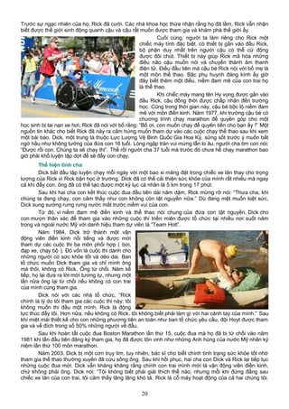 Trước sự ngạc nhiên của họ, Rick đã cười. Các nhà khoa học thừa nhận rằng họ đã lầm, Rick vẫn nhận
biết được thế giới sinh động quanh cậu và cậu rất muốn được tham gia và khám phá thế giới ấy.
Cuối cùng, người ta làm riêng cho Rick một
chiếc máy tính đặc biệt, có thiết bị gắn vào đầu Rick,
bộ phận duy nhất trên người cậu có thể cử động
được đôi chút. Thiết bị này giúp Rick mã hóa những
điều não cậu muốn nói và chuyển thành âm thanh
điện tử. Điều đầu tiên mà cậu bé Rick nói với bố mẹ là
một môn thể thao. Bậc phụ huynh đáng kính ấy giờ
đây biết thêm một điều, niềm đam mê của con trai họ
là thể thao.
Khi chiếc máy mang tên Hy vọng được gắn vào
đầu Rick, cậu đồng thời được chấp nhận đến trường
học. Cũng trong thời gian này, cậu bé bộc lộ niềm đam
mê với môn điền kinh. Năm 1977, khi trường cậu bé có
chương trình chạy marathon để quyên góp cho một
học sinh bị tai nạn xe hơi, Rick đã nói với bố rằng: “Bố ơi, con muốn chạy để quyên tiền cho bạn ấy !” Một
nguồn tin khác cho biết Rick đã nảy ra cảm hứng muốn tham dự vào các cuộc chạy thể thao sau khi xem
một bài báo. Dick, một trung tá thuộc Lực Lượng Vệ Binh Quốc Gia Hoa Kỳ, sửng sốt trước ý muốn bất
ngờ hầu như không tưởng của đứa con 16 tuổi. Lòng ngập tràn vui mừng lẫn lo âu, người cha ôm con nói:
“Được rồi con. Chúng ta sẽ chạy thi”. Thế rồi người cha 37 tuổi mà trước đó chưa hề chạy marathon bao
giờ phải khổ luyện tập dợt để sẽ đẩy con chạy.
Thể hiện tình cha
Dick bắt đầu tập luyện chạy mỗi ngày với một bao xi măng đặt trong chiếc xe lăn thay cho trọng
lượng của Rick vì Rick bận học ở trường. Dick đã có thể cải thiện sức khỏe của mình rất nhiều mà ngay
cả khi đẩy con, ông đã có thể tạo được một kỷ lục cá nhân là 5 km trong 17 phút.
Sau khi hai cha con kết thúc cuộc đua đầu tiên dài năm dặm, Rick mừng rỡ nói: “Thưa cha, khi
chúng ta đang chạy, con cảm thấy như con không còn tật nguyền nữa.” Dù đang mệt muốn kiệt sức,
Dick sung sướng rưng rưng nước mắt trước niềm vui của con.
Từ đó, vì niềm đam mê điền kinh và thể thao nói chung của đứa con tật nguyền, Dick cho
con mượn thân xác để tham gia vào những cuộc thi triền miên được tổ chức tại nhiều nơi suốt năm
trong và ngoài nước Mỹ với danh hiệu tham dự viên là “Team Holt”.
Năm 1984, Dick trở thành một vận
động viên điền kinh nổi tiếng và được mời
tham dự các cuộc thi ba môn phối hợp ( bơi,
đạp xe, chạy bộ ). Đó vốn là cuộc thi dành cho
những người có sức khỏe tốt và dẻo dai. Ban
tổ chức muốn Dick tham gia và chỉ mình ông
mà thôi, không có Rick. Ông từ chối. Năm kế
tiếp, họ lại đưa ra lời mời tương tự, nhưng một
lần nữa ông lại từ chối nếu không có con trai
của mình cùng tham gia.
Dick nói với các nhà tổ chức, “Rick
chính là lý do tôi tham gia các cuộc thi này; tôi
không muốn thi đấu một mình. Rick là động
lực thúc đẩy tôi. Hơn nữa, nếu không có Rick, tôi không biết phải làm gì với hai cánh tay của mình.” Sau
khi miệt mài thiết kế cho con những phương tiện an toàn như ban tổ chức yêu cầu, đội Hoyt được tham
gia và về đích trong số 50% những người về đầu.
Sau khi hoàn tất cuộc đua Boston Marathon lần thứ 15, cuộc đua mà họ đã bị từ chối vào năm
1981 khi lần đầu tiên đăng ký tham gia, họ đã được tôn vinh như những Anh hùng của nước Mỹ nhân kỷ
niệm lần thứ 100 môn marathon.
Năm 2003, Dick bị một cơn trụy tim, tuy nhiên, bác sĩ cho biết chính tình trạng sức khỏe tốt nhờ
tham gia thể thao thường xuyên đã cứu sống ông. Sau khi hồi phục, hai cha con Dick và Rick lại tiếp tục
những cuộc đua mới. Dick vẫn khăng khăng rằng chính con trai mình mới là vận động viên điền kinh,
chứ không phải ông. Dick nói: “Tôi không biết phải giải thích thế nào, nhưng mỗi khi đứng đằng sau
chiếc xe lăn của con trai, tôi cảm thấy lâng lâng khó tả. Rick là cỗ máy hoạt động của cả hai chúng tôi.
20
 