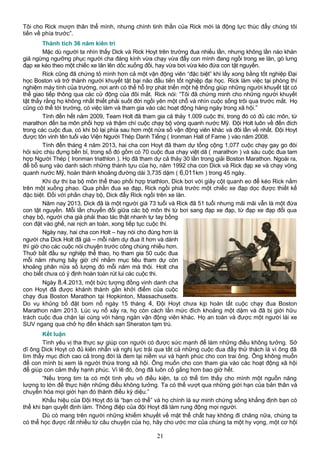 Tôi cho Rick mượn thân thể mình, nhưng chính tinh thần của Rick mới là động lực thúc đẩy chúng tôi
tiến về phía trước”.
Thành tích 36 năm kiên trì
Mặc dù người ta nhìn thấy Dick và Rick Hoyt trên trường đua nhiều lần, nhưng không lần nào khán
giả ngừng ngưỡng phục người cha đáng kính vừa chạy vừa đẩy con mình đang ngồi trong xe lăn, gò lưng
đạp xe kéo theo một chiếc xe lăn lên dốc xuống đồi, hay vừa bơi vừa kéo đứa con tật nguyền.
Rick cũng đã chứng tỏ mình hơn cả một vận động viên “đặc biệt” khi lấy xong bằng tốt nghiệp Đại
học Boston và trở thành người khuyết tật bại não đầu tiên tốt nghiệp đại học. Rick làm việc tại phòng thí
nghiệm máy tính của trường, nơi anh có thể hỗ trợ phát triển một hệ thống giúp những người khuyết tật có
thể giao tiếp thông qua các cử động của đôi mắt. Rick nói: “Tôi đã chứng minh cho những người khuyết
tật thấy rằng họ không nhất thiết phải suốt đời ngồi yên một chỗ và nhìn cuộc sống trôi qua trước mắt. Họ
cũng có thể tới trường, có việc làm và tham gia vào các hoạt động hàng ngày trong xã hội.”
Tính đến hết năm 2009, Team Holt đã tham gia cả thảy 1.009 cuộc thi, trong đó có đủ các môn, từ
marathon đến ba môn phối hợp và thậm chí cuộc chạy bộ vòng quanh nước Mỹ. Đội Holt luôn về đến đích
trong các cuộc đua, có khi bỏ lại phía sau hơn một nửa số vận động viên khác và đôi lần về nhất. Đội Hoyt
được tôn vinh tên tuổi vào Viện Người Thép Danh Tiếng ( Ironman Hall of Fame ) vào năm 2008.
Tính đến tháng 4 năm 2013, hai cha con Hoyt đã tham dự tổng cộng 1,077 cuộc chạy gay go đòi
hỏi sức chịu đựng bền bỉ, trong số đó gồm có 70 cuộc đua chạy việt dã ( marathon ) và sáu cuộc đua tam
hợp Người Thép ( Ironman triathlon ). Họ đã tham dự cả thảy 30 lần trong giải Boston Marathon. Ngoài ra,
để bổ sung vào danh sách những thành tựu của họ, năm 1992 cha con Dick và Rick đạp xe và chạy vòng
quanh nước Mỹ, hoàn thành khoảng đường dài 3,735 dặm ( 6,011km ) trong 45 ngày.
Khi dự thi ba bộ môn thể thao phối hợp triathlon, Dick bơi với giây cột quanh eo để kéo Rick nằm
trên một xuồng phao. Qua phần đua xe đạp, Rick ngồi phiá trước một chiếc xe đạp dọc được thiết kế
đặc biệt. Đối với phần chạy bộ, Dick đẩy Rick ngồi trên xe lăn.
Năm nay 2013, Dick đã là một người già 73 tuổi và Rick đã 51 tuổi nhưng mãi mãi vẫn là một đứa
con tật nguyền. Mỗi lần chuyển đổi giữa các bộ môn thi từ bơi sang đạp xe đạp, từ đạp xe đạp đổi qua
chạy bộ, người cha già phải thao tác thật nhanh tự tay bồng
con đặt vào ghế, nai nịch an toàn, xong tiếp tục cuộc thi.
Ngày nay, hai cha con Holt – hay nói cho đúng hơn là
người cha Dick Holt đã già – mỗi năm dự đua ít hơn và dành
thì giờ cho các cuộc nói chuyện trước công chúng nhiều hơn.
Thuở bắt đầu sự nghiệp thể thao, họ tham gia 50 cuộc đua
mỗi năm nhưng bây giờ chỉ nhắm mục tiêu tham dự còn
khoảng phân nửa số lượng đó mỗi năm mà thôi. Holt cha
cho biết chưa có ý định hoàn toàn rút lui các cuộc thi.
Ngày 8.4.2013, một bức tượng đồng vinh danh cha
con Hoyt đã được khánh thành gần khởi điểm của cuộc
chạy đua Boston Marathon tại Hopkinton, Massachusetts.
Do vụ khủng bố đặt bom nổ ngày 15 tháng 4, Đội Hoyt chưa kịp hoàn tất cuộc chạy đua Boston
Marathon năm 2013. Lúc vụ nổ xảy ra, họ còn cách lằn mức đích khoảng một dặm và đã bị giới hữu
trách cuộc đua chặn lại cùng với hàng ngàn vận động viên khác. Họ an toàn và được một người lái xe
SUV ngang qua chở họ đến khách sạn Sheraton tạm trú.
Kết luận
Tình yêu vị tha thực sự giúp con người có được sức mạnh để làm những điều không tưởng. Sở
dĩ ông Dick Hoyt có đủ kiên nhẫn và nghị lực trải qua tất cả những cuộc đua đầy thử thách là vì ông đã
tìm thấy mục đích cao cả trong đời là đem lại niềm vui và hạnh phúc cho con trai ông. Ông không muốn
để con mình bị xem là người thừa trong xã hội. Ông muốn cho con tham gia vào các hoạt động xã hội
để giúp con cảm thấy hạnh phúc. Vì lẽ đó, ông đã luôn cố gắng hơn bao giờ hết.
“Nếu trong tim ta có một tình yêu vô điều kiện, ta có thể tìm thấy cho mình một nguồn năng
lượng to lớn để thực hiện những điều không tưởng. Ta có thể vượt qua những giới hạn của bản thân và
chuyển hóa mọi giới hạn đó thành điều kỳ diệu.”
Khẩu hiệu của Đội Hoyt đó là “bạn có thể” và họ chính là sự minh chứng sống khẳng định bạn có
thể khi bạn quyết định làm. Thông điệp của đội Hoyt đã làm rung động mọi người.
Dù có mang trên người những khiếm khuyết về mặt thể chất hay không đi chăng nữa, chúng ta
có thể học được rất nhiều từ câu chuyện của họ, hãy cho ước mơ của chúng ta một hy vọng, một cơ hội
21
 