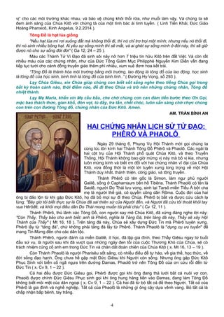 vị” cho các môi trường khác nhau, và bảo vệ chúng khỏi thối rữa, như muối làm vậy. Và chúng ta sẽ
đem ánh sáng của Chúa Kitô với chứng tá của một tình bác ái tinh tuyền. ( Linh Tiến Khải, Đức Giáo
Hoàng Phanxicô, Kinh Angelus, 9.2.2014 ).
Tông Đồ là hạt lúa giống
“Nếu hạt lúa mì rơi xuống đất mà không thối đi, thì nó chỉ trơ trọi một mình; nhưng nếu nó thối đi,
thì nó sinh nhiều bông hạt. Ai yêu sự sống mình thì sẽ mất, và ai ghét sự sống mình ở đời này, thì sẽ giữ
được nó cho sự sống đời đời” ( Ga 12, 24 – 25 ).
Máu các Thánh Tử Vì Đạo đã sinh sôi nảy nở hơn 7 triệu tín hữu Kitô trên đất Việt. Và còn rất
nhiều máu của các chứng nhân, như của Đức Tổng Giám Mục Philipphê Nguyễn Kim Điền vẫn đang
tiếp tục tưới cho cánh đồng truyền giáo thêm phì nhiêu, xum xuê đơm hoa kết trái.
“Tông Đồ là thánh hóa môi trường bằng môi trường, lao động là tông đồ của lao động, học sinh
là tông đồ của học sinh, binh lính là tông đồ của binh lính..” ( Đường Hy Vọng, số 293 ).
Lạy Chúa Giêsu, xin Chúa giúp chúng con biết sốt sắng nghe theo tiếng Chúa gọi trong
bất kỳ hoàn cảnh nào, thời điểm nào, để đi theo Chúa và trở nên những chứng nhân, Tông đồ
nhiệt thành.
Lạy Mẹ Maria, khấn xin Mẹ cầu bầu, che chở chúng con can đảm tiến bước theo Ơn Gọi,
mặc bao thách thức, gian khổ, đòn vọt, tù đầy, tra tấn, chết chóc, luôn sẵn sàng chờ chực chúng
con trên con đường Tông đồ, chứng nhân của Đức Kitô. Amen.
AM. TRẦN BÌNH AN
HAI CHỨNG NHÂN LỊCH SỬ TỬ ĐẠO:
PHÊRÔ VÀ PHAOLÔ
Ngày 29 tháng 6, Phụng Vụ Hội Thánh mời gọi chúng ta
cùng lúc tôn kính hai Thánh Tông Đồ Phêrô và Phaolô. Các ngài là
hai cột trụ của Hội Thánh phổ quát Chúa Kitô, và theo Truyền
Thống, Hội Thánh không bao giờ mừng vị này mà bỏ vị kia, nhưng
luôn mừng kính và biết ơn đối với hai chứng nhân vĩ đại của Chúa
Kitô, vừa đồng thời là một lời tuyên xưng long trọng về một Hội
Thánh duy nhất, thánh thiện, công giáo, và tông truyền.
Thánh Phêrô có tên gốc là Simon, làm ngư phủ người
Galilê, sống ở Capharnaum bên hồ Tibêria. Thánh Phaolô có tên là
Saolê, người Do Thái lưu vong, sinh tại Tarsô miền Tiểu Á bởi cha
mẹ là người thế giá, có quyền công dân Rôma. Cuộc đời của hai
ông bị đảo lộn từ khi gặp Đức Kitô, họ đã bỏ mọi sự đi theo Chúa. Phêrô bị bắt và được cứu cách lạ
lùng: "Bây giờ tôi biết thực sự là Chúa đã sai thiên sứ của Người đến, và Người đã cứu tôi thoát khỏi tay
vua Hêrôđê, và khỏi mọi điều dân Do Thái mong muốn tôi phải chịu" ( Cv 12, 11 ).
Thánh Phêrô, thủ lãnh các Tông Đồ, con người say mê Chúa Kitô, đã xứng đáng nghe lời này:
"Còn Thầy, Thầy bảo cho anh biết: anh là Phêrô, nghĩa là Tảng Đá, trên tảng đá này, Thầy sẽ xây Hội
Thánh của Thầy" ( Mt 16, 18 ). Trên tảng đá này, Chúa sẽ xây dựng Đức Tin mà Phêrô tuyên xưng.
Phêrô lấy từ “tảng đá”, chứ không phải tảng đá lấy từ Phêrô. Thánh Phaolô là "dụng cụ ưu tuyển" để
mang Tin Mừng đến cho các dân tộc.
Thánh Phêrô, người đánh cá miền Galilê, ít học, đã lập gia đình, theo Thầy Giêsu ngay từ buổi
đầu sứ vụ, là người sau khi đã vượt qua những ngày đen tối của cuộc Thương Khó của Chúa, sẽ có
trách nhiệm củng cố anh em trong Đức Tin và chăn dắt đoàn chiên của Chúa Kitô ( x. Mt 16, 13 – 19 ).
Còn Thánh Phaolô là người Pharisêu sốt sắng, có nhiều điều để tự hào, về gia thế, học thức, về
đời sống đạo hạnh. Ông chưa hề gặp mặt Ðức Giêsu khi Người còn sống. Nhưng ông gặp Đức Kitô
Phục Sinh với biến cố ngã ngựa trên đường Damas, Phaolô trở nên Tông Đồ của ơn cứu rỗi đến từ
Đức Tin ( x. Cv 9, 1 – 22 ).
Cả hai đều được Ðức Giêsu gọi, Phêrô được gọi khi ông đang thả lưới bắt cá nuôi vợ con.
Phaolô được chính Đức Giêsu Phục sinh gọi khi ông hung hăng tiến vào Ðamas, đang làm Tông Đồ
không biết mỏi mệt của dân ngoại ( x. Cv 9, 1 – 22 ). Cả hai đã từ bỏ tất cả để theo Người. Tất cả của
Phêrô là gia đình và nghề nghiệp. Tất cả của Phaolô là những gì ông cậy dựa vênh vang. Bỏ tất cả là
chấp nhận bấp bênh, tay trắng.
4
 