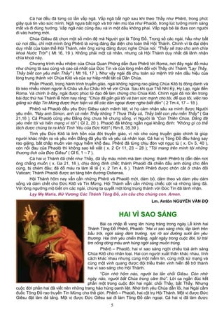 Cả hai đều đã từng có lần vấp ngã. Vấp ngã bất ngờ sau khi theo Thầy như Phêrô, trong phút
giây quá tin vào sức mình. Ngã ngựa bất ngờ và trở nên mù lòa như Phaolô, trong lúc tưởng mình sáng
mắt và đi đúng hướng. Vấp ngã nào cũng đau và in một dấu không phai. Vấp ngã bẻ lái đưa con người
đi vào hướng mới.
Chúa Giêsu đã chọn một số môn đệ mà Người gọi là Tông Đồ. Trong số các ngài, hầu như bất
cứ nơi đâu, chỉ một mình ông Phêrô là xứng đáng đại diện cho toàn thể Hội Thánh. Chính vì là đại diện
duy nhất của toàn thể Hội Thánh, nên ông xứng đáng được nghe Chúa nói: "Thầy sẽ trao cho anh chìa
khoá Nước Trời" ( Mt 16, 19 ). Không phải một cá nhân, nhưng cả Hội Thánh duy nhất đã lãnh nhận
chìa khoá này.
Chương trình mầu nhiệm của Chúa Quan Phòng dẫn đưa Phêrô tới Roma, nơi đây ngài đổ máu
như chứng tá sau cùng và cao cả nhất của Đức Tin và của lòng mến đối với Thầy chí Thánh "Lạy Thầy,
Thầy biết con yêu mến Thầy" ( Mt 16, 17 ). Như vậy ngài đã chu toàn sứ mệnh trở nên dấu hiệu của
lòng trung thành với Chúa Kitô và của sự hiệp nhất tất cả Dân Chúa.
Phần Phaolô, trong hành trình truyền giáo, ngài không ngừng rao giảng Chúa Kitô bị đóng đanh và
lôi kéo nhiều nhóm người Á Châu và Âu Châu trở về với Chúa. Sau khi qua Thổ Nhĩ Kỳ, Hy Lạp, ngài đến
Roma. Và chính ở đây, ngài được phúc tử đạo để làm chứng cho Chúa Kitô. Chính ngài đã nói lên trong
bài đọc thứ hai Thánh lễ hôm nay rằng: "Chúa đã gần gũi tôi và ban sức mạnh cho tôi, để qua tôi, việc rao
giảng sứ điệp Tin Mừng được thực hiện và để các dân ngoại được nghe biết đến" ( 2 Tm 4, 17 – 18 ).
Phêrô và Phaolô đều yêu Ðức Giêsu cách mãnh liệt, vì họ cảm nhận sâu xa mình được Người
yêu mến. "Này anh Simon, anh có mến Thầy không ? Thưa Thầy có, Thầy biết con yêu mến Thầy" ( Ga
21,16 ). Cả Phaolô cũng yêu Ðấng ông chưa hề chung sống, vì Người là "Con Thiên Chúa, Ðấng đã
yêu mến tôi và hiến mạng vì tôi" ( Gl 2, 20 ). Phaolô đã không ngần ngại khẳng định: "Không gì có thể
tách được chúng ta ra khỏi Tình Yêu của Ðức Kitô" ( Rm 8, 35.39 ).
Tình yêu Ðức Kitô là linh hồn của đời truyền giáo, vì nói cho cùng truyền giáo chính là giúp
người khác nhận ra và yêu mến Ðấng đã yêu tôi và yêu cả nhân loại. Cả hai vị Tông Đồ đều hăng say
rao giảng, bất chấp muôn vàn nguy hiểm khổ đau. Phêrô đã từng chịu đòn vọt ngục tù ( x. Cv 5, 40 ),
còn nỗi đau của Phaolô thì không sao kể xiết ( x. 2 Cr 11, 23 – 28 ); "Tôi mang trên mình tôi những
thương tích của Ðức Giêsu" ( Gl 6, 1 – 7 ).
Cả hai vị Thánh đã chết như Thầy, đã lấy máu mình mà làm chứng: thánh Phêrô bị dẫn đến nơi
ông chẳng muốn ( x. Ga 21, 18 ), chịu đóng đinh chết; thánh Phaolô đã chiến đấu anh dũng cho đến
cùng, bị chém đầu; đã đổ máu ra làm lễ tế ( x. 2 Tm 4, 6 ). Thánh Phêrô được chôn cất ở chân đồi
Vatican; Thánh Phaolô được an táng bên đường Ostiense.
Hội Thánh hôm nay vẫn cần những Phêrô và Phaolô mới, dám bỏ, dám theo và dám yêu dám
sống và dám chết cho Ðức Kitô và Tin Mừng. Hội Thánh vẫn cần những chiếc cột và những tảng đá.
Với lòng ngưỡng mộ biết ơn các ngài, chúng ta quyết một lòng trung thành với Đức Tin đã lãnh nhận.
Lạy Mẹ Maria, Nữ Vương Các Thánh Tông Đồ, xin cầu cho chúng con. Amen.
Lm. Antôn NGUYỄN VĂN ĐỘ
HAI VÌ SAO SÁNG
Bài ca nhập lễ vang lên hùng tráng trong ngày Lễ kính hai
Thánh Tông Đồ Phêrô, Phaolô: "Hai vì sao sáng chói, lấp lánh trên
bầu trời, ngời sáng đêm trường, rực rỡ soi đường sưởi ấm yêu
thương. Hai tình yêu chiến thắng, ngất ngây trong cuộc đời, từ trái
tim nồng dòng máu anh hùng ngời sáng muôn trùng.
Phêrô – Phaolô, hai vì sao sáng ngời chiếu toả ánh sáng
Chúa Kitô cho nhân loại. Hai con người xuất thân khác nhau, tính
cách khác nhau nhưng cùng một niềm tin, cùng một sứ mạng và
cùng một vinh quang được đội triều thiên vinh hiển để trở thành
hai vì sao sáng cho Hội Thánh.
“Còn nhớ hôm nào, người ba lần chối Giêsu. Còn nhớ
ngày nào, người bắt Chúa trong căm thù”. Lời ca ngắn đúc kết
phần một trong cuộc đời hai ngài: chối Thầy, bắt Thầy. Nhưng
cuộc đời phần hai đã viết nên những trang hào hùng oanh liệt. Nhờ tình yêu Chúa dẫn lối, hai Ngài cầm
đuốc Tông Đồ rao truyền Tin Mừng cho thế giới. Phêrô – Phaolô, hai cột trụ Hội Thánh. Một vị được Đức
Giêsu đặt làm đá tảng. Một vị được Đức Giêsu sai đi làm Tông Đồ dân ngoại. Cả hai vị đã làm được
5
 