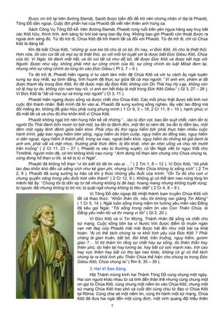 Được ơn trở lại trên đường Đamát, Saolô được biến đổi để trở nên chứng nhân vĩ đại là Phaolô,
Tông Đồ dân ngoại. Cuộc đời phần hai của Phaolô đã viết nên thiên anh hùng ca.
Sách Công Vụ Tông Đồ kể: trên đường Đamát, Phaolô rong ruổi trên yên ngựa hăng say truy bắt
các Kitô hữu, thình lình, ánh sáng từ trời loé rạng bao lấy ông. Không bao giờ Phaolô còn thoát được ra
ngoài ánh sáng đó. Từ đó trở đi, Chúa Kitô đã trở thành tất cả đối với Phaolô. Từ đó trở đi, chỉ có Chúa
Kitô là đáng kể.
Khi đã biết Chúa Kitô, “những gì xưa kia tôi cho là có lợi, thì nay, vì Đức Kitô, tôi cho là thiệt thòi.
Hơn nữa, tôi còn coi tất cả mọi sự là thiệt thòi, so với mối lợi tuyệt vời là được biết Đức Giêsu Kitô, Chúa
của tôi. Vì Ngài, tôi đành mất hết, và tôi coi tất cả như đồ bỏ, để được Đức Kitô và được kết hợp với
Người. Được như vậy, không phải nhờ sự công chính của tôi, sự công chính do luật Môsê đem lại,
nhưng nhờ sự công chính do lòng tin vào Đức Giêsu ( Pl 3, 7 – 9 ).
Từ đó trở đi, Phaolô hiên ngang vì tư cách làm môn đệ Chúa Kitô và với tư cách ấy ngài tuyên
xưng sự duy nhất, sự bình đẳng, tình huynh đệ thực sự giữa tất cả mọi người: “Vì anh em, phàm ai đã
được thanh tẩy trong Đức Kitô, thì đã được mặc lấy Đức Kitô: không còn Do Thái hay Hy Lạp, không còn
nô lệ hay tự do, không còn nam hay nữ, vì anh em hết thảy là một trong Đức Kitô Giêsu” ( Gl 3, 27 – 28 ).
Vì Đức Kitô là “tất cả mọi sự và trong mọi người” ( Cl 3, 11 ).
Phaolô hiên ngang được sống và được chết cho Chúa Kitô. Các mối phúc thật được kết tinh nơi
cuộc đời thánh nhân. Biết mình đã tin vào ai, Phaolô đã sung sướng sống nghèo, lấy việc lao động mà
đổi miếng ăn, không để giáo hữu phải cung phụng mình ( 1 Cr 9, 3 – 18; 2 Cr 11, 8 – 10 ), hạnh phúc vì
đã mất tất cả và chịu đủ thứ khốn khổ vì Chúa Kitô.
Phaolô không ngại trở nên hùng hồn kể về những “…lao tù đòn vọt, bao lần suýt chết, năm lần bị
người Do Thái đánh bốn mươi roi bớt một, ba lần bị đánh đòn, một lần bị ném đá, ba lần bị đắm tàu, một
đêm một ngày lênh đênh giữa biển khơi. Phải chịu đủ thứ nguy hiểm bởi ‘phải thực hiện nhiều cuộc
hành trình, gặp bao nguy hiểm trên sông, nguy hiểm do trộm cướp, nguy hiểm do đồng bào, nguy hiểm
vì dân ngoại, nguy hiểm ở thành phố, trong sa mạc, ngoài biển khơi, nguy hiểm do những kẻ giả danh là
anh em; phải vất vả mệt nhọc, thường phải thức đêm, bị đói khát, nhịn ăn nhịn uống và chịu rét mướt
trần truồng” ( 2 Cr 11, 23 – 27 ). Phaolô ra vào tù thường xuyên, có lần Ngài viết từ ngục thất cho
Timôthê, người môn đệ, có khi không khỏi nao núng: “Anh đừng hổ thẹn làm chứng cho Chúa chúng ta,
cũng đừng hổ thẹn vì tôi, là kẻ bị tù vì Ngài”.
Phaolô đã không hổ thẹn “vì tôi biết tôi đã tin vào ai …” ( 2 Tm 1, 8 – 12 ). Vì Đức Kitô, “tôi phải
lao đao khốn khó đến cả xiềng xích như kẻ gian phi, nhưng Lời Thiên Chúa không bị xiềng xích” ( 2 Tm
2, 9 ). Phaolô đã sung sướng tự hào cả khi ý thức những yếu đuối của mình: “Ơn Ta đủ cho con vì
chưng quyền năng trong yếu đuối mới viên thành” ( 2 Cr 12, 9 ). Không gì có thể làm nao núng lòng tin
mãnh liệt ấy: “Chúng tôi bị dồn ép tư bề nhưng không bị đè bẹp; hoang mang nhưng không tuyêt vọng;
bị ngược đãi nhưng không bị bỏ rơi; bị quật ngã nhưng không bị tiêu diệt” ( 2 Cr 4, 8 – 9 ).
Vị Tông Đồ dân ngoại đã nhiệt thành loan truyền Chúa Kitô với
tất cả thao thức: “Khốn thân tôi, nếu tôi không rao giảng Tin Mừng”
( 1 Cr 5, 14 ). Ngài luôn sống trong niềm tin tưởng yêu mến vào Đấng
đã kêu gọi Ngài: “Tôi sống trong niềm tin vào Con Thiên Chúa, là
Đấng yêu mến tôi và thí mạng vì tôi” ( Gl 2, 20 ).
Vì Đức Kitô và vì Tin Mừng, Thánh nhân đã sống và chết cho
sứ mạng. Cuộc sống bôn ba vì Nước trời được điểm tô muôn ngàn
vạn nét đẹp của Phaolô mãi mãi được hát lên như một bài ca khải
hoàn: “Ai có thể tách chúng ta ra khỏi tình yêu của Đức Kitô ? Phải
chăng là gian truân, bắt bớ, đói khát, trần truồng, nguy hiểm, gươm
giáo ?… Vì tôi thâm tín rằng sự chết hay sự sống, dù thiên thần hay
thiên phủ, dù hiện tại hay tương lai, hay bất cứ sức mạnh nào, trời cao
hay vực thẳm hay bất cứ thọ tạo nào khác, không có gì có thể tách
chúng ta ra khỏi tình yêu Thiên Chúa thể hiện cho chúng ta trong Đức
Giêsu Kitô, Chúa chúng ta” ( Rm 8, 35 – 39 ).
3. Hai Vì Sao Sáng
Hội Thánh mừng kính hai Thánh Tông Đồ cùng chung một ngày.
Hai con ngưòi khác nhau từ cá tính đến thân thế nhưng cùng chung một
ơn gọi từ Chúa Kitô, cùng chung một niềm tin vào Chúa Kitô, chung một
sứ mạng Chúa Kitô trao phó và cuối đời cùng chịu tử đạo vì Chúa Kitô
tại Rôma. Cùng chia sẽ một niềm tin, cùng thi hành một sứ mạng, Chúa
Kitô đã đưa hai ngài đến một cùng đích, một vinh quang đội triều thiên
7
 