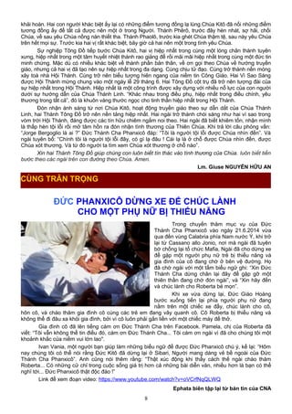 khải hoàn. Hai con người khác biệt ấy lại có những điểm tương đồng lạ lùng.Chúa Kitô đã nối những điểm
tương đồng ấy để tất cả được nên một ở trong Người. Thánh Phêrô, trước đây hèn nhát, sợ hãi, chối
Chúa, về sau yêu Chúa nồng nàn thiết tha. Thánh Phaolô, trước kia ghét Chúa thậm tệ, sau này yêu Chúa
trên hết mọi sự. Trước kia hai vị rất khác biệt, bây giờ cả hai nên một trong tình yêu Chúa.
Sự nghiệp Tông Đồ tiếp bước Chúa Kitô, hai vị hiệp nhất trong cùng một lòng chân thành tuyên
xưng, hiệp nhất trong một tâm huyết nhiệt thành rao giảng để rồi mãi mãi hiệp nhất trong cùng một đức tin
minh chứng. Mặc dù có nhiều khác biệt về thành phần bản thân, về ơn gọi theo Chúa về hướng truyền
giáo, nhưng cả hai vị đã tạo nên sự hiệp nhất trong đa dạng. Cùng chịu tử đạo. Cùng trở thành nền móng
xây toà nhà Hội Thánh. Cùng trở nên biểu tượng hiên ngang của niềm tin Công Giáo. Hai Vì Sao Sáng
được Hội Thánh mừng chung vào một ngày lễ 29 tháng 6. Hai Tông Đồ cột trụ đã trở nên tượng đài của
sự hiệp nhất trong Hội Thánh. Hiệp nhất là một công trình được xây dựng với nhiều nổ lực của con người
dưới sự hướng dẫn của Chúa Thánh Linh. “Khác nhau trong điều phụ, hiệp nhất trong điều chính, yêu
thương trong tất cả”, đó là khuôn vàng thước ngọc cho tinh thần hiệp nhất trong Hội Thánh.
Đón nhận ánh sáng từ nơi Chúa Kitô, hoạt động truyền giáo theo sự dẫn dắt của Chúa Thánh
Linh, hai Thánh Tông Đồ trở nên nền tảng hiệp nhất. Hai ngài trở thành chói sáng như hai vì sao trong
vòm trời Hội Thánh, đáng được các tín hữu chiêm ngắm noi theo. Hai ngài đã biết khiêm tốn, nhận mình
là thấp hèn tội lỗi rồi mở tâm hồn ra đón nhận tình thương của Thiên Chúa. Khi trả lời câu phỏng vấn:
“Jorge Bergoglio là ai ?” Đức Thánh Cha Phanxicô đáp: “Tôi là người tội lỗi được Chúa nhìn đến”. Và
ngài tuyên bố: “Chính tôi là người tội lỗi đây, có gì lạ đâu ! Cái lạ là ở chỗ được Chúa nhìn đến, được
Chúa xót thương. Và từ đó người ta tìm xem Chúa xót thương ở chỗ nào”.
Xin hai Thánh Tông Đồ giúp chúng con luôn biết tín thác vào tình thương của Chúa. luôn biết tiến
bước theo các ngài trên con đường theo Chúa. Amen.
Lm. Giuse NGUYỄN HỮU AN
ĐỨC PHANXICÔ DỪNG XE ĐỂ CHÚC LÀNH
CHO MỘT PHỤ NỮ BỊ THIỂU NĂNG
Trong chuyến thăm mục vụ của Đức
Thánh Cha Phanxicô vào ngày 21.6.2014 vừa
qua đến vùng Calabria phía Nam nước Ý, khi trở
lại từ Cassano allo Jonio, nơi mà ngài đã tuyên
bớ chống lại tổ chức Mafia, Ngài đã cho dừng xe
để gặp một người phụ nữ trẻ bị thiểu năng và
gia đình của cô đang chờ ở bên vệ đường. Họ
đã chờ ngài với một tấm biểu ngữ ghi: “Xin Đức
Thánh Cha dừng chân lại đây để gặp gỡ một
thiên thần đang chờ đón ngài”, và “Xin hãy đến
và chúc lành cho Roberta bé mọn”.
Khi xe vừa dừng lại, Đức Giáo Hoàng
bước xuống tiến lại phía người phụ nữ đang
nằm trên một chiếc xe đẩy, chúc lành cho cô,
hôn cô, và chào thăm gia đình cô cùng các trẻ em đang vây quanh cô. Cô Roberta bị thiểu năng và
không thể đi đâu xa khỏi gia đình, bởi vì cô luôn phải gắn liền với một chiếc máy để thở.
Gia đình cô đã lên tiếng cám ơn Đức Thánh Cha trên Facebook. Pamela, chị của Roberta đã
viết: “Tôi vẫn không thể tin điều đó, cám ơn Đức Thánh Cha... Tôi cám ơn ngài vì đã cho chúng tôi một
khoảnh khắc của niềm vui lớn lao".
Ivan Vania, một người bạn giúp làm những biểu ngữ để được Đức Phanxicô chú ý, kể lại: “Hôm
nay chúng tôi có thể nói rằng Đức Kitô đã dừng lại ở Sibari, Người mang dáng vẻ bề ngoài của Đức
Thánh Cha Phanxicô”. Anh cũng nói thêm rằng: “Thật xúc động khi thấy cách thế ngài chào thăm
Roberta... Có những cử chỉ trong cuộc sống giá trị hơn cả những bài diễn văn, nhiều hơn là bạn có thể
nghĩ tới... Đức Phanxicô thật độc đáo !”
Link để xem đoạn video: https://www.youtube.com/watch?v=oVCrfNqQLWQ
Ephata biên tập lại từ bản tin của CNA
8
CÙNG TRÂN TRỌNG
 