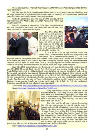 Phong cách của Papa Phanxicô theo mẫu gương Thánh Phanxicô Assisi đang cảm hóa rất nhiều
người trên thế giới.
Mới đây, ngày 8.6.2014, Papa Phanxicô đã thực hiện được một kỳ tích mà trước đây không ai có
thể tưởng tượng được là mời cả hai nguyên thủ của quốc gia không đội trời chung là Israel và Palestine
cùng đến Vatican để cùng cầu nguyện cho hòa bình thế giới.
Cả ba tôn giáo lớn Kitô Giáo, Hồi Giáo, Do Thái Giáo đều tôn thờ
một Thiên Chúa Duy Nhất và đều công nhận Abraham là Tổ Phụ của
Lòng Tin của mình.
Kitô hữu chúng ta tin rằng chỉ có Chúa Giêsu mới chính là Lời
Mặc Khải duy nhất và tối thượng của Thiên Chúa, hơn thế nữa, Chúa
Giêsu còn chính là Thiên Chúa Làm Người.
Nếu Thiên Chúa đã tự
muốn trở nên một con người
bình thường như mọi người,
kể cả bạn và tôi, tức là Người
đã coi con người như đồng
hàng với mình và cuộc đời
mỗi người, dù rất khác biệt,
đều có một giá trị tuyệt đối
như chính cuộc đời mà Người
đã sống trên trần gian này.
Ít có ai nói lên được sự tuyệt vời khôn tả của mầu
nhiệm Thiên Chúa Làm Người một cách cô đọng mà súc tích
như Thánh Tiến sĩ Thomas Aquinas ( Opusc. 57, 1 – 4 ), câu
này được đưa vào Sách giáo lý chính thức của Hội Thánh ( đoạn 460 ): Con duy nhất của Thiên Chúa
muốn chia sẻ với chúng ta thần tính của Người khi đón chịu lấy bản tính con người, nhờ thế mà Người
cũng làm cho con người trở thành Thiên Chúa. ( The only-begotten Son of God, wanting to make us
sharers in his divinity, assumed our nature, so that he, made man, might make men gods ).
Ngày 19.6.2014, Vietcatholic đưa tin: Trước mặt Linh Mục đại diện Chúa Kitô và cộng đoàn, tối
ngày 18.6.2014, 50 bạn trẻ đã cử hành Bí Tích Hôn Phối cách long trọng tại Nguyện Đường Giáo Xứ
Thuận Nghĩa ( cột tre, mái lá ). Giây phút hạnh phúc này là hoa trái của một tình yêu tinh tuyền mà các
đôi trai gái đã trao gửi cho nhau qua một thời gian dài gặp gỡ, tìm hiểu. Qua một tháng miệt mài học hỏi
Giáo Lý Hôn Nhân, hôm nay các anh chị đã tiến tới cử hành Bí Tích Hôn Phối tại Nguyện Đường Giáo
Xứ. Hôn nhân gia đình là nền tảng và mốc điểm khởi đầu cho sự phát triển của Giáo Hội. Với số lượng
12 ngàn Giáo Dân, mỗi năm giáo xứ Thuận Nghĩa tổ chức ba khoá học hôn nhân cho các bạn trẻ để
đáp ứng nhu cầu mục vụ. Nguyện cầu cho các bạn trẻ lãnh nhận Bí Tích Hôn Phối hôm nay luôn có
Chúa đồng hành để giữ mãi phút giây hạnh phúc của ngày lễ.
Xem hình tại https://www.flickr.com/photos/vietcatholic/14435330786/in/set-72157645242132942
Nguồn http://www.vietcatholic.net/News/Html/125605.htm
Cùng ngày hôm đó còn có tin: 5 Giám Mục và 200
Linh Mục tham dự Lễ An Táng tiễn đưa cha Albertô Trần
Phúc Nhân. Cha Albertô Nhân người gốc Giáo Phận Phát
diệm, là một Linh Mục trong gia đình có 3 anh em Linh Mục
khác là Trần Phúc Long, Trần Phúc Vỵ, Trần Phúc Vinh
Hạnh và có 3 chị em Nữ Tu.
Cha Nhân mới đây về hưu trí tại nhà Dưỡng Lão
Chí Hòa, sau một cơn đau tim, cha đã qua đời ngày 17
tháng 6 hưởng thọ 82 tuổi và phục vụ trong thiên chức Linh
Mục 56 năm. Đám tang của cha Nhân được tổ chức ngày
18 tháng 6 năm 2014, tại Nhà Thờ Chí Hòa Sàigòn, dưới
sự chủ sự của Tổng Giám Mục Sàigòn Phaolô Bùi Văn
Đọc. Đồng tế trong Thánh Lễ An Táng có bốn vị Giám Mục
từ các Giáo Phận khác nhau trong cả nước và hơn 200
Linh Mục. Trong một bài giảng dài, Đức Tổng Giám Mục
nói về phẩm chất gương mẫu của cha Albertô như là
gương sống hiếm hoi của các Linh Mục, và là người bạn của Tổng Giám Mục.
Nguồn http://www.vietcatholic.net/News/Html/125611.htm
11
 