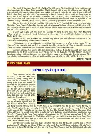 Đây chính là đặc điểm khá nổi bật của Nhà Thờ Việt Nam. Các Linh Mục rất được quý trọng một
cách hoàn toàn chính đáng. Giữa hàng Giáo Sĩ với nhau có một sự gắn bó hỗ tương cao cả và bền
chặt. Một Linh Mục qua đời được 5 Giám Mục và 200 Linh Mục từ mọi miền đất nước lũ lượt về đồng tế
Thánh Lễ An Táng, một việc rất thường xuyên xẩy ra, là một hình ảnh trên cả tuyệt vời. Cũng tuyệt vời
không kém là hình ảnh 50 bạn trẻ cùng đón nhận Bí Tích Hôn Nhân ( cũng thường xuyên xẩy ra ) với
một Linh Mục duy nhất tại một Nhà Thờ miền quê nghèo phải dựng bằng cột tre và lợp mái bằng lá. Tất
cả đều là những Thánh Lễ cao cả của cuộc đời và có những ý nghĩa khác nhau tùy theo tầm nhìn.
Đâu là tâm tình và thái độ mà Đức Kitô muốn ta có ? Phanxicô đã sống với phong cách
Phanxicô. Papa Phanxicô đang làm thế giới phải bàng hoàng với phong cách của ngài khi dừng chân
bên vệ đường để chúc lành cho một cô bé tật nguyền. Đâu là phong cách mà ta, với tư cách là môn đệ
Đức Kitô, cũng phải có ?
5 Giám Mục và 200 Linh Mục tham dự Thánh Lễ An Táng cho cha Trần Phúc Nhân đều mang
những trọng trách rất nặng nề và quỹ thời gian cũng rất eo hẹp, nhiều vị có khi còn đa đoan hơn cha xứ
Thuận Nghĩa nữa.
Tại sao sau 500 năm, tỷ lệ Kitô hữu tính trên tổng số dân Việt Nam vẫn dậm chân tại chỗ ? Đâu
là mũi nhọn các hoạt động của Nhà Thờ Việt Nam ?
Lời Chúa để cho ta rao giảng cho người khác hay còn để cho ta sống và thực hành. Có bao
nhiêu cuộc đời quanh ta phải hư đi vì ta chẳng hề làm điều chi cho họ cả ? Đâu là điều bận tâm nhất
của ta, không làm không được, mà vì phải làm nên ta đành bỏ qua nhiều điều khác.
“Anh em nghĩ sao ? Ai có một trăm con chiên mà có một con đi lạc, lại không để chín mươi chín
con kia trên núi mà đi tìm con chiên lạc sao ? Và nếu may mà tìm được, thì Thầy bảo thật anh em, người
ấy vui mừng vì con chiên đó, hơn là vì chín mươi chín con không bị lạc. Cũng vậy, Cha của anh em, Đấng
ngự trên trời, không muốn cho một ai trong những kẻ bé mọn này phải hư mất” ( Mt 18, 12 – 14 ).
NGUYỄN TRUNG
CHÍNH TRỊ VÀ ĐẠO ĐỨC
Đúng một năm sau sự kiện
11 tháng 9 tại Mỹ, vào ngày
11.9.2002, trung tướng Lưu Á
Châu khi ấy là chính ủy bộ đội
không quân quân khu Thành Đô
đã có bài nói chuyện dành cho các
cấp cán bộ từ tiểu đoàn trưởng trở
lên để bàn về mối tương quan
giữa Dân Chủ và Đạo Đức trong
đó ông kịch liệt phê phán thái độ
thiếu đạo đức của một bộ phận
người dân Trung Quốc:
“Vụ 11/9 năm ngoái là sự
việc có thể khảo nghiệm trình độ
đạo đức của dân ta nhất. Hôm nay
vừa đúng tròn một năm sự kiện ấy. Vụ 11 tháng 9 tuy không thể thay đổi thế giới nhưng đã thay đổi
nước Mỹ. Đồng thời thế giới sau ngày ấy khó thể trở lại trước sự kiện này. Khi xảy ra vụ 11 tháng 9 có
người bạn gọi điện thoại cho tôi nói: sinh viên Đại Học Bắc Kinh và Đại Học Thanh Hoa đang khua
chiêng gõ trống. Tôi bảo đội tuyển bóng đá quốc gia Trung Quốc còn chưa lọt vào vòng sau kia mà, phải
đến mồng 7 tháng 10 đội Trung Quốc mới đấu trận cuối cùng với đội Liên Hiệp Vương Quốc A Rập, nếu
thắng thì sẽ lọt vào danh sách dự World Cup. Một lúc sau mới biết thì ra sinh viên Trung Quốc đang
chúc mừng việc Tòa Tháp Đôi Mỹ bị đánh sập” ( Nguồn: Tuanvietnam.net 20.6.2014, Tướng Trung
Quốc bàn về niềm tin và đạo đức ).
Đối với sinh viên dẫu sao cũng được kể là tinh hoa dân tộc, đã vậy, còn các nhà báo có nhiệm
vụ phô diễn bộ mặt quốc gia thì sao ? “Báo chí nước ngoài đưa tin: Hồi ấy có một đoàn nhà báo Trung
Quốc đang ở thăm Mỹ khi thấy hình ảnh tòa nhà Trung Tâm Thương Mại Thế Giới bị đánh sập, các
12
CÙNG BÌNH LUẬN
 