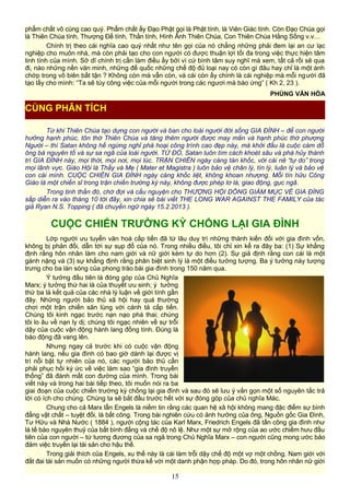 phẩm chất vô cùng cao quý. Phẩm chất ấy Đạo Phật gọi là Phật tính, là Viên Giác tính. Còn Đạo Chúa gọi
là Thiên Chúa tính, Thượng Đế tính, Thần tính, Hình Ảnh Thiên Chúa, Con Thiên Chúa Hằng Sống v.v…
Chính trị theo cái nghĩa cao quý nhất như tên gọi của nó chẳng những phải đem lại an cư lạc
nghiệp cho muôn nhà, mà còn phải tạo cho con người có được thuận lợi tối đa trong việc thực hiện tâm
linh tính của mình. Sở dĩ chính trị cần làm điều ấy bởi vì cứ bình tâm suy nghĩ mà xem, tất cả rồi sẽ qua
đi, nào những nền văn minh, những đế quốc những chế độ đủ loại nay có còn gì đâu hay chỉ là một ánh
chớp trong vô biên bất tận ? Không còn mà vẫn còn, và cái còn ấy chính là cái nghiệp mà mỗi người đã
tạo lấy cho mình: “Ta sẽ tùy công việc của mỗi người trong các ngươi mà báo ứng” ( Kh 2, 23 ).
PHÙNG VĂN HÓA
Từ khi Thiên Chúa tạo dựng con người và ban cho loài người đời sống GIA ĐÌNH – để con người
hưởng hạnh phúc, tôn thờ Thiên Chúa và tăng thêm người được may mắn và hạnh phúc thờ phượng
Người – thì Satan không hề ngừng nghỉ phá hoại công trình cao đẹp này, mà khởi đầu là cuộc cám dỗ
ông bà nguyên tổ và sự sa ngã của loài người. TỪ ĐÓ, Satan luôn tìm cách khoét sâu và phá hủy thành
trì GIA ĐÌNH này, mọi thời, mọi nơi, mọi lúc. TRẬN CHIẾN ngày càng tàn khốc, với cái nê “tự do” trong
mọi lãnh vực. Giáo Hội là Thầy và Mẹ ( Mater et Magistra ) luôn bảo vệ chân lý, tín lý, luân lý và bảo vệ
con cái mình. CUỘC CHIẾN GIA ĐÌNH ngày càng khốc liệt, không khoan nhượng. Mỗi tín hữu Công
Giáo là một chiến sĩ trong trận chiến trường kỳ này, không được phép lơ là, giao động, gục ngã.
Trong tinh thần đó, chờ đợi và cầu nguyện cho THƯỢNG HỘI DỒNG GIÁM MỤC VỀ GIA ĐÌNG
sắp diễn ra vào tháng 10 tới đây, xin chia sẻ bài viết THE LONG WAR AGAINST THE FAMILY của tác
giả Ryan N.S. Topping ( đã chuyển ngữ ngày 15.2.2013 ).
CUỘC CHIẾN TRƯỜNG KỲ CHỐNG LẠI GIA ĐÌNH
Lớp người ưu tuyển văn hoá cấp tiến đã từ lâu duy trì những thành kiến đối với gia đình vốn,
không bị phản đối, dẫn tới sự sụp đổ của nó. Trong nhiều điều, tôi chỉ xin kể ra đây ba: (1) Sự khẳng
định rằng hôn nhân làm cho nam giới và nữ giới kém tự do hơn (2). Sự giả định rằng con cái là một
gánh nặng và (3) sự khẳng định rằng phân biệt sinh lý là một điều tưởng tượng. Ba ý tưởng này tượng
trưng cho ba làn sóng của phong trào bài gia đình trong 150 năm qua.
Ý tưởng đầu tiên là đóng góp của Chủ Nghĩa
Marx; ý tưởng thứ hai là của thuyết ưu sinh; ý tưởng
thứ ba là kết quả của các nhà lý luận về giới tính gần
đây. Những người bảo thủ xã hội hay quá thường
chơi một trận chiến săn lùng với cánh tả cấp tiến.
Chúng tôi kinh ngạc trước nạn nạo phá thai; chúng
tôi lo âu về nạn ly dị; chúng tôi ngạc nhiên về sự trỗi
dậy của cuộc vận động hành lang đồng tính. Đúng là
báo động đã vang lên.
Nhưng ngay cả trước khi có cuộc vận động
hành lang, nếu gia đình có bao giờ dành lại được vị
trí nỗi bật tự nhiên của nó, các người bảo thủ cần
phải phục hồi ký ức về việc làm sao “gia đình truyền
thống” đã đánh mất con đường của mình. Trong bài
viết này và trong hai bài tiếp theo, tôi muốn nói ra ba
giai đoạn của cuộc chiến trường kỳ chống lại gia đình và sau đó sẽ lưu ý vắn gọn một số nguyên tắc trả
lời có ích cho chúng. Chúng ta sẽ bắt đầu trước hết với sự đóng góp của chủ nghĩa Mác.
Chung cho cả Marx lẫn Engels là niềm tin rằng các quan hệ xã hội không mang đặc điểm sự bình
đẳng vật chất – tuyệt đối, là bất công. Trong bài nghiên cứu có ảnh hưởng của ông, Nguồn gốc Gia Đình,
Tư Hữu và Nhà Nước ( 1884 ), người cộng tác của Karl Marx, Friedrich Engels đã tấn công gia đình như
là tế bào nguyên thuỷ của bất bình đẳng và chế độ nô lệ. Như một sự mở rộng của ao ước chiếm hưu đầu
tiên của con người – từ tương đương của sa ngã trong Chủ Nghĩa Marx – con người cũng mong ước bảo
đảm việc truyền lại tài sản cho hậu thế.
Trong giải thích của Engels, xu thế này là cái làm trỗi dậy chế độ một vợ một chồng. Nam giới với
đất đai tài sản muốn có những người thừa kế với một danh phận hợp pháp. Do đó, trong hôn nhân nữ giới
15
CÙNG PHÂN TÍCH
 