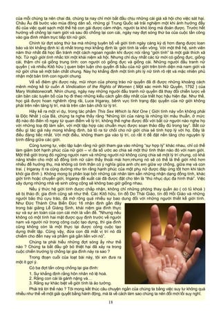 của mỗi chúng ta nên chai đá, chúng ta nay chỉ mới bắt đầu chịu những cái giá xã hội cho việc sát hại.
Châu Âu đã bước vào mùa đông dân số, những gì Trung Quốc sẽ trải nghiệm một khi ảnh hưởng đầy
đủ của việc quét sạch một thế hệ con gái được cảm nhận, người ta khó lòng mà đoán được. Trước hết
hướng về chống lại nam giới và sau đó chống lại con cái, ngày nay đợt sóng thứ ba của cuộc tấn công
vào gia đình nhắm trực tiếp tới nữ giới.
Chính từ đợt sóng thứ ba mà những tuyên bố về giới tính ngày càng kỳ dị hơn đang được loan
báo và lời khẳng định kì dị nhất trong mọi khẳng định là: giới tính là viễn vông. Với một thế hệ, sinh viên
năm thứ nhất đã học lẫn tránh một cách ngoan ngoãn khi được nói rằng “giới tính” là một giải thích xã
hội. Từ ngữ giới tính nhắc tới một khái niệm xã hội. Nhưng chỉ duy nhất các từ mới có giống đực, giống
cái, thậm chí cả giống trung tính: con người có giống đực và giống cái. Những người đấu tranh nữ
quyền ( và nhiều Kitô hữu ) quen biện luận cho quyền đi bầu của nữ giới trên bình diện mà nam giới và
nữ giới chia sẻ một bản chất chung. Nay họ khẳng định một tính phi lý nữ tính rõ rệt và mặc nhiên phủ
nhận một bản tính con người chung.
Vế số điẻm ghi được này, mũi nhọn của phong trào nữ quyền đã đi được những khoảng cách
mênh mông kể từ cuốn A Vindication of the Rights of Women ( Một xác minh Nữ Quyền, 1792 ) của
Mary Wollstonecraft. Nhìn chung, ngày nay những người đấu tranh nữ quyền đã thay đổi chiến lược về
căn bản các tuyên bố của họ đi theo những kiểu cách gần đây nhất của triết học hậu hiện đại. Như thế,
học giả được hoan nghênh rộng rãi, Luce Irigaray, bênh vực tình trạng đặc quyền của nữ giới không
phải trên nền tảng lý trí, mà là trên căn bản chối từ lý trí.
Hãy kể ra một ví dụ, trong tác phẩm This Sex Which Is Not One ( Giới tính này vốn không phải
là Độc Nhất ) của Bà, chúng ta nghe thấy rằng “Những lời của nàng là những lời mâu thuẫn, ở mức
độ nào đó điên rồ ngay từ quan điểm về lý trí, không thể nghe được đối với bất cứ người nào nghe họ
với những toạ độ làm sẵn, với một tập hợp các chuẩn mực được soạn thảo đầy đủ trong tay”. Bất cứ
điều gì tác giả này mong khẳng định, bà tỏ ra từ chối cho nữ giới chia sẻ tính hợp lý với họ. Đây là
điều đáng tiếc nhất. Với một điều, không tham gia vào lý trí, có rất ít để đặt nền tảng cho nguyên lý
bình đẳng giữa các giới.
Cũng tương tự, việc lập luận rằng nữ giới tham gia vào những “sự hợp lý” khác nhau, chỉ có thể
làm giảm bớt hạnh phúc của nữ giới – vì đa số ước ao chia sẻ một thứ tình thân nào đó với nam giới.
Một thế giới trong đó ngững người nam và những người nữ không cùng chia sẻ một lý trí chung, có khả
năng khiến cho một số đồng tính nữ cảm thấy thoải mái hơn;nhưng nó sẽ có thể là thế giới nhỏ hơn
nhiều để hưởng thụ, mà không có tình thân có ý nghĩa giữa anh chị em giữa vợ chồng, giữa mẹ và con
trai. ( Irigaray ít ra cũng dường như tin rằng hạnh phúc của một phụ nữ được đáp ứng tốt hơn khi tách
khỏi gia đình ). Không mong bị phân loại bởi những cái nhãn làm sẵn những nhận dạng đồng tính, khác
giới tính hoặc chuyển giới, Irigaray đề xuất cái đã được đặt cho tên là “thú nhục dục đa hình thái”. Việc
xây dựng những nhà vệ sinh công cộng sẽ không bao giờ giống nhau.
Nếu ý thức hệ giới tính được chấp nhận, không chỉ những phòng thay quần áo ( có tủ khoá )
sẽ bị tháo đi; gia đình cũng sẽ như thế. Các Kitô hữu, tín đồ Do Thái Giáo, tín đồ Hồi Giáo và những
người bảo thủ cựu trào, đã mở rộng quá nhiều sự bao dung đối với những người thiết kế giới tính.
Như Đức Thánh Cha Biển Đức 16 nhận định gần đây
trong bài giảng Lễ Giáng Sinh, khái niệm gia đình thực
sự và sự an toàn của con cái mới là vấn đề. "Nhưng nếu
không có một tính hai mặt được quy định trước về người
nam và người nữ trong công cuộc tạo dựng, thì gia đình
cũng không còn là một thực tại được công cuộc tạo
dựng thiết lập. Cũng vậy, đứa con đã mất vị trí nó đã
chiếm cho đến nay và phẩm giá gắn liền với nó”.
Chúng ta phải hiểu những đợt sóng ấy như thế
nào ? Chúng ta bắt đầu gỡ bỏ thiệt hại đã xảy ra trong
cuộc chiến trướng lỳ chống lại gia đình này ra sao ?
Trong đoạn cuối của loạt bài này, tôi xin đưa ra
một ít gợi ý.
Có ba đợt tấn công chống lại gia đình:
1. Sự khẳng định rằng hôn nhân nô lệ hoá.
2. Rằng con cái là gánh nặng và…
3. Rằng sự khàc biệt về giới tính là ảo tưởng.
Phải trả lời thế nào ? Tôi mong kềt thúc câu chuyện ngắn của chúng ta bằng việc suy tư không quá
nhiều như thế về một giải quyết bằng hành động, mà là về cách làm sao chúng ta nên đổi mới lối suy nghĩ.
18
 