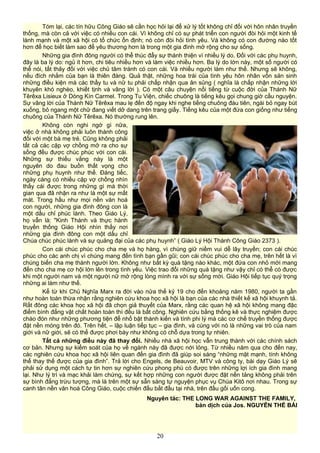 Tóm lại, các tín hữu Công Giáo sẽ cần học hỏi lại để xử lý tốt không chỉ đối với hôn nhân truyền
thống, mà còn cả với việc có nhiều con cái. Vì không chỉ có sự phát triển con người đòi hỏi một kinh tế
lành mạnh và một xã hội có tổ chức ổn định; nó còn đòi hỏi tình yêu. Và không có con đường nào tốt
hơn để học biết làm sao để yêu thương hơn là trong một gia đình mở rộng cho sự sống.
Những gia đình đông người có thể thúc đẩy sự thánh thiện vì nhiều lý do. Đối với các phụ huynh,
đây là ba lý do: ngủ ít hơn, chi tiêu nhiều hơn và làm việc nhiều hơn. Ba lý do lớn này, một số người có
thể nói, tất thảy đối với việc chủ tâm tránh có con cái. Và nhiều người làm như thế. Nhưng sẽ không,
nếu đích nhắm của bạn là thiên đàng. Quả thật, những hoa trái của tình yêu hôn nhân vốn sản sinh
những điều kiện mà các thầy tu và nữ tu phải chấp nhận qua ân sủng ( nghĩa là chấp nhận những lời
khuyên khó nghèo, khiết tịnh và vâng lời ). Có một câu chuyện nổi tiếng từ cuộc đời của Thánh Nữ
Têrêxa Lisieux ở Dòng Kín Carmel. Trong Tu Viện, chiếc chuông là tiếng kêu gọi chung giờ cầu nguyện.
Sự vâng lời của Thánh Nữ Têrêxa mau lẹ đến độ ngay khi nghe tiếng chuông đàu tiên, ngài bỏ ngay bút
xuống, bỏ ngang một chữ đang viết dở dang trên trang giấy. Tiếng kêu của một đứa con giống như tiếng
chuông của Thánh Nữ Têrêxa. Nó thường rung lên.
Không còn nghi ngờ gì nữa,
việc ở nhà không phải luôn thành công
đối với một bà mẹ trẻ. Cũng không phải
tất cả các cặp vợ chồng mở ra cho sự
sống đều được chúc phúc với con cái.
Những sự thiếu vắng này là một
nguyên do đau buồn thất vọng cho
những phụ huynh như thế. Đáng tiếc,
ngày càng có nhiều cặp vợ chồng nhìn
thấy cái được trong những gì mà thời
gian qua đã nhận ra như là một sự mất
mát. Trong hầu như mọi nền văn hoá
con người, những gia đình đông con là
một dấu chỉ phúc lành. Theo Giáo Lý,
họ vẫn là: "Kinh Thánh và thực hành
truyền thống Giáo Hội nhìn thấy nơi
những gia đình đông con một dấu chỉ
Chúa chúc phúc lành và sự quảng đại của các phụ huynh” ( Giáo Lý Hội Thánh Công Giáo 2373 ).
Con cái chúc phúc cho cha mẹ và họ hàng, vì chúng giữ niềm vui dễ lây truyền; con cái chúc
phúc cho các anh chị vì chúng mang đến tình bạn gần gũi; con cái chúc phúc cho cha mẹ, trên hết là vì
chúng biến cha mẹ thành người lớn. Không như bất kỳ quà tặng nào khác, một đứa con nhỏ mới mang
đến cho cha mẹ cơ hội lớn lên trong tình yêu. Việc trao đổi những quà tặng như vậy chỉ có thể có được
khi một người nam và một người nữ mở rộng lòng mình ra với sự sống mới. Giáo Hội tiếp tục quý trọng
những ai làm như thế.
Kể từ khi Chủ Nghĩa Marx ra đời vào nửa thế kỷ 19 cho đến khoảng năm 1980, người ta gần
như hoàn toàn thừa nhận rằng nghiên cứu khoa học xã hội là bạn của các nhà thiết kế xã hội khuynh tả.
Rất đông các khoa học xã hội đã chọn giả thuyết của Marx, rằng các quan hệ xã hội không mang đặc
điểm bình đẳng vật chất hoàn toàn thì đều là bất công. Nghiên cứu bằng thống kê và thực nghiệm được
chào đón như những phương tiện để nhổ bật thành kiến và tính phi lý mà các cơ chế truyền thống được
đặt nền móng trên đó. Trên hết, – lập luận tiếp tục – gia đình, và cùng với nó là những vai trò của nam
giới và nữ giới, sẽ có thể được phơi bày như không có chỗ dựa trong tự nhiên.
Tất cả những điều này đã thay đổi. Nhiều nhà xã hội học vẫn trung thành với các chính sách
cơ bản. Nhưng sự kiểm soát của họ về ngành này đã được nới lỏng. Từ nhiều năm qua cho đến nay,
các nghiên cứu khoa học xã hội liên quan đến gia đình đã giúp soi sáng “những mặt mạnh, tính không
thể thay thế được của gia đình”. Trả lời cho Engels, de Beauvoir, MTV và công ty, bài dạy Giáo Lý sẽ
phải sử dụng một cách tự tin hơn sự nghiên cứu phong phú có được trên những lợi ích gia đình mang
lại. Như lý trí và mạc khải làm chứng, sự kết hợp những con người được đặt nền tảng không phải trên
sự bình đẳng trừu tượng, mà là trên một sự sẵn sàng tự nguyện phục vụ Chúa Kitô nơi nhau. Trong sự
canh tân nền văn hoá Công Giáo, cuộc chiến đấu bắt đầu tại nhà, trên đầu gối uốn cong.
Nguyên tác: THE LONG WAR AGAINST THE FAMILY,
bản dịch của Jos. NGUYỄN THẾ BÀI
20
 