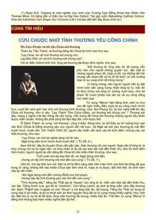 (*) Ryan N.S. Topping là một nghiên cứu sinh của Trường Cao Đẳng Khoa Học Nhân Văn
Thomas More. Có bằng tiến sĩ thần học từ Đại Học Oxford. Tác giả cuốn Rebuilding Catholic Culture:
How the Catrchism Can Shape Our Common Life ( mà bài viết trên đây được trích ra ).
CỨU CHUỘC NHỜ TÌNH THƯƠNG YÊU CÔNG CHÍNH
Ơn Cứu Chuộc và lời cầu Chúa xót thương
Tham dự Tiệc Thánh, ta thường dâng lên Chúa lời kinh mai như sau:
“Lạy Chúa, xin dủ tình thương xót chúng con,
Lạy Đức Kitô, xin dủ tình thương xót chúng con”.
Với từ điển Oxford khổ nhỏ, lòng xót thương đã được định nghĩa, như sau:
“Xót thương là: lòng trắc ẩn độ lượng vẫn
phú ban cho người không quyền lực, đặc biệt là
những người phạm lỗi, hoặc ai đó, tuy không đòi hỏi
nhưng vẫn được đối xử tử tế tốt lành, cả vào trường
hợp có sự cung kính rất trông mong.”
Vì trông mong, nên người người vẫn tự đặt
mình luôn sẵn sàng hứng nhận lòng từ bi, trắc ẩn
từ Đức Chúa với lòng tin tưởng vượt bực, như kẻ
phạm lỗi trước phiên toà xét xử về sự công bằng
nơi nhân loại.
Từ vựng “Mercy” bên tiếng Anh, xem ra như
còn đề nghị nhiều điều vượt cả sự công minh chính
trực, vượt lằn ranh giới hạn tình xót thương bình thường, nữa. Nơi Phụng Vụ, ta còn nghe biết lời cầu
Chúa xót thương, như ở câu: “Lạy Thánh Tâm Chúa Giêsu, xin thương xót chúng con !” Thương xót
đây, mang ý nghĩa một đợi trông rất cẩn trọng. Cẩn trọng để Chúa xót thương những người cầu khấn
được miễn chuẩn, không đòi phải sống tốt đạo đẹp đời, mới được thế.
Ở Sách Thánh, từ vựng “xót thương”, cũng ít thấy. Đúng hơn, ta chỉ thấy sự tin tưởng trọn vẹn
vào Đức Chúa là Đấng thương yêu con người vẫn rất mực. Và Ngài sẽ còn yêu thương ta mãi đến
muôn thuở, muôn đời. Với Thánh Vịnh 25, người cầu khấn vẫn đưa vào lời kinh đêm, những câu nói
thân thương, như sau:
“Lạy Chúa, xin nhớ lại nghĩa nặng với ân sâu
Ngài từng biểu lộ từ muôn thuở muôn đời.” ( Tv 25, 6 )
Xem thế thì, đây là chuyện Chúa vẫn gần cận, thân thương với con người. Ngài vẫn tỏ lòng từ ái
thủy chung với họ từ ngàn đời; và lòng nhân ái ấy sẽ còn kéo dài mãi đến thiên thu. Nơi lời kinh đêm
hôm trước, người người lại vẫn dâng lên Chúa lời cầu khấn thân thương, như sau:
“Tuổi xuân trót dại bao lầm lỗi, xin Ngài đừng nhớ đến,
nhưng xin lấy tình thương mà nhớ đến con cùng” ( Tv 25, 7 ).
Lầm lỡ, trót dại thời son trẻ, thật ra chỉ là đốm sáng hiện trên màn hình của thời bé bỏng đã qua
trong dĩ vãng, không thể nào khiến Chúa bận tâm chia trí, hoặc lo ra được. Bởi thế nên, lời kinh hôm
nào lại vẫn nhắc:
“Xin Ngài đừng nhớ đến những lỗi/tội con trót phạm,
nhưng hãy lấy tình thương yêu mà nhớ đến con cùng.”
"Tình thương đây", tiếng Do Thái gọi là “hesed”, tức lòng từ ái, mẫn cảm kéo dài đến thiên thu,
vạn đại. Tiếng Aram xưa, gọi đó là “rahamim”. Còn tiếng Latinh, lại dịch là lòng mẫn cảm đầy thương
xót. Sách Thánh bản Vulgata có chữ “Douai” ý nói lòng trắc ẩn, độ lượng. Tiếng Do Thái sử dụng từ
vựng này ở số nhiều, là do từ thuở ban sơ thời nguyên thủy đã có từ vựng mang nhiều nghĩa, như: tình
dịu hiền êm ả, sự tử tế tốt lành, lòng mến thương độ lượng, nhiều trắc ẩn. Thế nên, từ vựng “Mercy” ở
tiếng Anh không bao hàm nhiều nghĩa đến độ thế.
21
CÙNG TÌM HIỂU
 