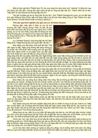 Một số dịch giả Kinh Thánh bản 70, khi xưa cũng tìm cách dịch chữ “oiktimoi” ở tiếng Hy Lạp
cho đúng văn bản gốc, nhưng bản dịch chính lại ghi là “lòng dạ đầy trắc ẩn”. Thánh Vịnh lại có câu:
“Hãy đem nó vào lòng dạ xót thương đầy trắc ẩn”.
Tác giả Tyndale gọi đó là “lòng trắc ẩn dịu êm”. Còn Thánh Giacôbê khi trước, lại nói đến đặc
tính cảm thông từ Đức Chúa. Nên hỏi rằng, thật ra thì lời kinh hôm dâng Chúa ở Tiệc Thánh như câu:
Kyrie Eleison, Christe Eleison thật ra mang ý nghĩa gì ?
Tình yêu qua kinh nghiệm chú giải của Lm. Christian Duquoc
Những điều nhắc đến ở trên có nói về tình
thương yêu cách chung chung, hoặc có bàn về loại
hình mến mộ Chúa vẫn tỏ lộ cho con người chứ ? Phải
chăng, ta có nói cho nhiều cũng diễn tả không đủ tình
Chúa thương yêu con người và sự công minh Ngài vẫn
có, đúng thật là một ư ? Nhưng vấn đề là hỏi rằng: làm
sao lại như thế ?
Lm. Christian Duquoc cũng từng đặt câu hỏi: Đức
Giêsu là Ai ? Ngài thương yêu con người đến độ nào ?
Đức Giêsu xưa vẫn phán: thời buổi đã mãn. Thế
nên ngay từ đầu, Ngài cũng không đặt nặng những gì
tuỳ thuộc vào “thời buổi” theo hướng cơm áo gạo tiền,
hoặc theo nghĩa chính trị và quyền bính nơi đạo giáo
như trình thuật cơn cám dỗ đầu lúc Chúa khởi sự cuộc
sống công khai đời rao giảng. Buổi đầu đời, Ngài không nhấn mạnh đến những gì khả dĩ khiến ta làm lại
cuộc sống; hoặc: cải thiện lịch sử cách triệt để, nào hết. Ngài cũng chẳng nối kết với bất cứ đường lối
diễn giải lịch sử nào hết. Giả như ta nhận ra những điều như thế về Đức Giêsu, hẳn ta cũng không còn
cách nào sử dụng viễn ảnh lịch sử như đường lối chính thức để hiểu rõ Ngài. Ta cũng chẳng tài nào hiểu
được ý nghĩa của sự việc giải phóng hoặc chính đạo giáo nữa. Điều này có ý bảo: Đức Giêsu đã tách rời
khỏi mọi thứ đạo giáo, hoặc theo cung cách lịch sử từng nhận thức và thực hiện, cho đến nay.
Các phòng trào này nọ của lịch sử hoặc đạo giáo vẫn chỉ tương đối thôi. Tương đối cả về thành
quả lẫn thất bại. Thiên Chúa là Đấng siêu việt, Ngài khác hẳn mọi thứ như thế. Do khác biệt, nên Ngài
có khả năng ở với nhân loại cả vào lúc con người thành công lẫn thất bại. Mà Ngài cũng chẳng cần dựa
vào thành quả hoặc thất bại để đánh giá con người. Ngài ở với con người, cả trong bản chất rất thường
tình của họ, chẳng cần họ thành công hay thất bại.
Đức Giêsu lâu nay sống thực bằng nhận thức rằng: tất cả những gì diễn tiến trong lịch sử và
cuộc sống con người, và Ngài coi đó như những “mảnh vụn nhỏ”, tức một thứ gì đó không hoàn tất. Ta
nói thế vì con người không biết đó là thứ gì, bởi ta không thấy và cũng chẳng nắm bắt được phần tổng
thể của những thứ như thế. Trong khi đó, Chúa lại trực tiếp có cảm quan về một Thiên Chúa rất khác
biệt. Ngài có trực cảm là ta phải làm sao để các mảnh vụn vẫn cứ là mảnh vụn. Ta không có khả năng
tạo quan niệm hoặc hoàn tất “tổng thể” ấy hầu để nó ăn khớp với những mảnh vụn như thế; và làm như
thế mới tạo được ý nghĩa cho mọi sự. Ta phải sống sao không cần đến những đó. Và ta còn phải từ bỏ
lối sống kết tụ không tưởng đầy ngẫu hứng giống như thế.
Đức Giêsu, thật ra, Ngài không muốn áp đặt bất cứ hình thức xã hội hoặc mẫu mực nào về
chính trị, đạo giáo hoặc loại hình biến đổi thiên nhiên, hết. Bởi làm như thế tức là ta đã chống lại nhận
thức về “mảnh vụn”.
Đức Giêsu từng học hỏi kinh nghiệm sống tình yêu bí nhiệm ở trong và về các “mảnh vụn” thấp
hèn và thô thiển, vốn dĩ không thể trở thành tổng thể hoặc thành phần tổng thể ấy. Đó chính là “tình
yêu” đơn thuần, bởi chỉ có tình yêu mới tôn trọng bản chất đích thực của “mảnh vụn nhỏ”. Đây, rõ ràng
là sự độ lượng nơi Tình Chúa thương yêu ta.
Hồng phúc an lạc, diễn tả uy lực biến đổi đang gần cận bên ta –nơi thế giới gồm những “mảnh
vụn nhỏ” có sự độ lượng được kề cận Chúa vốn dĩ gắn liền vào sự thấp hèn và thô thiển. Lịch sử cần
gần cận, chứ thật ra không là diễn giải, phát xuất từ điểm tới của những yếu kém này.
Chính các “nơi” này, đích thực là nơi dấy lên một sự sống vượt khỏi mọi khinh miệt và bao lực từ
hệ thống quyền lực. Chính bằng việc tham gia vào sự thể như thế, nên các cộng đoàn tín hữu của Chúa
Kitô có thể gia nhập Vương Quốc Nước Trời như Lời Ngài diễn tả ở Tin Mừng hoặc gia nhập vào công
cuộc Tạo dựng mới, như thánh Phaolô từng xác quyết.
Là tín hữu Đức Kitô, không có nghĩa là sống thụ động, mà là khẳng định một cách chủ động
niềm tin của mình rằng mỗi biến cố lịch sử đã trở thành thời điểm cho niềm hy vọng có sự hiện diện của
22
 