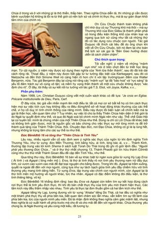 Chúa ở trong và ở với những gì là thô thiển, thấp hèn. Theo nghĩa Chúa diễn tả, thì những gì cần được
bênh vực/biện hộ không là lối ra từ thế giới có nền lịch sử và chính trị thực thụ, mà là sự gián đoạn khỏi
tầm nhìn của chính nó.
Ơn Cứu Chuộc thành toàn không phải
chỉ nhờ duy có sự Thương khó mà thôi – mà sự
Thương khó của Đức Giêsu là thành phần phải
có trong điều kiện thống khổ của nhân loại và
ngang qua lịch sử cũng như tất cả những thứ
đó có tác dụng cứu chuộc con người. Tác giả
Duquoc rất thích cái tiêu đề do ông chọn khi
viết về Ơn Cứu Chuộc, bởi nó đem lại cho toàn
thể lịch sử cái gọi là “Bản Giao hưởng được
diễn tả cách chầm chậm”.
Chú thích quan trọng:
Tôi vẫn nghĩ: ý niệm về những “mảnh
vụn nhỏ” nói ở trên chợt đến từ triết học lãng
mạn. Từ cội nguồn, ý niệm này được sử dụng theo nghĩa của “Ánh lửa thần thánh”, sau đó đã trải dài
cách rộng rãi. Thoạt đầu, ý niệm này được bắt gặp từ tư tưởng đặc biệt của Kierkegaard, sau đó có
Nietzsche và đến thời Simone Weil nó càng hiện rõ hơn chí ít với lập trường/quan điểm của Walter
Benjamin, nữa. Tác giả Benjamin đây lại cũng nói rằng các “mảnh vụn” lại đã “bão hoà” và “rực sáng” là
yếu tố đảm trách sự vô cùng vô tận; và niềm hy vọng thần thánh về một cứu chuộc không được “xác
định cho rõ”. Ở đây, tôi thấy có sự kết nối tư tưởng với tác giả T.S. Eliot, với Joyce, Kafka, v.v...
Phần phụ thêm:
Năm 1999, Lm. Christian Duquoc cũng viết một cuốn sách khác có đề tựa: “Je crois en Eglise.
Précarie institutionelle de Dieu, Paris, Cerf.
Ở đây nữa, tác giả vẫn nhấn mạnh lên một điều là: tất cả mọi cơ sở bất kể họ có tìm cách thực
hiện mọi sự việc tích cực hay không đều ra điêu đứng/khổ sở về hoạt động khác thường của các thể
chế, vì họ cố duy trì tính chính thống của riêng mình. Điều này được lối biện luận về chính kiến mà ta
gọi là thần học, vẫn quan tâm chứ ? Tuy nhiên, sự việc tỏ cho ta thấy Thiên Chúa hiện diện ở thế giới là
do Ngài tự quyết định như thế, và qua đó Ngài xoá bỏ chính mình Ngài nên như vậy. Thể chế Giáo Hội
lại cứ tuyên bố: mình là chứng nhân của một Thiên Chúa như thế. Đúng ra chỉ có Lời Chúa rất khác biệt
và không tinh giản được, mới là nguồn gốc và bảo chứng cho việc thực sự mở lòng mình ra để trở
thành quà tặng của Thánh Thần Chúa, thôi. Chuyện đạo đức, nơi Đạo Chúa, không có gì là lạ lùng hết,
nhưng không là trọng tâm cho các sự thể ra như thế.
Đức Bênêđitô 16 và tông thư "Thiên Chúa là Tình Yêu"
Lâu nay, nhiều người vẫn cố xác định xem ý nghĩa xác thực của ngôn từ khi định nghĩa Tình
Thương Yêu, như từ vựng: đức Mến Thương, tình bằng hữu, ái tình, lòng bác ái, v.v… Thánh Kinh,
thường tập trung vào lời kinh Shema ở sách luật Torah Do Thái trong đó ghi rõ giới lệnh đầu: “Người
phải yêu thương Đức Chúa...” và ở thư thứ nhất chương 13, Thánh Phaolô gửi tín hữu thành Côrintô
cũng như thư thứ nhất Thánh Gioan đều đề cập đến Tình Yêu, như thế.
Qua tông thư này, Đức Bênêđitô 16 bàn về sự khác biệt từ ngàn xưa giữa từ vựng Hy Lạp Eros
( Ái tình ) và Agapè ( lòng mến mộ ). Eros, là thứ ái tình thấy rõ nơi tình yêu thương nam nữ đầy dục
tính, cứ vươn cao vươn cao mãi để đạt toại nguyện cho bằng được. Trong khi đó, Agapè lại trầm xuống,
quyết ra ngoài để đến với mọi người, cũng tựa như sự tách bạch giữa tình yêu đầy chiếm hữu với tình
thương yêu mang tính dâng hiến. Từ vựng Eros, tập trung vào chính con người mình, còn Agapè lại là
thứ tình mến mộ hướng về người khác, tức tha nhân. Agapè có đặc điểm không đòi điều kiện, là thứ
tình thiêng liêng, vô kỷ.
Đức Bênêđitô 16 khẳng định rằng: bao lâu Eros và Agapè còn kiếm tìm sự kết hợp đúng cách
nơi thực thể là tình yêu đích thực, thì khi đó bản chất thực thụ của tình yêu mới thành hiện thực. Các
tầm kích này đều thẩm nhập vào nhau. Tình yêu là thực tại đơn thuần gồm cả hai tầm kích như thế.
Agapè tiếng Hy Lạp, tương đương với từ vựng “Ahaba” tiếng Do Thái, cả hai đều có nghĩa như
một khám phá thực thụ về phía bên kia, biết quan tâm chăm sóc lẫn nhau, vẫn kiếm tìm sự tốt lành của
phía bên kia, tức của người mình yêu mến. Đó là nhận định không theo nghĩa cảm giác mãnh liệt, nhưng
theo nghĩa là cứ xuất hành về phía trước mà cho đi và cho mãi để đến với người khác. Chúa thương yêu
chúng ta, là Ngài thương và yêu cùng một kiểu, rất tương tự.
23
 