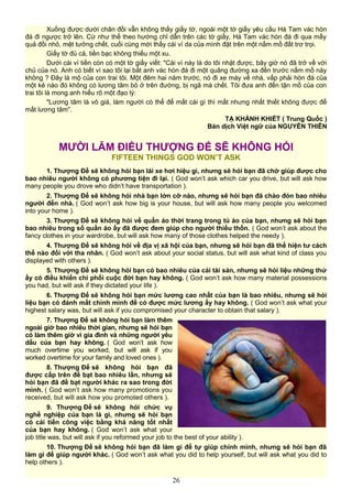 Xuống được dưới chân đồi vẫn không thấy giấy tờ, ngoài một tờ giấy yêu cầu Hà Tam vác hòn
đá đi ngược trở lên. Cứ như thế theo hướng chỉ dẫn trên các tờ giấy, Hà Tam vác hòn đá đi qua mấy
quả đồi nhỏ, mệt tưởng chết, cuối cùng mới thấy cái ví da của mình đặt trên một nấm mồ đất trơ trọi.
Giấy tờ đủ cả, tiền bạc không thiếu một xu.
Dưới cái ví tiền còn có một tờ giấy viết: "Cái ví này là do tôi nhặt được, bây giờ nó đã trở về với
chủ của nó. Anh có biết vì sao tôi lại bắt anh vác hòn đá đi một quãng đường xa đến trước nấm mồ này
không ? Đây là mộ của con trai tôi. Một đêm hai năm trước, nó đi xe máy về nhà, vấp phải hòn đá của
một kẻ nào đó không có lương tâm bỏ ở trên đường, bị ngã mà chết. Tôi đưa anh đến tận mồ của con
trai tôi là mong anh hiểu rõ một đạo lý:
"Lương tâm là vô giá, làm người có thể để mất cái gì thì mất nhưng nhất thiết không được để
mất lương tâm".
TẠ KHÁNH KHIẾT ( Trung Quốc )
Bản dịch Việt ngữ của NGUYỄN THIÊN
MƯỜI LĂM ĐIỀU THƯỢNG ĐẾ SẼ KHÔNG HỎI
FIFTEEN THINGS GOD WON’T ASK
1. Thượng Đế sẽ không hỏi bạn lái xe hơi hiệu gì, nhưng sẽ hỏi bạn đã chở giúp được cho
bao nhiêu người không có phương tiện đi lại. ( God won’t ask which car you drive, but will ask how
many people you drove who didn’t have transportation ).
2. Thượng Đế sẽ không hỏi nhà bạn lớn cỡ nào, nhưng sẽ hỏi bạn đã chào đón bao nhiêu
người đến nhà. ( God won’t ask how big is your house, but will ask how many people you welcomed
into your home ).
3. Thượng Đế sẽ không hỏi về quần áo thời trang trong tủ áo của bạn, nhưng sẽ hỏi bạn
bao nhiêu trong số quần áo ấy đã được đem giúp cho người thiếu thốn. ( God won’t ask about the
fancy clothes in your wardrobe, but will ask how many of those clothes helped the needy ).
4. Thượng Đế sẽ không hỏi về địa vị xã hội của bạn, nhưng sẽ hỏi bạn đã thể hiện tư cách
thế nào đối với tha nhân. ( God won’t ask about your social status, but will ask what kind of class you
displayed with others ).
5. Thượng Đế sẽ không hỏi bạn có bao nhiêu của cải tài sản, nhưng sẽ hỏi liệu những thứ
ấy có điều khiển chi phối cuộc đời bạn hay không. ( God won’t ask how many material possessions
you had, but will ask if they dictated your life ).
6. Thượng Đế sẽ không hỏi bạn mức lương cao nhất của bạn là bao nhiêu, nhưng sẽ hỏi
liệu bạn có đánh mất chính mình để có được mức lương ấy hay không. ( God won’t ask what your
highest salary was, but will ask if you compromised your character to obtain that salary ).
7. Thượng Đế sẽ không hỏi bạn làm thêm
ngoài giờ bao nhiêu thời gian, nhưng sẽ hỏi bạn
có làm thêm giờ vì gia đình và những người yêu
dấu của bạn hay không. ( God won’t ask how
much overtime you worked, but will ask if you
worked overtime for your family and loved ones ).
8. Thượng Đế sẽ không hỏi bạn đã
được cấp trên đề bạt bao nhiêu lần, nhưng sẽ
hỏi bạn đã đề bạt người khác ra sao trong đời
mình. ( God won’t ask how many promotions you
received, but will ask how you promoted others ).
9. Thượng Đế sẽ không hỏi chức vụ
nghề nghiệp của bạn là gì, nhưng sẽ hỏi bạn
có cải tiến công việc bằng khả năng tốt nhất
của bạn hay không. ( God won’t ask what your
job title was, but will ask if you reformed your job to the best of your ability ).
10. Thượng Đế sẽ không hỏi bạn đã làm gì để tự giúp chính mình, nhưng sẽ hỏi bạn đã
làm gì để giúp người khác. ( God won’t ask what you did to help yourself, but will ask what you did to
help others ).
26
 