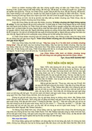 Chính sự khiêm nhường thẳm sâu làm chứng quyền năng vô biên của Thiên Chúa. Thông
thường ở đời, quyền năng là để chiến thắng, để chế ngự, để đè bẹp. Ai chống lại quyền lực, quyền lực
sẽ nghiền nát người ấy. Trái lại, nơi Thiên Chúa, quyền năng là để chịu thua, để yêu thương, để tha thứ.
Sức mạnh không ở nơi quyền lực. Quyền lực bộc phát là quyền lực không tự kiềm chế được. Trái lại,
khiêm nhường là chế ngự được sức mạnh của mình. Đó mới chính là quyền năng thực sự mạnh mẽ.
Thiên Chúa vô hình. Có lẽ ta sẽ khó mà hiểu biết sự khiêm nhường của Thiên Chúa, nếu ta
không nhìn thấy sự khiêm nhường của Chúa Giêsu.
Cuộc đời Chúa Giêsu là một cuộc đời khiêm nhường. Vì khiêm nhường nên Ngài không ngừng
đi xuống. Từ trời cao Người đã hạ mình xuống thế. Từ thân phận là Thiên Chúa Người đã hạ mình xuống
làm một người bình thường. Là Thiên Chúa cao sang, Người đã tự nguyện xuống làm một người dân dã
nghèo hèn. Là thánh thiện vô cùng, Người đã tự nhận lấy thân phận tội đồ. Là Đấng hằng sống, Người đã
tự nguyện chết đi. Suốt cuộc đời, Người đã không ngừng cúi xuống những thân phận tăm tối, nghèo hèn,
tội lỗi, bị loại trừ. Và một cử chỉ không thể nào quên là trong bữa tiệc ly, Người đã quỳ xuống rửa chân cho
các môn đệ. Người đã hạ mình xuống tận cùng, không còn có thể xuống hơn được nữa.
Vì Thiên Chúa khiêm nhường luôn tìm đường đi xuống, nên những ai kiêu căng tìm nâng mình
lên sẽ chẳng bao giờ gặp được Người. Thiên Chúa khiêm nhường nên chỉ ai khiêm nhường nhỏ bé
mới gặp được Người.
Hôm nay Chúa Giêsu tha thiết mời gọi: “Hãy học cùng Ta vì Ta hiền lành và khiêm nhường
trong lòng”. Hãy ghi danh vào học trường Chúa Giêsu. Hãy học bài học khiêm nhường. Hãy học bài
học Giêsu. Hãy học với Thầy Giêsu. Hãy bước theo Thầy Giêsu xuống những bậc thang khiêm nhường
thẳm sâu. Ở bậc thang cuối cùng, Thiên Chúa đang chờ đợi ta, ta sẽ gặp được Người. Ta sẽ kết hiệp
với Người. Ta sẽ rũ sạch mọi vất vả lo âu. Ta sẽ được bình an.
Lạy Chúa Giêsu hiền lành và khiêm nhường trong
lòng. Xin uốn lòng con nên giống như trái tim Chúa. Amen.
Tgm. Giuse NGÔ QUANG KIỆT
TRỞ NÊN HÈN MỌN
Năm 1979, trên đường trở về từ Oslo, sau khi nhận giải
Nobel Hòa Bình, mẹ Têrêsa Calcutta dừng lại tại Roma. Các ký
giả chen chúc chờ đợi gặp mẹ trong khuôn viên nhỏ bé của ngôi
nhà cộng đoàn các nữ tu Thừa Sai Bác Ái ở Monte Celio. Mẹ
Têrêsa không để cho các ký giả tấn công. Trái lại, mẹ tiếp họ như
những người con. Mẹ nhẹ nhàng đặt vào tay mỗi người một ảnh
đeo Đức Mẹ Vô Nhiễm. Các ký giả ráo riết bao vây mẹ để chụp
hình và để phỏng vấn.
Một ký giả táo bạo hỏi: "Thưa mẹ, năm nay mẹ 70 tuổi. Khi
mẹ qua đời thế giới cũng sẽ như trước ! Vậy đâu có gì thay đổi sau
bao nhiêu cực nhọc ?" Mẹ Têrêsa đăm đăm nhìn chàng ký giả trẻ
tuổi và nở một nụ cười thật tươi, nụ cười như một cái vuốt ve trìu
mến, rồi mẹ từ tốn nói: "Anh thấy đó, tôi không bao giờ nghĩ rằng
mình có thể thay đổi thế giới. Tôi chỉ tìm cách trở thành một giọt nước trong, một giọt nước lóng lánh
rạng ngời Tình Yêu Thiên Chúa, thế thôi. Anh cho là quá ít sao ?"
Chàng ký giả trẻ tuổi lúng túng. Các ký giả khác đứng im không nhúc nhích. Mẹ Têrêsa thản
nhiên tiếp tục cuộc đối thoại: "Anh cũng nên cố gắng trở thành một giọt nước trong, như thế, sẽ có hai
giọt nước trong. Anh lập gia đình chưa ?" Chàng ký giả đáp: “Dạ rồi” – "Vậy anh cũng nên nói với vợ và
như thế chúng ta sẽ là ba giọt nước trong. Anh có con chưa ?" – "Thưa mẹ, ba đứa !" – "Tốt lắm. Vậy
anh cũng nên nói với các con anh, và như thế, tất cả chúng ta sẽ là 6 giọt nước trong !" ( Sr. Jean
Berchmans Minh Nguyệt. Mẹ Têrêsa Calcutta ).
Tin Mừng Chúa Nhật hôm nay, Chúa Giêsu cảm tạ, ngợi khen Đức Chúa Cha đã thương yêu
mặc khải cho những kẻ bé mọn mầu nhiệm Nước Trời. Mẹ Têrêsa Calcutta cũng tự nhận mình bé mọn,
chỉ là một giọt nước trong, một giọt nước long lánh rạng ngời Tình Yêu Thiên Chúa, dù Mẹ đã làm biết
bao kỳ công giúp đỡ người nghèo khổ tại Ấn Độ và khắp nơi trên thế giới.
Hèn mọn bản thân
Khi Chúa Giêsu giáng sinh tại Bêlem với dáng dấp hài nhi bé bỏng yếu đuối, thì những kẻ chăn
chiên, những mục đồng bé mọn lại là những người đầu tiên được vinh dự đến thăm Hài Nhi. Đến khi đi
3
 