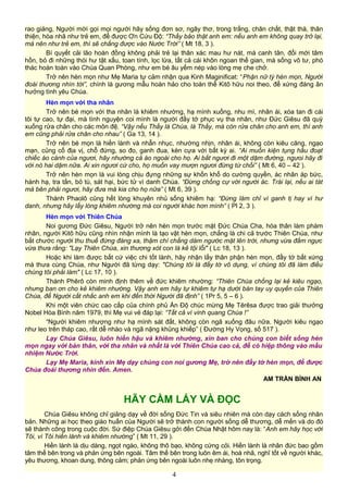 rao giảng, Người mời gọi mọi người hãy sống đơn sơ, ngây thơ, trong trắng, chân chất, thật thà, thân
thiện, hòa nhã như trẻ em, để được Ơn Cứu Độ: “Thầy bảo thật anh em: nếu anh em không quay trở lại,
mà nên như trẻ em, thì sẽ chẳng được vào Nước Trời” ( Mt 18, 3 ).
Bí quyết cải lão hoàn đồng không phải trẻ lại thân xác mau hư nát, mà canh tân, đổi mới tâm
hồn, bỏ đi những thói hư tật xấu, toan tính, lọc lừa, tất cả cái khôn ngoan thế gian, mà sống vô tư, phó
thác hoàn toàn vào Chúa Quan Phòng, như em bé âu yếm nép vào lòng mẹ che chở.
Trở nên hèn mọn như Mẹ Maria tự cảm nhận qua Kinh Maginificat: “Phận nữ tỳ hèn mọn, Người
đoái thương nhìn tới”, chính là gương mẫu hoàn hảo cho toàn thể Kitô hữu noi theo, để xứng đáng ân
hưởng tình yêu Chúa.
Hèn mọn với tha nhân
Trở nên bé mọn với tha nhân là khiêm nhường, hạ mình xuống, nhu mì, nhân ái, xóa tan đi cái
tôi tự cao, tự đại, mà tình nguyện coi mình là người đầy tớ phục vụ tha nhân, như Đức Giêsu đã quỳ
xuống rửa chân cho các môn đệ. “Vậy nếu Thầy là Chúa, là Thầy, mà còn rửa chân cho anh em, thì anh
em cũng phải rửa chân cho nhau” ( Ga 13, 14 ).
Trở nên bé mọn là hiền lành và nhẫn nhục, nhường nhịn, nhân ái, không còn kiêu căng, ngạo
mạn, củng cố địa vị, chỗ đứng, so đo, ganh đua, kèn cựa với bất kỳ ai. “Ai muốn kiện tụng hầu đoạt
chiếc áo cánh của ngươi, hãy nhường cả áo ngoài cho họ. Ai bắt ngươi đi một dặm đường, ngưoi hãy đi
với nó hai dặm nữa. Ai xin ngươi cứ cho, họ muốn vay mượn ngươi đừng từ chối” ( Mt 6, 40 – 42 ).
Trở nên hèn mọn là vui lòng chịu đựng những sự khốn khổ do cường quyền, ác nhân áp bức,
hành hạ, tra tấn, bỏ tù, sát hại, bức tử vì danh Chúa. “Đừng chống cự với người ác. Trái lại, nếu ai tát
má bên phải ngươi, hãy đưa má kia cho họ nữa” ( Mt 6, 39 ).
Thánh Phaolô cũng hết lòng khuyên nhủ sống khiêm hạ: “Đừng làm chỉ vì ganh tị hay vì hư
danh, nhưng hãy lấy lòng khiêm nhường mà coi người khác hơn mình” ( Pl 2, 3 ).
Hèn mọn với Thiên Chúa
Noi gương Đức Giêsu, Người trở nên hèn mọn trước mặt Đức Chúa Cha, hóa thân làm phàm
nhân, người Kitô hữu cũng nhìn nhận mình là tạo vật hèn mọn, chẳng là chi cả trước Thiên Chúa, như
bắt chước người thu thuế đứng đàng xa, thậm chí chẳng dám ngước mặt lên trời, nhưng vừa đấm ngực
vừa thưa rằng: "Lạy Thiên Chúa, xin thương xót con là kẻ tội lỗi" ( Lc 18, 13 ).
Hoặc khi làm được bất cứ việc chi tốt lành, hãy nhận lấy thân phận hèn mọn, đầy tớ bất xứng
mà thưa cùng Chúa, như Người đã từng dạy: "Chúng tôi là đầy tớ vô dụng, vì chúng tôi đã làm điều
chúng tôi phải làm" ( Lc 17, 10 ).
Thánh Phêrô còn minh định thêm về đức khiêm nhường: “Thiên Chúa chống lại kẻ kiêu ngạo,
nhưng ban ơn cho kẻ khiêm nhường. Vậy anh em hãy tự khiêm tự hạ dưới bàn tay uy quyền của Thiên
Chúa, để Người cất nhắc anh em khi đến thời Người đã định” ( 1Pr 5, 5 – 6 ).
Khi một viên chức cao cấp của chính phủ Ấn Độ chúc mừng Mẹ Têrêsa được trao giải thưởng
Nobel Hòa Bình năm 1979, thì Mẹ vui vẻ đáp lại: “Tất cả vì vinh quang Chúa !”
“Người khiêm nhượng như hạ mình sát đất, không còn ngã xuống đâu nữa. Người kiêu ngạo
như leo trên tháp cao, rất dễ nhào và ngã nặng khủng khiếp” ( Đường Hy Vọng, số 517 ).
Lạy Chúa Giêsu, luôn hiền hậu và khiêm nhường, xin ban cho chúng con biết sống hèn
mọn ngay với bản thân, với tha nhân và nhất là với Thiên Chúa cao cả, để có hiệp thông vào mầu
nhiệm Nước Trời.
Lạy Mẹ Maria, kính xin Mẹ dạy chúng con noi gương Mẹ, trở nên đầy tớ hèn mọn, để được
Chúa đoái thương nhìn đến. Amen.
AM TRẦN BÌNH AN
HÃY CẦM LẤY VÀ ĐỌC
Chúa Giêsu không chỉ giảng dạy về đời sống Đức Tin và siêu nhiên mà còn dạy cách sống nhân
bản. Những ai học theo giáo huấn của Người sẽ trở thành con người sống dễ thương, dễ mến và do đó
sẽ thành công trong cuộc đời. Sứ điệp Chúa Giêsu gởi đến Chúa Nhật hôm nay là: “Anh em hãy học với
Tôi, vì Tôi hiền lành và khiêm nhường” ( Mt 11, 29 ).
Hiền lành là dịu dàng, ngọt ngào, không thô bạo, không cứng cỏi. Hiền lành là nhân đức bao gồm
tâm thế bên trong và phản ứng bên ngoài. Tâm thế bên trong luôn êm ái, hoà nhã, nghĩ tốt về người khác,
yêu thương, khoan dung, thông cảm; phản ứng bên ngoài luôn nhẹ nhàng, tôn trọng.
4
 