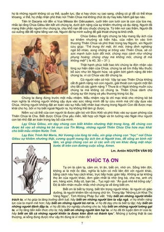 họ là những người không có uy thế, quyền lực, địa vị hay chức vụ cao sang, chẳng có gì để có thể khoe
khoang, vì thế, họ chấp nhận phó thác nơi Thiên Chúa mà không chút do dự hay kiêu hãnh giả tạo nào.
Tiên tri Dacaria nói đến vị Vua Mêssia lên Giêrusalem, cưỡi trên con lười con là con của lừa mẹ,
nhắc lại rằng Chúa Giêsu liên kết với chúng ta, dưới ách nặng của sự khiêm nhường và dịu dàng, Người đã
mang thân phận người như chúng ta, chịu khổ nạn để cứu chuộc chúng ta. Từ trên nơi cao thẳm, Người đã
cúi xuống đất để nghe tiếng van nài, Người đã hạ mình xuống để giải thoát chúng ta khỏi chết.
Chúa Giêsu đề nghị chúng ta hãy mang lấy ách của
sự khiêm nhường và hiền hậu, của niềm tin vào tình
thương Thiên Chúa và phó thác trong tay Người, xin Người
cứu giúp: “Trẻ trung thì mệt, thì mỏi, tráng đinh nghiêng
ngả bổ nhào, song những ai trông vào Thiên Chúa, sẽ có
sức mạnh luôn luôn đổi mới, chúng mọc cánh như những
phụng hoàng; chúng chạy mà không mỏi, chúng đi mà
không mệt” ( Is 40, 30 – 31 ).
Thật hạnh phúc biết bao khi chúng ta đón nhận vào
lòng sự hiện diện của Chúa, chúng ta sẽ tìm thấy liều thuốc
bổ sức như lời Người hứa; và giảm bớt gánh nặng đè trên
chúng ta, vì có Chúa vác đỡ chúng ta.
Có người viện cớ hỏi: Vậy tại sao Thiên Chúa không
cất đi gánh nặng nơi con người, giải thoát con người một lần
cho tất cả các gánh nặng ? Thưa là vì Ngài không muốn cứu
chúng ta mà không có chúng ta. Thiên Chúa dành cho
chúng sự tôn trọng và yêu thương trong lúc ấy.
Chúng ta đang đứng trước một mầu nhiệm. Mầu nhiệm này là chỉ mạc khải cho những kẻ bé
mọn nghĩa là những người không cậy dựa vào sức riêng mình để tự cứu mình mà chỉ cậy dựa vào
Chúa, những người không đặt an toàn vào sự hiểu biết nhân loại nhưng trong Người Con đã được mạc
khải cho họ, bởi vì họ biết ngoài Người ra, họ không thể làm gì được.
Niềm vui cả thể của con người là được gắn bó với Đức Kitô và phó thác vào sự quan phòng của
Thiên Chúa là Cha. Biết được Chúa Cha yêu mến, kết hợp với Ngài và tin tưởng vào Ngài như người
con bé nhỏ đặt an toàn trong tay bố của mình.
Lạy Chúa Giêsu, xin dạy chúng con biết khiêm nhường thật trong lòng, để chúng con
được kể vào số những kẻ bé mọn của Tin Mừng, những người Thiên Chúa Cha hứa mạc khải
cho biết mầu nhiệm Nước Trời.
Lạy Ðức Trinh Nữ Maria, Nữ Vương của lòng từ mẫu, xin giúp chúng con “học” nơi Chúa
Giêsu sự khiêm nhường thật, cương quyết mang lấy ách êm ái Người trao, để sống an bình nội
tâm, và giúp chúng con an ủi các anh chị em khác đang mệt nhọc
bước đi trên con đường cuộc sống. Amen.
Lm. Antôn NGUYỄN VĂN ĐỘ
KHÚC TẠ ƠN
Tạ ơn là cảm tạ, cảm ơn, tri ân, biết ơn, nhớ ơn. Sống trên đời,
không ai là một ốc đảo, nghĩa là luôn có mối liên đới với người khác,
bằng cách này hay cách khác, trực tiếp hoặc gián tiếp. Không ai lại không
thọ ân của người khác, đơn giản nhất là nhờ ông bà, cha mẹ, anh chị
em, hàng xóm, thầy cô, bạn bè... Tục ngữ nói: “Ăn quả nhớ kẻ trồng cây”.
Đó là tiền nhân muốn nhắc nhở chúng ta về lòng biết ơn.
Biết ơn là biết tự trọng, biết tôn trọng người khác, là người có giáo
dưỡng, là người khiêm tốn và trọng chữ tín. Trong tập “Những Lời Khai Thị
Vàng Ngọc”, Tịnh Không Pháp Sư viết: “Hãy biết ơn những người khiển
trách ta, vì họ giúp ta tăng trưởng định tuệ; hãy biết ơn những người làm ta vấp ngã, vì họ khiến năng
lực của ta mạnh mẽ hơn; hãy biết ơn những người bỏ rơi ta, vì họ đã dạy cho ta biết tự lập; hãy biết ơn
những người đánh đập ta, vì họ đã tiêu trừ nghiệp chướng cho ta; hãy biết ơn những người lường gạt
ta, vì họ tăng tiến kiến thức cho ta; hãy biết ơn những người làm hại ta, vì họ đã tôi luyện tâm trí của ta;
hãy biết ơn tất cả những người khiến ta được kiên định và thành tựu”. Những ý tưởng thật là cao
thượng, ai sống đúng được như vậy thì đúng là vĩ nhân rồi !
7
 