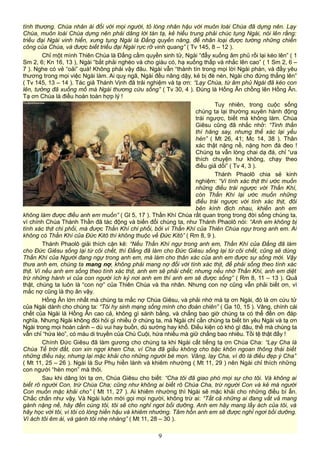 tình thương. Chúa nhân ái đối với mọi người, tỏ lòng nhân hậu với muôn loài Chúa đã dựng nên. Lạy
Chúa, muôn loài Chúa dựng nên phải dâng lời tán tạ, kẻ hiếu trung phải chúc tụng Ngài, nói lên rằng:
triều đại Ngài vinh hiển, xưng tụng Ngài là Đấng quyền năng, để nhân loại được tường những chiến
công của Chúa, và được biết triều đại Ngài rực rỡ vinh quang” ( Tv 145, 8 – 12 ).
Chỉ một mình Thiên Chúa là Đấng cầm quyền sinh tử, Ngài “đẩy xuống âm phủ rồi lại kéo lên” ( 1
Sm 2, 6; Kn 16, 13 ), Ngài “bắt phải nghèo và cho giàu có, hạ xuống thấp và nhắc lên cao” ( 1 Sm 2, 6 –
7 ). Nghe có vẻ “oải” quá! Không phải vậy đâu. Ngài vẫn “thành tín trong mọi lời Ngài phán, và đầy yêu
thương trong mọi việc Ngài làm. Ai quỵ ngã, Ngài đều nâng dậy, kẻ bị đè nén, Ngài cho đứng thẳng lên”
( Tv 145, 13 – 14 ). Tác giả Thánh Vịnh đã trải nghiệm và tạ ơn: “Lạy Chúa, từ âm phủ Ngài đã kéo con
lên, tưởng đã xuống mồ mà Ngài thương cứu sống” ( Tv 30, 4 ). Đúng là Hồng Ân chồng lên Hồng Ân.
Tạ ơn Chúa là điều hoàn toàn hợp lý !
Tuy nhiên, trong cuộc sống
chúng ta lại thường xuyên hành động
trái ngược, biết mà không làm. Chúa
Giêsu cũng đã nhắc nhở: “Tinh thần
thì hăng say, nhưng thể xác lại yếu
hèn” ( Mt 26, 41; Mc 14, 38 ). Thân
xác thật nặng nề, nặng hơn đá đeo !
Chúng ta vẫn lòng chai dạ đá, chỉ “ưa
thích chuyện hư không, chạy theo
điều giả dối” ( Tv 4, 3 ).
Thánh Phaolô chia sẻ kinh
nghiệm: “Vì tính xác thịt thì ước muốn
những điều trái ngược với Thần Khí,
còn Thần Khí lại ước muốn những
điều trái ngược với tính xác thịt, đôi
bên kình địch nhau, khiến anh em
không làm được điều anh em muốn” ( Gl 5, 17 ). Thần Khí Chúa rất quan trọng trong đời sống chúng ta,
vì chính Chúa Thánh Thần đã tác động và biến đổi chúng ta, như Thánh Phaolô nói: “Anh em không bị
tính xác thịt chi phối, mà được Thần Khí chi phối, bởi vì Thần Khí của Thiên Chúa ngự trong anh em. Ai
không có Thần Khí của Đức Kitô thì không thuộc về Đức Kitô” ( Rm 8, 9 ).
Thánh Phaolô giải thích cặn kẽ: “Nếu Thần Khí ngự trong anh em, Thần Khí của Đấng đã làm
cho Đức Giêsu sống lại từ cõi chết, thì Đấng đã làm cho Đức Giêsu sống lại từ cõi chết, cũng sẽ dùng
Thần Khí của Người đang ngự trong anh em, mà làm cho thân xác của anh em được sự sống mới. Vậy
thưa anh em, chúng ta mang nợ, không phải mang nợ đối với tính xác thịt, để phải sống theo tính xác
thịt. Vì nếu anh em sống theo tính xác thịt, anh em sẽ phải chết; nhưng nếu nhờ Thần Khí, anh em diệt
trừ những hành vi của con người ích kỷ nơi anh em thì anh em sẽ được sống” ( Rm 8, 11 – 13 ). Quả
thật, chúng ta luôn là “con nợ” của Thiên Chúa và tha nhân. Nhưng con nợ cũng vẫn phải biết ơn, vì
mắc nợ cũng là thọ ân vậy.
Hồng Ân lớn nhất mà chúng ta mắc nợ Chúa Giêsu, và phải nhớ mà tạ ơn Ngài, đó là ơn cứu tử
của Ngài dành cho chúng ta: “Tôi hy sinh mạng sống mình cho đoàn chiên” ( Ga 10, 15 ). Vâng, chính cái
chết của Ngài là Hồng Ân cao cả, không gì sánh bằng, và chẳng bao giờ chúng ta có thể đền ơn đáp
nghĩa. Nhưng Ngài không đòi hỏi gì nhiều ở chúng ta, mà Ngài chỉ cần chúng ta biết tin yêu Ngài và tạ ơn
Ngài trong mọi hoàn cảnh – dù vui hay buồn, dù sướng hay khổ. Điều kiện có khó gì đâu, thế mà chúng ta
vẫn chỉ “hứa lèo”, có máu di truyền của Chú Cuội, hứa nhiều mà giữ chẳng bao nhiêu. Tồi tệ thật đấy !
Chính Đức Giêsu đã làm gương cho chúng ta khi Ngài cất tiếng tạ ơn Chúa Cha: “Lạy Cha là
Chúa Tể trời đất, con xin ngợi khen Cha, vì Cha đã giấu không cho bậc khôn ngoan thông thái biết
những điều này, nhưng lại mặc khải cho những người bé mọn. Vâng, lạy Cha, vì đó là điều đẹp ý Cha”
( Mt 11, 25 – 26 ). Ngài là Sư Phụ hiền lành và khiêm nhường ( Mt 11, 29 ) nên Ngài chỉ thích những
con người “hèn mọn” mà thôi.
Sau khi dâng lời tạ ơn, Chúa Giêsu cho biết: “Cha tôi đã giao phó mọi sự cho tôi. Và không ai
biết rõ người Con, trừ Chúa Cha; cũng như không ai biết rõ Chúa Cha, trừ người Con và kẻ mà người
Con muốn mặc khải cho” ( Mt 11, 27 ). Ai khiêm nhường thì Ngài sẽ mặc khải cho những điều bí ẩn.
Chắc chắn như vậy. Và Ngài luôn mời gọi mọi người, không trừ ai: “Tất cả những ai đang vất vả mang
gánh nặng nề, hãy đến cùng tôi, tôi sẽ cho nghỉ ngơi bồi dưỡng. Anh em hãy mang lấy ách của tôi, và
hãy học với tôi, vì tôi có lòng hiền hậu và khiêm nhường. Tâm hồn anh em sẽ được nghỉ ngơi bồi dưỡng.
Vì ách tôi êm ái, và gánh tôi nhẹ nhàng” ( Mt 11, 28 – 30 ).
9
 