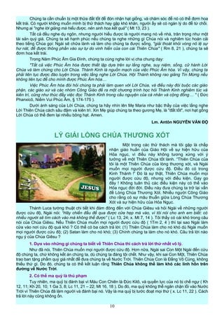 Chúng ta cần chuẩn bị một thửa đất tốt để đón nhận hạt giống, và chăm sóc để nó có thể đơm hoa
kết trái. Có người không muốn mình bị thử thách hay gặp khó khăn, người ấy sẽ có ngàn lý do để từ chối.
Nhưng ai "nghe lời giảng mà hiểu được, nên sinh hoa kết quả" ( Mt 13, 23 ).
Tất cả đều nghe dụ ngôn, nhưng người hiểu được là người mang nó về nhà, trân trọng như một
tài sản quý giá. Chúng ta sẽ hạnh phúc nếu chúng ta nghe những gì Chúa nói và nghiêm túc hoán cải
theo tiếng Chúa gọi: Ngài sẽ chữa lành và làm cho chúng ta được sống, "giải thoát khỏi vòng nô lệ sự
hư nát, để được thông phần vào sự tự do vinh hiển của con cái Thiên Chúa" ( Rm 8, 21 ), chúng ta sẽ
đơm hoa kết trái.
Trong Năm Phúc Âm Gia Đình, chúng ta cùng nghe lời vị cha chung dạy:
"Tất cả việc Phúc Âm hóa được thiết lập dựa trên sự lắng nghe, suy niệm, sống, cử hành Lời
Chúa và làm chứng cho Lời Chúa. Thánh Kinh là nguồn mạch của việc Phúc Âm hóa. Vì vậy, chúng ta
phải liên tục được đào luyện trong việc lắng nghe Lời Chúa. Hội Thánh không rao giảng Tin Mừng nếu
không liên tục để cho mình được Phúc Âm hóa…
Việc Phúc Âm hóa đòi hỏi chúng ta phải làm quen với Lời Chúa, và điều này đòi buộc các giáo
phận, các giáo xứ và các nhóm Công Giáo đề ra một chương trình học hỏi Thánh Kinh nghiêm túc và
kiên trì, cũng như thúc đẩy việc đọc Thánh Kinh trong cầu nguyện của cá nhân và cộng đồng… " ( Đức
Phanxicô, Niềm Vui Phúc Âm, § 174-175 ).
Dưới ánh sáng của Lời Chúa, chúng ta hãy nhìn lên Mẹ Maria như bậc thầy của việc lắng nghe
Lời Thiên Chúa cách sâu đậm và kiên trì. Xin Mẹ giúp chúng ta theo gương Mẹ, là "đất tốt", nơi hạt gống
Lời Chúa có thể đem lại nhiều bông hạt. Amen.
Lm. Antôn NGUYỄN VĂN ĐỘ
LÝ GIẢI LÒNG CHÚA THƯƠNG XÓT
Một trong các thử thách mà tôi gặp là chấp
nhận giáo huấn của Giáo Hội về sự hiện hữu của
Hỏa ngục, vì điều này không tương xứng với ý
tưởng về một Thiên Chúa tốt lành. “Thiên Chúa của
tôi là một Thiên Chúa của lòng thương xót, và Ngài
muốn mọi người được cứu độ. Điều đó có trong
Kinh Thánh !” Đó là sự thật, Thiên Chúa muốn mọi
người được cứu độ, nhưng với điều kiện. Gay go
đây ! Không tuân thủ các điều kiện này có thể vào
Hỏa ngục đời đời. Điều này đưa chúng ta trở lại vấn
đề Lòng Chúa Thương Xót. Nhiều người Công Giáo
cho rằng có sự mâu thuẫn giữa Lòng Chúa Thương
Xót và sự hiện hữu của Hỏa Ngục.
Thánh Luca tường thuật chi tiết khi đám đông đến với Chúa Giêsu và hỏi Ngài về những người
được cứu độ, Ngài nói: “Hãy chiến đấu để qua được cửa hẹp mà vào, vì tôi nói cho anh em biết: có
nhiều người sẽ tìm cách vào mà không thể được” ( Lc 13, 24; x. Mt 7, 14 ). Tôi thấy có cái khó trong câu
nói của Chúa Giêsu. Nếu Thiên Chúa muốn mọi người được cứu độ ( 1Tm 2, 4 ) thì tại sao Ngài làm
cửa vào nơi cứu độ quá khó ? Có thể có ba cách trả lời: (1) Thiên Chúa làm cho nó khó dù Ngài muốn
mọi người được cứu độ; (2) Satan làm cho nó khó; (3) Chính chúng ta làm cho nó khó. Câu trả lời nào
ngụ ý của Chúa Giêsu ?
1. Dựa vào những gì chúng ta biết về Thiên Chúa thì cách trả lời thứ nhất vô lý.
Như đã nói, Thiên Chúa muốn mọi người được cứu độ. Hơn nữa, Ngài sai Con Một Ngài đến cứu
độ chúng ta, chứ không kết án chúng ta, dù chúng ta đáng tội chết. Như vậy, khi sai Con Một, Thiên Chúa
trao ban tặng phẩm quý giá nhất để đưa chúng ta về Nước Trời. Thiên Chúa Con là Đấng Vô Cùng, không
thiếu thứ gì. Do đó, chúng ta có thể kết luận rằng Thiên Chúa không thể làm khó các linh hồn trên
đường về Nước Trời.
2. Có thể ma quỷ là thủ phạm
Tuy nhiên, ma quỷ bị đánh bại vì Máu Con Chiên là Đức Kitô, và quyền lực của nó bị chế ngự ( Kh
12, 11; Kh 20, 10; 1 Ga 3, 8; Lc 11, 21 – 22; Mt 16, 18 ). Do đó, ma quỷ không thể ngăn chặn lối vào Nước
Trời vì Thiên Chúa đã làm người và đánh bại nó. Vậy là ma quỷ bị tước đoạt mọi thứ ( x. Lc 11, 22 ). Cách
trả lời này cũng không ổn.
10
 