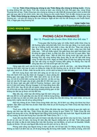 Tóm lại, Thiên Chúa không ép chúng ta vào Thiên Đàng nếu chúng ta không muốn. Chúng
ta cũng không thể vào Nước Trời nếu chúng ta bám vào những thứ trên thế gian này. Lòng Chúa
Thương Xót vô hạn, Thiên Chúa ban cho chúng ta những ơn cần thiết để chúng ta tách mình ra khỏi thế
giới này qua việc từ bỏ chính mình, làm cho chúng ta ước muốn Nước Trời và dẫn chúng ta qua cửa
hẹp. Thiên Chúa không ép chúng ta vào Thiên Đàng nếu chúng ta không muốn, vì Ngài giàu lòng
thương xót – và luôn tôn trọng tự do của chúng ta. Ngài sẽ làm mọi thứ để chúng ta ước muốn Nước
Trời, vì Ngài giàu lòng thương xót.
TRẦM THIÊN THU
chuyển ngữ từ PrayerAndPerspective.com
PHONG CÁCH PHANXICÔ
Bài 13. Phaolô bắt chước Đức Kitô như thế nào ?
Trong giao tiếp thường ngày với nhiều thành phần khác nhau ta
rất thường nghe một phát biểu hình như khá xác đáng, ít ai muốn phản
bác lại vì không muốn làm phật ý nhau, đại để như: “Đạo nào cũng là
đạo. Đạo nào cũng tốt, cũng dạy ăn ngay ở lành, cũng dựa trên luật
nhân quả…” Đối với nhiều người, tôn giáo được đơn giản hóa thành một
lối sống ăn ngay ở lành, tu thân tích đức, do đó mới có quan điểm “đạo
nào cũng giống nhau”. Một số Kitô hữu đứng trước lập luận của đời
thường như vậy cũng không thấy được đâu là nét nổi bật nhất trong
Lòng Tin Kitô của mình. Ngay cả nhiều Giáo Sĩ trên bục giảng hay trong
các bài viết cũng có khuynh hướng diễn giảng Tin Mừng như một lối
sống đạo đức với một số lễ nghi cần chu toàn.
Hàng ngày bên cạnh các tin tức thời sự chính trị, quân sự, kinh tế, văn hóa… các hãng thông tấn
thường đính kèm một loại tin xem ra chẳng ăn nhập tới đời thường của ta, đó là tin thiên văn về các
ngôi sao, hành tinh, lỗ đen, thiên hà xa lắc xa lơ, có khi cách ta hàng tỷ năm ánh sáng.
Để hình dung được một năm ánh sáng xa cỡ nào ta cứ
theo dõi hành trình của tầu thăm dò Voyager 2, được phóng lên
không gian vào ngày 20.8.1977. Đến năm 2016, tức là 39 năm
sau, nó mới đi ra khỏi biên cương của hệ mặt trời, và nếu cứ bay
hoài với vận tốc 55 ngàn cây số giờ, phải đến 81.500 năm sau nó
mới tới được ngôi sao gần nhất là Proxima Centauri, cách mặt
trời 4,2 năm ánh sáng. Nhưng Voyager 2 chỉ hoạt động được đến
năm 2015 thôi. Sau đó khi tất cả nguồn năng lượng đã cạn kiệt,
nó chỉ là một con tầu chết trôi dạt trong khoảng không gian vô tận
không còn liên lạc gì được với trái đất nữa.
Mặc dầu vậy, nhân loại vẫn không ngại tốn kém công sức
tiền của để tìm ra lời giải đáp cho câu hỏi lớn nhất là trong không
gian vô biên kia có một nơi chốn nào đó cũng có sự sống như trái đất không. Nói cách khác, vũ trụ có
mang một ý nghĩa nào đó về sự sống không ?
Kitô hữu không đi tìm Thiên Chúa trong thiên văn học, đó là lãnh vực riêng của khoa học thực
nghiệm. Đặc điểm của Kitô hữu là đón nhận Đức Kitô là Lời tối thượng mà Thiên Chúa đã mặc khải ra
cho con người.
Thuở xưa, nhiều lần nhiều cách, Thiên Chúa đã phán dạy cha ông chúng ta qua các ngôn sứ;
nhưng vào thời sau hết này, Thiên Chúa đã phán dạy chúng ta qua Thánh Tử. Thiên Chúa đã nhờ
Người mà dựng nên vũ trụ, đã đặt Người làm Đấng thừa hưởng muôn vật muôn loài. Người là phản ánh
vẻ huy hoàng, là hình ảnh trung thực của bản thể Thiên Chúa ( Dt 1, 1 – 3 ).
Cuộc đời của Đức Kitô luôn luôn trở thành một dấu hỏi bỏ ngỏ rất lớn cho mọi tín hữu. Cuộc đời
đó chỉ có vỏn vẹn 33 năm, mà trong 30 năm đầu tiên Người chẳng làm gì nổi bật. Thân bằng quyến
thuộc chỉ nhận ra đây là một chàng thợ mộc tầm thường, con bà Maria, có anh em là Giacôbê, Giôxết,
Giuđa và Simôn. Chị em của Người đều là bà con lối xóm với họ (x. Mc 6,3).
Phong cách sống của Người trong 3 năm cuối đời, khi đi loan báo Tin Mừng cũng rất lạ lùng.
Không có một ở cố định nào cả, chỉ đi lang thang đây đó trong miền Galilê. “Con chồn có hang, chim trời
12
CÙNG NHẬN ĐỊNH
 