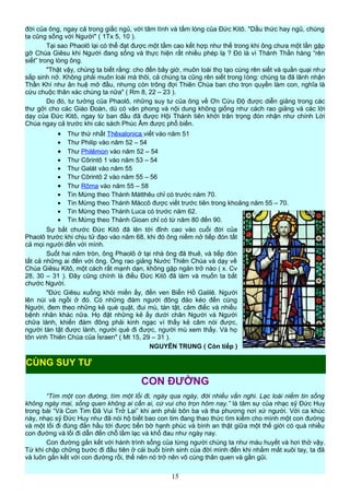 đời của ông, ngay cả trong giấc ngủ, với tâm tình và tấm lòng của Đức Kitô. "Dầu thức hay ngủ, chúng
ta cũng sống với Người" ( 1Tx 5, 10 ).
Tại sao Phaolô lại có thể đạt được một tầm cao kết hợp như thế trong khi ông chưa một lần gặp
gỡ Chúa Giêsu khi Người đang sống và thực hiện rất nhiều phép lạ ? Đó là vì Thánh Thần hàng “rên
siết” trong lòng ông.
"Thật vậy, chúng ta biết rằng: cho đến bây giờ, muôn loài thọ tạo cùng rên siết và quằn quại như
sắp sinh nở. Không phải muôn loài mà thôi, cả chúng ta cũng rên siết trong lòng: chúng ta đã lãnh nhận
Thần Khí như ân huệ mở đầu, nhưng còn trông đợi Thiên Chúa ban cho trọn quyền làm con, nghĩa là
cứu chuộc thân xác chúng ta nữa" ( Rm 8, 22 – 23 ).
Do đó, tư tưởng của Phaolô, những suy tư của ông về Ơn Cứu Độ được diễn giảng trong các
thư gởi cho các Giáo Đoàn, dù có văn phong và nội dung không giống như cách rao giảng và các lời
dạy của Đức Kitô, ngay từ ban đầu đã được Hội Thánh tiên khởi trân trọng đón nhận như chính Lời
Chúa ngay cả trước khi các sách Phúc Âm được phổ biến.
• Thư thứ nhất Thêxalonica viết vào năm 51
• Thư Philip vào năm 52 – 54
• Thư Philêmon vào năm 52 – 54
• Thư Côrintô 1 vào năm 53 – 54
• Thư Galát vào năm 55
• Thư Côrintô 2 vào năm 55 – 56
• Thư Rôma vào năm 55 – 58
• Tin Mừng theo Thánh Mátthêu chỉ có trước năm 70.
• Tin Mừng theo Thánh Máccô được viết trước tiên trong khoảng năm 55 – 70.
• Tin Mừng theo Thánh Luca có trước năm 62.
• Tin Mừng theo Thánh Gioan chỉ có từ năm 80 đến 90.
Sự bắt chước Đức Kitô đã lên tới đỉnh cao vào cuối đời của
Phaolô trước khi chịu tử đạo vào năm 68, khi đó ông niềm nở tiếp đón tất
cả mọi người đến với mình.
Suốt hai năm tròn, ông Phaolô ở tại nhà ông đã thuê, và tiếp đón
tất cả những ai đến với ông. Ông rao giảng Nước Thiên Chúa và dạy về
Chúa Giêsu Kitô, một cách rất mạnh dạn, không gặp ngăn trở nào ( x. Cv
28, 30 – 31 ). Đây cũng chính là điều Đức Kitô đã làm và muốn ta bắt
chước Người.
"Đức Giêsu xuống khỏi miền ấy, đến ven Biển Hồ Galilê. Người
lên núi và ngồi ở đó. Có những đám người đông đảo kéo đến cùng
Người, đem theo những kẻ què quặt, đui mù, tàn tật, câm điếc và nhiều
bệnh nhân khác nữa. Họ đặt những kẻ ấy dưới chân Người và Người
chữa lành, khiến đám đông phải kinh ngạc vì thấy kẻ câm nói được,
người tàn tật được lành, người què đi được, người mù xem thấy. Và họ
tôn vinh Thiên Chúa của Ísraen" ( Mt 15, 29 – 31 ).
NGUYỄN TRUNG ( Còn tiếp )
CON ĐƯỜNG
“Tìm một con đường, tìm một lối đi, ngày qua ngày, đời nhiều vấn nghi. Lạc loài niềm tin sống
không ngày mai, sống quen không ai cần ai, cứ vui cho trọn hôm nay.” là tâm sự của nhạc sỹ Đức Huy
trong bài “Và Con Tim Đã Vui Trở Lại” khi anh phải bôn ba và tha phương nơi xứ người. Với ca khúc
này, nhạc sỹ Đức Huy như đã nói hộ biết bao con tim đang thao thức tìm kiếm cho mình một con đường
và một lối đi đúng đắn hầu tới được bến bờ hạnh phúc và bình an thật giữa một thế giới có quá nhiều
con đường và lối đi dẫn đến chỗ lầm lạc và khổ đau như ngày nay.
Con đường gắn kết với hành trình sống của từng người chúng ta như máu huyết và hơi thở vậy.
Từ khi chập chững bước đi đầu tiên ở cái buổi bình sinh của đời mình đến khi nhắm mắt xuôi tay, ta đã
và luôn gắn kết với con đường rồi, thế nên nó trở nên vô cùng thân quen và gần gũi.
15
CÙNG SUY TƯ
 