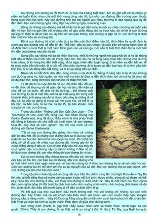 Có những con đường ta rất thích đi, đi hoài mà không biết chán, bởi nó gắn kết với ta nhiều kỷ
niệm vui buồn khác nhau của một thời vang bóng nào đó, tựa như con đường đến trường quen thuộc
trong suốt thời học sinh, hay con đường tình mà hai người yêu nhau thường đi dạo ngang qua ấy để
đến điểm hẹn vào những ngày nắng đẹp hay những ngày mưa lãng mạn.
Cũng có những con đường mà hễ nhắc tới là gợi đến trong ta một sự chán chường và buồn sầu
đến vô hạn bởi nó gắn liền với những biến cố gây chấn động cho ta thuở nào, đó chính là con đường
mà người thân ta đã tử nạn nơi ấy bởi tai nạn giao thông, con đường ta gặp rủi ro, con đường ta đưa
tiễn một linh hồn về với lòng đất.
Đã là con đường thì chắc chắn đưa ta đến một đích điểm nào đó, đích điểm ấy quyết định ta
chọn lựa con đường nào để dẫn tới đó. Thế nên, điều ta băn khoăn và luôn trăn trở trong hành trình đi
về đích điểm của ta thật là một hành trình gian nan và cam go. Bởi nếu ta biết đích điểm thì ta mới biết
tìm đến con đường nào dẫn ta tới.
Song điều cay đắng mà đa số nhân loại này, nhất là những người trẻ gặp phải đó là họ lại không
biết đâu là điểm mà mình cần tới trong cuộc đời, thế nên họ cứ lang bang hoài trên những con đường
khác nhau, đi từ hứng thú đến thất vọng, đi từ ngạc nhiên đến tuyệt vọng, đi từ niềm vui đến bất an, đi
từ sung mãn đến bất mãn, đi từ sôi nổi đến chán chường, đi từ hoan lạc đến loạn lạc, đi từ tình yêu đến
tình thù, đi từ sôi động đến bất động, và đi từ sự sống đến sự chết…
Nhiều khi ta biết đích phải đến, song chính vì cái đích ấy chẳng rõ ràng nên ta lại đi vào những
con đường vòng vo, luẩn quẩn, và như một ma trận lại đưa ta đến đích khác với cái mà ta đã chọn dù
nó đã mập mờ, song đích này còn tan nát và mập mờ hơn.
Ta đã dành cả cuộc đời để nỗ lực, để phấn đấu, để yêu
và để nhớ, để thương và để giận, để học và làm, để nhận và
cho, để vui và buồn, để sinh và để dưỡng… thế nhưng cuối
con đường ấy lại là một điều mà ta lại thất vọng khi trong một
khoảnh khắc ánh sáng nào đó ta được biết rằng ta chẳng đi về
đâu cả, ta vẫn cứ đang đi trong cái mê cung kia, và thế là ta
hối hận, ta tiếc nuối, ta sợ hãi, ta lạc lối, ta băn khoăn, cuối
cùng là bỏ mặc con đường.
Trong tác phẩm “Những Lời Dạy Của Don Juan – The
Teachings of Don Juan” nổi tiếng của nhà nhân chủng học
Carlos Castaneda, ông đã được thầy mình là nhà phép thuật
nổi tiếng ở Mexico chỉ cho biết cái khái niệm về con đường.
Qua đó, ông chia sẻ cảm nghiệm một đời của mình về con
đường với Carlos Castaneda:
“Tất cả mọi con đường đều giống như nhau cả: chẳng
dẫn tới đâu hết. Đó là những con đường đưa ta đi qua bụi rậm,
hoặc đi vào bụi rậm. Nơi chính của sống của mình, tôi có thể nói
rằng tôi đã đi qua rất nhiều con đường dài, nhưng giờ thì tôi
cũng chẳng đang ở đâu cả. Giờ tôi mới thấy câu hỏi của thầy tôi
có ý nghĩa. Liệu con đường này có trái tim không ? Nếu nó có,
thì đó là con đường tốt; còn nếu không thì con đường ấy vô ích.
Cả hai con đường đều chẳng đưa ta đến đâu cả; nhưng
một bên có trái tim, còn bên kia thì không. Một con đường cho
ta một hành trình tràn ngập niềm vui; và bao lâu chúng ta đi theo con đường ấy ta sẽ nên một với nó.
Còn con đường kia thì chỉ đem tới cho ta sự nguyền rủa cả đời. Một con đường cho ta sức mạnh; còn
con đường kia làm cho bạn hao mòn.”
Trong bộ phim nhiều tập mà ai cũng biết dựa trên tác phẩm cùng tên của Ngô Thừa Ân – Tây Du
Ký, nếu ai biết tiếng Hoa sẽ nghe bài hát quen thuộc mỗi khi phim được chiếu, trong đó có đoạn nói thế
này: “Thử hỏi con đường ở đâu, xin thưa con đường ở dưới chân ta”. Đây là một cách nói theo nghĩa
đen, còn nghĩa bóng thì đòi buộc ta phải luôn luôn nhìn xuống chân mình, nhìn hướng phía trước và dò
tìm, phân định, để nhận biết mình đang đi về đâu và đích điểm là gì.
Và kết quả của một quá trình đấu tranh không mệt mỏi với không chỉ những lực cản trên
đường đến Tây Thiên, mà cả với chính bản thân mình với muôn vàn ước muốn thấp hèn, khuynh
hướng xấu, ý riêng mình… thầy trò Đường Tăng cũng đã có thể mỉm cười hạnh phúc khi đặt chân đến
Đất Phật và nhận bộ kinh tu luyện thành Phật đem về giúp cho chúng sanh.
Còn trong Kinh Thánh, ta gặp một Thầy Giêsu nhân lành và thánh thiện, chính Ngài đã xác
quyết: “Chính Thầy là con đường, là sự thật, và là sự sống” ( Ga 14, 6a ). Từ đây, qua Ngài trong tư
16
 