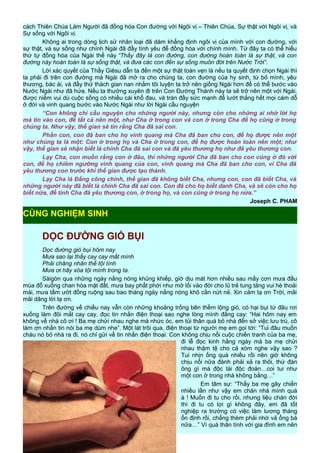 cách Thiên Chúa Làm Người đã đồng hóa Con đường với Ngôi vị – Thiên Chúa, Sự thật với Ngôi vị, và
Sự sống với Ngôi vị.
Không ai trong dòng lịch sử nhân loại đã dám khẳng định ngôi vị của mình với con đường, với
sự thật, và sự sống như chính Ngài đã đầy tình yêu để đồng hóa với chính mình. Từ đây ta có thể hiểu
thứ tự đồng hóa của Ngài thế này “Thầy đây là con đường, con đường hoàn toàn là sự thật, và con
đường này hoàn toàn là sự sống thật, và đưa các con đến sự sống muôn đời trên Nước Trời”.
Lời xác quyết của Thầy Giêsu dẫn ta đến một sự thật toàn vẹn là nếu ta quyết định chọn Ngài thì
ta phải đi trên con đường mà Ngài đã mở ra cho chúng ta, con đường của hy sinh, từ bỏ mình, yêu
thương, bác ái, và đầy thử thách gian nan nhằm tôi luyện ta trở nên giống Ngài hơn để có thể bước vào
Nước Ngài như đã hứa. Nếu ta thường xuyên đi trên Con Đường Thánh này ta sẽ trở nên một với Ngài,
được niềm vui dù cuộc sống có nhiều cái khổ đau, và tràn đầy sức mạnh để lướt thắng hết mọi cám dỗ
ở đời và vinh quang bước vào Nước Ngài như lời Ngài cầu nguyện
“Con không chỉ cầu nguyện cho những người này, nhưng còn cho những ai nhờ lời họ
mà tin vào con, để tất cả nên một, như Cha ở trong con và con ở trong Cha để họ cũng ở trong
chúng ta. Như vậy, thế gian sẽ tin rằng Cha đã sai con.
Phần con, con đã ban cho họ vinh quang mà Cha đã ban cho con, để họ được nên một
như chúng ta là một: Con ở trong họ và Cha ở trong con, để họ được hoàn toàn nên một; như
vậy, thế gian sẽ nhận biết là chính Cha đã sai con và đã yêu thương họ như đã yêu thương con.
Lạy Cha, con muốn rằng con ở đâu, thì những người Cha đã ban cho con cũng ở đó với
con, để họ chiêm ngưỡng vinh quang của con, vinh quang mà Cha đã ban cho con, vì Cha đã
yêu thương con trước khi thế gian được tạo thành.
Lạy Cha là Đấng công chính, thế gian đã không biết Cha, nhưng con, con đã biết Cha, và
những người này đã biết là chính Cha đã sai con. Con đã cho họ biết danh Cha, và sẽ còn cho họ
biết nữa, để tình Cha đã yêu thương con, ở trong họ, và con cũng ở trong họ nữa.”
Joseph C. PHAM
DỌC ĐƯỜNG GIÓ BỤI
Dọc đường gió bụi hôm nay
Mưa sao lại thấy cay cay mắt mình
Phải chăng nhân thế tội tình
Mưa ơi hãy xóa tội mình trong ta.
Sàigòn qua những ngày nắng nóng khủng khiếp, giờ dịu mát hơn nhiều sau mấy cơn mưa đầu
mùa đổ xuống chan hòa mặt đất, mưa bay phất phới như mở lối vào đời cho lũ trẻ tung tăng vui hè thoải
mái, mưa tẩm ướt đồng ruộng sau bao tháng ngày nắng nóng khô cằn nứt nẻ. Xin cảm tạ ơn Trời, mãi
mãi dâng lời tạ ơn.
Trên đường về chiều nay vẫn còn những khoảng trống bên thềm lộng gió, có hại bụi từ đâu rơi
xuống làm đôi mắt cay cay, đọc tin nhắn điện thoại sao nghe lòng mình đắng cay: “Hai hôm nay em
không về nhà cô ơi ! Ba mẹ chửi nhau nghe mà nhức óc, em tủi thân quá bỏ nhà đến sở việc lưu trú, cô
làm ơn nhắn tin nói ba mẹ dùm nhe”. Một lát trôi qua, điện thoại từ người mẹ em gọi tới: “Tui đâu muốn
cháu nó bỏ nhà ra đi, nó chỉ gửi về tin nhắn điện thoại: Con không chịu nổi cuộc chiến tranh của ba mẹ,
đi lễ đọc kinh hằng ngày mà ba mẹ chửi
nhau thậm tệ cho cả xóm nghe vậy sao ?
Tui nhịn ổng quá nhiều rồi nên giờ không
chịu nổi nữa đành phải xả ra thôi, thứ đàn
ông gì mà độc tài độc đoán…coi tui như
một con ở trong nhà không bằng…”
Em tâm sự: “Thấy ba mẹ gây chiến
nhiều lần như vậy em chán nhà mình quá
à ! Muốn đi tu cho rồi, nhưng liệu chán đời
thì đi tu có lợi gì không đây, em đã tốt
nghiệp ra trường có việc làm lương tháng
ổn định rồi, chẳng thèm phải nhờ vả ổng bà
nữa…” Vì quá thân tình với gia đình em nên
17
CÙNG NGHIỆM SINH
 