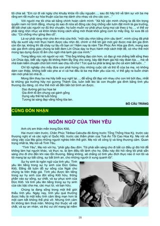 tôi chia sẻ: “Em cứ đi vài ngày cho khuây khỏa rồi cầu nguyện…, sau đó hãy trở về tâm sự với ba mẹ
rằng em rất muốn sự hòa thuận của ba mẹ dành cho nhau và cho các con…”
Với người mẹ tôi chia sẻ bằng chính hoàn cảnh mình: “Xã hội văn minh chúng ta đã tôn trọng
quyền nam nữ bình đẳng, nhưng dù sao đi nữa số đông các ông chồng vẫn luôn đặt mình là gia trưởng,
để bắt chẹt các người vợ đủ thứ chuyện, họ luôn muốn vợ phải phục tùng mọi cái theo ý họ…, vì thế vợ
phải ráng nhịn nhục và khôn khéo trong cách sống mới thoát khỏi gông cùm từ mấy ổng, từ xưa đã có
câu: “Có chồng như gông đeo cổ”.
Là vợ phải ráng nhịn cho êm nhà cửa thôi, “một câu nhịn bằng chín câu lành”, mình cũng đã phải
trầy da xướt vảy mới thực hành được câu nhịn đó, chính vì thế tới giờ mới giữ được mái ấm gia đình
còn tồn tại, không thì đã cháy rụi lâu rồi bạn ơi ! Năm nay là năm Tân Phúc Âm Hóa gia đình, mong sao
các gia đình công giáo chúng ta biết đem Lời Chúa dạy ra thực hành một cách triệt để, có như thế mới
mong tạo dựng được tổ ấm cho ngôi nhà lạnh giá của mình.”
Trong tiếng nức nở người vợ nói: “Thà ổng không đạo còn hơn, có đạo gì mà chẳng biết sống theo
Lời Chúa dạy, biết vậy ngày đó không thèm lấy ổng cho xong, bày đặt tham gia hội này đoàn kia…, mà về
nhà toàn kiếm chuyện chửi bới mình sao chịu nổi chứ ! Tức quá tui phải la làng lại cho cả xóm biết luôn…”
Chỉ tội nghiệp cho mấy đứa con phải hứng chịu những cuộc cãi vã thô lỗ của ba mẹ, nó không
dám can thiệp, không biết vào phe ai vì cả hai đều là ba mẹ thân yêu của nó, vì thế gây ra buồn chán
nên mới phải bỏ nhà đi…
Mong lắm thay ba mẹ hãy biết suy nghĩ lại…, để sống tốt đẹp với nhau cho con trẻ bớt đau, nhất
là những gia trưởng hãy noi gương Thánh Gia, luôn biết lèo lái con thuyền gia đình bằng tình yêu
thương dịu dàng, có như thế mới về đến bến bờ bình an được.
Dọc đường gió bụi họa tai
Gia đình tổ ấm chung vai gánh gồng
Dựng xây thế hệ tuổi hồng
Tương lai sáng đẹp vầng hồng tỏa lan.
BỒ CÂU TRẮNG
NGÔN NGỮ CỦA TÌNH YÊU
Anh chị em thân mến trong Đức Kitô,
Hai mươi năm trước, Chân Phúc Têrêsa Calcutta đã đứng trước Tổng Thống Hoa Kỳ, trước các
thượng nghị sĩ và các nghị sĩ Quốc Hội, trước các thẩm phán của Toà Án Tối Cao Hoa Kỳ. Mẹ nói về
công việc của Mẹ giữa những người nghèo trên thế giới. Mẹ nói về công lý và lòng thương cảm. Quan
trọng nhất là, Mẹ nói về Tình Yêu.
“Tình Yêu”, Mẹ nói với họ, “phải gây đau đớn. Tôi phải sẵn sàng cho đi bất cứ điều gì đòi hỏi để
không làm hại người khác, và thực ra, là làm điều tốt lành cho họ. Điều này đòi hỏi rằng tôi phải sẵn
sàng cho đi cho đến khi nào tổn thương. Bằng không, sẽ chẳng có tình yêu đích thực nào ở nơi tôi và
tôi mang lại sự bất công, sự bất bình an, cho những người ở xung quanh tôi”.
Sự hy sinh là ngôn ngữ của tình yêu. Tình
yêu lên tiếng trong sự hy sinh của Đức Giêsu
Kitô, Đấng đã tuôn đổ sự sống của Ngài cho
chúng ta trên thập giá. Tình yêu được lên tiếng
trong sự hy sinh của đời sống Kitô hữu, thông
phần vào sự sống, sự chết, và sự phục sinh của
Đức Kitô. Và tình yêu lên tiếng trong sự hy sinh
của các bậc cha mẹ, các mục tử, và bạn hữu.
Chúng ta đang sống trong một thế giới
thiếu tình yêu. Ngày nay, tình yêu quá thường
được hiểu là một kiểu tình cảm lãng mạn hơn là
một cam kết không thể phá vỡ. Nhưng tình cảm
thì không làm thoả mãn. Những thứ thuộc về vật
chất, và sự an nhàn, và thú vui chỉ mang lại niềm
18
CÙNG ĐÓN NHẬN
 