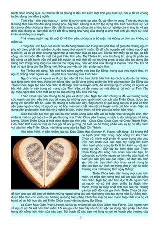 hạnh phúc chóng qua. Sự thật là tất cả chúng ta đều tìm kiếm một tình yêu thực sự, bởi vì tất cả chúng
ta đều đang tìm kiếm ý nghĩa.
Tình Yêu – tình yêu thực sự – chính là sự hy sinh, sự cứu rỗi, và niềm hy vọng. Tình yêu thực sự
là trọng tâm của một đời sống phong phú, đầy tràn. Chúng ta được tạo dựng cho Tình Yêu thực sự. Và
tất cả mọi điều chúng ta làm – đặc biệt là trong cuộc sống của chúng ta, sự nghiệp của chúng ta, và gia
đình của chúng ta, cần phải được bắt rễ từ trong khả năng của chúng ta cho một tình yêu thực sự, khó
khăn và không suy xuyển.
Thế nhưng ngày nay, tắt một lời về tình yêu, chúng ta bị bỏ mặc mà không có bình an, không có
niềm vui.
Trong đời Linh Mục của mình, tôi đã đứng trước các trung tâm phá thai để giúp đỡ những người
phụ nữ đang phải trải nghiệm chuyện mang thai ngoài ý muốn; tôi đã cầu nguyện với những người già
bị bỏ rơi; và tôi đã chôn những người trẻ là nạn nhân của sự bạo lực. Tôi đã nhìn thấy sự cô lập, sự bất
công, và nỗi buồn đến từ một thế giới thiếu tình yêu. Mẹ Têrêsa tin, như tôi đang tin, rằng đa phần sự
bất công và bất hạnh trên thế giới bắt nguồn từ một thái độ coi thường phép lạ của việc tạo dựng Sự
Sống mới trong cung lòng của các bà mẹ. Ngày nay, nền văn hoá của chúng ta loại trừ Tình Yêu khi nó
loại trừ quà tặng của Sự Sống mới, thông qua việc sử biện pháp ngừa thai.
Mẹ Têrêsa nói rằng: “Khi phá huỷ năng quyền trao ban Sự Sống, thông qua việc ngừa thai, thì
người chồng hoặc người vợ... sẽ phá huỷ quà tặng của Tình Yêu”.
Người chồng và người vợ được tạo nên để trao ban chính bản thân họ cách tự do như là những
quà tặng dành cho nhau trong tình bằng hữu, và để cùng thông phần vào tình yêu trao ban Sự Sống của
Thiên Chúa. Ngài tạo nên hôn nhân là để hiệp nhất và truyền sinh, để kết hợp người chồng và người vợ
bất khả phân ly vào trong sứ mạng của Tình Yêu, và để mang lại một điều gì đó mới từ Tình Yêu
ấy. Việc ngừa thai tước mất sự tự do của những điều khả thể này.
Thiên Chúa tạo nên chúng ta để yêu và được yêu. Ngài tạo nên chúng ta để vui hưởng trong
sức mạnh của tình yêu tính dục để mang lại những con người mới, con cái của Thiên Chúa, được tạo
dựng với linh hồn bất tử. Giáo Hội chúng ta luôn luôn dạy rằng khước từ quà tặng con cái là phá vỡ tình
yêu giữa người chồng và người vợ: nó bóp méo bản chất nên một và truyền sinh của hôn nhân. Việc sử
dụng biện pháp tránh thai phá vỡ ý nghĩa bí tích, thánh thiện, và tình yêu của chính hôn nhân.
Giáo Hội tiếp tục mời gọi các đôi hôn nhân Công Giáo đến với sự hiệp nhất và truyền sinh. Hôn
nhân là một ơn gọi cao cả – để yêu thương như Thiên Chúa yêu thương – cách tự do, sáng tạo, và rộng
lượng. Chính Thiên Chúa là một cộng đoàn của tình yêu – Chúa Cha, Chúa Con, và Chúa Thánh Thần.
Hôn nhân Kitô Giáo là một lời mời gọi để noi gương, để biết, và để thông phần vào sự tự do đầy niềm
vui của tình yêu Thiên Chúa, một tiếng vang của Ba Ngôi Chí Thánh.
Vào năm 1991, vị tiền nhiệm của tôi, Đức Giám Mục Glennon P. Flavin, viết rằng: “Sẽ không thể
có hạnh phúc thật trong cuộc sống trừ khi Thiên
Chúa trở thành một phần rất quan trọng của giao
ước hôn nhân của các bạn. Kỳ vọng tìm kiếm
niềm hạnh phúc trong tội lỗi là tìm kiếm sự tốt lành
trong sự dữ... Giữ lấy sự hiện diện của Thiên
Chúa trong đời sống hôn nhân của các bạn, tin
tưởng vào sự khôn ngoan và tình yêu của Ngài, và
tuân giữ các giới luật của Ngài... sẽ đào sâu tình
yêu của các bạn dành cho nhau và sẽ mang lại
cho các bạn sự bình an trong tâm trí vốn là phần
thưởng của một lương tâm ngay thẳng”.
Thiên Chúa hiện diện trong mọi cuộc hôn
nhân, và hiện diện trong mọi cái ôm của đời sống
hôn nhân. Ngài tạo nên tình dục là để người nam
và người nữ có thể phản chiếu Ba Ngôi: hình
thành, trong sự hiệp nhất tính dục của họ, những
gắn bó suốt đời của gia đình. Thiên Chúa đã chọn
để làm cho các đôi bạn trở thành những người cộng tác với Ngài trong việc tạo dựng nên Sự Sống mới,
được tiền định cho vĩnh cửu. Những ai dùng biện pháp tránh thai loại bỏ sức mạnh hiệp nhất của họ và
họ rũ bỏ cơ hội hợp tác với Thiên Chúa trong việc tạo dựng Sự Sống.
Là Giám Mục Giáo Phận Lincoln, tôi lặp lại những lời của Đức Giám Mục Flavin. Các người nam
và người nữ đã kết hôn thân mến: Tôi kêu gọi các bạn hãy khước từ việc sử dụng biện pháp tránh thai
trong đời sống hôn nhân của các bạn. Tôi thách đố các bạn mở lòng ra với kế hoạch yêu thương của
19
 