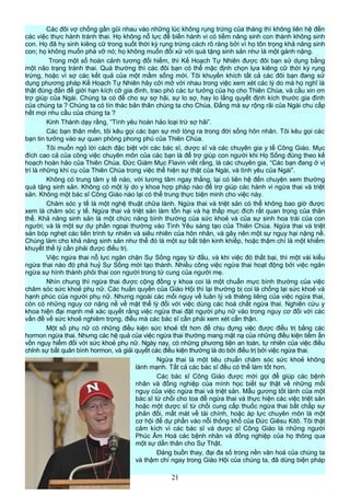 Các đôi vợ chồng gần gũi nhau vào những lúc không rụng trứng của tháng thì không liên hệ đến
các việc thực hành tránh thai. Họ không nỗ lực để biến hành vi có tiềm năng sinh con thành không sinh
con. Họ đã hy sinh kiêng cữ trong suốt thời kỳ rụng trứng cách rõ ràng bởi vì họ tôn trọng khả năng sinh
con; họ không muốn phá vỡ nó; họ không muốn đối xử với quà tặng sinh sản như là một gánh nặng.
Trong một số hoàn cảnh tương đối hiếm, thì Kế Hoạch Tự Nhiên được đôi bạn sử dụng bằng
một não trạng tránh thai. Quá thường thì các đôi bạn có thể mặc định chọn lựa kiêng cữ thời kỳ rụng
trứng, hoặc vì sợ các kết quả của một mầm sống mới. Tôi khuyến khích tất cả các đôi bạn đang sử
dụng phương pháp Kế Hoạch Tự Nhiên hãy cởi mở với nhau trong việc xem xét các lý do mà họ nghĩ là
thật đúng đắn để giới hạn kích cỡ gia đình, trao phó các tư tưởng của họ cho Thiên Chúa, và cầu xin ơn
trợ giúp của Ngài. Chúng ta có để cho sự sợ hãi, sự lo sợ, hay lo lắng quyết định kích thước gia đình
của chúng ta ? Chúng ta có tín thác bản thân chúng ta cho Chúa, Đấng mà sự rộng rãi của Ngài chu cấp
hết mọi nhu cầu của chúng ta ?
Kinh Thánh dạy rằng, “Tình yêu hoàn hảo loại trừ sợ hãi”.
Các bạn thân mến, tôi kêu gọi các bạn sự mở lòng ra trong đời sống hôn nhân. Tôi kêu gọi các
bạn tin tưởng vào sự quan phòng phong phú của Thiên Chúa.
Tôi muốn ngỏ lời cách đặc biệt với các bác sĩ, dược sĩ và các chuyên gia y tế Công Giáo. Mục
đích cao cả của công việc chuyên môn của các bạn là để trợ giúp con người khi Họ Sống đúng theo kế
hoạch hoàn hảo của Thiên Chúa. Đức Giám Mục Flavin viết rằng, là các chuyên gia, “Các bạn đang ở vị
trí là những khí cụ của Thiên Chúa trong việc thể hiện sự thật của Ngài, và tình yêu của Ngài”.
Không có trung tâm y tế nào, với lương tâm ngay thẳng, lại có liên hệ đến chuyện xem thường
quà tặng sinh sản. Không có một lý do y khoa hợp pháp nào để trợ giúp các hành vi ngừa thai và triệt
sản. Không một bác sĩ Công Giáo nào lại có thể trung thực biện minh cho việc này.
Chăm sóc y tế là một nghệ thuật chữa lành. Ngừa thai và triệt sản có thể không bao giờ được
xem là chăm sóc y tế. Ngừa thai và triệt sản làm tổn hại và hạ thấp mục đích rất quan trọng của thân
thể. Khả năng sinh sản là một chức năng bình thường của sức khoẻ và của sự sinh hoa trái của con
người; và là một sự dự phần ngoại thường vào Tình Yêu sáng tạo của Thiên Chúa. Ngừa thai và triệt
sản bóp nghẹt các tiến trình tự nhiên và siêu nhiên của hôn nhân, và gây nên một sự nguy hại nặng nề.
Chúng làm cho khả năng sinh sản như thể đó là một sự bất tiện kinh khiếp, hoặc thậm chí là một khiếm
khuyết thể lý cần phải được điều trị.
Việc ngừa thai nỗ lực ngăn chặn Sự Sống ngay từ đầu, và khi việc đó thất bại, thì một vài kiểu
ngừa thai nào đó phá huỷ Sự Sống mới tạo thành. Nhiều công việc ngừa thai hoạt động bởi việc ngăn
ngừa sự hình thành phôi thai con người trong tử cung của người mẹ.
Nhìn chung thì ngừa thai được cộng đồng y khoa coi là một chuẩn mực bình thường của việc
chăm sóc sức khoẻ phụ nữ. Các huấn quyền của Giáo Hội thì lại thường bị coi là chống lại sức khoẻ và
hạnh phúc của người phụ nữ. Nhưng ngoài các mối nguy về luân lý và thiêng liêng của việc ngừa thai,
còn có những nguy cơ nặng nề về mặt thể lý đối với việc dùng các hoá chất ngừa thai. Nghiên cứu y
khoa hiện đại mạnh mẽ xác quyết rằng việc ngừa thai đặt người phụ nữ vào trong nguy cơ đối với các
vấn đề về sức khoẻ nghiêm trọng, điều mà các bác sĩ cần phải xem xét cẩn thận.
Một số phụ nữ có những điều kiện sức khoẻ tốt hơn để chịu đựng việc được điều trị bằng các
hormon ngừa thai. Nhưng các hệ quả của việc ngừa thai thường mang mặt nạ của những điều kiện tiềm ẩn
vốn nguy hiểm đối với sức khoẻ phụ nữ. Ngày nay, có những phương tiện an toàn, tự nhiên của việc điều
chỉnh sự bất quân bình hormon, và giải quyết các điều kiện thường là do bởi điều trị bởi việc ngừa thai.
Ngừa thai là một tiêu chuẩn chăm sóc sức khoẻ không
lành mạnh. Tất cả các bác sĩ đều có thể làm tốt hơn.
Các bác sĩ Công Giáo được mời gọi để giúp các bệnh
nhân và đồng nghiệp của mình học biết sự thật về những mối
nguy của việc ngừa thai và triệt sản. Mẫu gương tốt lành của một
bác sĩ từ chối cho toa để ngừa thai và thực hiện các việc triệt sản
hoặc một dược sĩ từ chối cung cấp thuốc ngừa thai bất chấp sự
phản đối, mất mát về tài chính, hoặc áp lực chuyên môn là một
cơ hội để dự phần vào nỗi thống khổ của Đức Giêsu Kitô. Tôi thật
cảm kích vì các bác sĩ và dược sĩ Công Giáo là những người
Phúc Âm Hoá các bệnh nhân và đồng nghiệp của họ thông qua
một sự dấn thân cho Sự Thật.
Đáng buồn thay, đại đa số trong nền văn hoá của chúng ta
và thậm chí ngay trong Giáo Hội của chúng ta, đã dùng biện pháp
21
 