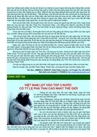 tránh thai. Nhiều trách nhiệm về việc đó hệ tại ở sự thật là có quá ít người đã từng dám thẳng thắn và kiên
định dạy dỗ về chủ đề ấy. Nhưng những hậu quả tự nhiên của não trạng ngừa thai của nền văn hoá của
chúng ta là rõ ràng. Mẹ Têrêsa suy tư rằng: “Một khi tình yêu sống động bị phá huỷ bởi việc ngừa thai, thì
việc phá thai theo sau đó rất dễ dàng” 7
Mẹ đã đúng. Các thái độ của nền văn hoá khước từ quà tặng Sự
Sống sẽ dễ dàng dẫn đến một sự chấp nhận việc phá thai rộng rãi trong xã hội, chấp nhận việc ly hôn
không lỗi lầm, và chấp nhận các gia đình không có người cha. Năm mươi năm qua, nước Mỹ đã chấp
nhận việc sử dụng biện pháp ngừa thai, và các hậu quả thì thật là kinh khiếp !
Anh chị em thân mến, tôi khuyến khích anh chị em, cùng với người bạn đời của mình, hoặc trong
Giáo Xứ của các bạn, hãy đọc Tông Thư "Humanae Vitae – Sự Sống Con Người" của Đức cố Giáo
Hoàng Phaolô VI. Hãy xem tập "Tình Yêu Hôn Nhân và Quà Tặng Sự Sống", được Hội Đồng Giám Mục
Công Giáo Hoa Kỳ biên soạn.
Thưa anh em Linh Mục, tôi khuyến khích anh em hãy giảng về những nguy hiểm của việc ngừa
thai, và thăm viếng các gia đình trong Giáo Xứ của anh em về vấn đề này.
Anh chị em thân mến, nếu các bạn đã từng sử dụng hoặc kê toa cho việc ngừa thai, thì tình yêu
thương xót của Thiên Chúa đang đợi chờ. Chữa lành là khả thể – trong Bí Tích Hoà Giải. Nếu các bạn đã
dùng hoặc cổ võ việc ngừa thai, thì tôi cầu xin cho các bạn hãy dừng lại, và rằng các bạn sẽ hướng bản thân
mình đến với lòng thương xót dịu dàng của Thiên Chúa bằng việc hết lòng xưng thú lỗi lầm của mình.
Ngày nay, việc mở lòng ra với con cái thật là hiếm hoi, ít được người ta thấu hiểu và cổ võ. Đối
với nhiều người, những giáo huấn của Giáo Hội về Sự Sống dường như là giáo điều và lạc hậu. Nhiều
người tin rằng Giáo Hội đòi hỏi quá nhiều sự hy sinh.
Nhưng hy sinh là ngôn ngữ của Tình Yêu. Và trong sự hy sinh, chúng ta nói ngôn ngữ của chính
Thiên Chúa. Tôi mời gọi anh chị em, hãy gặp gỡ Đức Kitô trong tình yêu của các bạn dành cho nhau.
Tôi mời gọi các bạn hãy làm giàu và làm phong phú đời sống gia đình. Tôi mời gọi các bạn vui mừng
trong tình yêu, và trong sự hy sinh, bởi chính vì điều ấy mà các bạn đã được tạo dựng nên. Tôi mời gọi
các gia đình hãy thông phần trong tình yêu sáng tạo và năng động của Tình Yêu Chúa Cha, Chúa Con,
và Chúa Thánh Thần.
Tôi cầu xin rằng trong sự hy sinh đích thật, mỗi người các bạn sẽ biết được niềm vui hoàn hảo.
Qua lời chuyển cầu của Mẹ Thăm Viếng, Thánh Gia, và trong tình yêu của Đức Giêsu Kitô,
Tân Gm. JAMES D. CONLEY, Giáo Phận Lincohn, Lễ Truyền Tin, 25.3.2014
Bản dịch của Joseph C. PHAM từ http://spiritcatholicradio.com
VIỆT NAM LỌT VÀO TOP 5 NƯỚC
CÓ TỶ LỆ PHÁ THAI CAO NHẤT THẾ GIỚI
Thống kê của Quỹ Dân Số Liên Hiệp Quốc công bố hôm
8.7.2014 tại Sàigòn xác nhận, Việt Nam là một trong 5 quốc gia có số
vụ phá thai cao nhất thế giới.
Theo VNExpress, những con số được công bố tại cuộc mít tinh
kỷ niệm Ngày Dân Số Thế Giới diễn ra ở Sàigòn ngày nói trên đã gây
chấn động dư luận xã hội Việt Nam. Tài liệu này nói rằng tỉ lệ sinh con
của người phụ nữ trong độ tuổi từ 15 đến 19 tuổi, chiếm tỉ lệ 4.6% trong
tổng số các sản phụ tại Việt Nam. Không chỉ vậy, Sàigòn còn đứng đầu
số vụ nạo thai ở Việt Nam và dẫn đầu các quốc gia Ðông Nam Á.
So với tỉ lệ phá thai ở tuổi vị thành niên của nữ giới Việt Nam
cách nay 4 năm, con số này đã tăng từ 2% đến 4.6% số vụ phá thai,
cao gấp hai lần, tính đến năm 2014. Quỹ Dân Số Liên Hiệp Quốc cho
rằng, việc mang thai và phá thai ở phụ nữ vị thành niên sẽ để lại nhiều
hậu quả nặng nề cho người trẻ về thể chất lẫn tinh thần.
Về nguyên nhân dẫn đến tình trạng trên, các chuyên gia ngành
dân số thống kê đổ lỗi cho “một bộ phận không nhỏ vị thành niên còn
hạn chế kiến thức và kỹ năng săn sóc sức khỏe sinh sản.” Ngành Dân Số Sàigòn cho rằng, cần phải
“nâng cao kiến thức để thay đổi hành vi của giới trẻ, để hạ thấp tỉ lệ phá thai và sinh con của người Việt
22
CÙNG XÓT XA
 