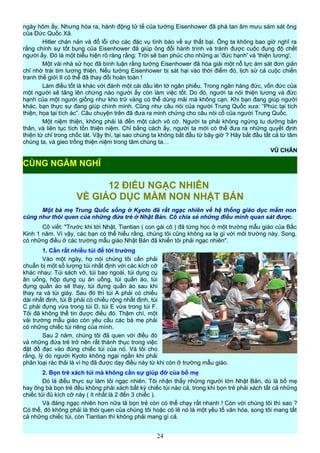 ngày hôm ấy. Nhưng hóa ra, hành động tử tế của tướng Eisenhower đã phá tan âm mưu sám sát ông
của Đức Quốc Xã.
Hitler chán nản và đổ lỗi cho các đặc vụ tình báo về sự thất bại. Ông ta không bao giờ nghĩ ra
rằng chính sự tốt bụng của Eisenhower đã giúp ông đổi hành trình và tránh được cuộc đụng độ chết
người ấy. Đó là một biểu hiện rõ ràng rằng: Trời sẽ ban phúc cho những ai 'đức hạnh' và 'thiện lương'.
Một vài nhà sử học đã bình luận rằng tướng Eisenhower đã hóa giải một nỗ lực ám sát đơn giản
chỉ nhờ trái tim lương thiện. Nếu tướng Eisenhower bị sát hại vào thời điểm đó, lịch sử cả cuộc chiến
tranh thế giới II có thể đã thay đổi hoàn toàn !
Làm điều tốt là khác với đánh một cái dấu lên tờ ngân phiếu. Trong ngân hàng đức, vốn đức của
một người sẽ tăng lên chừng nào người ấy còn làm việc tốt. Do đó, người ta nói thiện lương và đức
hạnh của một người giống như kho trữ vàng có thể dùng mãi mà không cạn. Khi bạn đang giúp người
khác, bạn thực sự đang giúp chính mình. Cũng như câu nói của người Trung Quốc xưa: “Phúc tại tích
thiện, họa tại tích ác”. Câu chuyện trên đã đưa ra minh chứng cho câu nói cổ của người Trung Quốc.
Một niệm thiện, không phải là đến một cách vô cớ. Người ta phải không ngừng tu dưỡng bản
thân, và liên tục tích tồn thiện niệm. Chỉ bằng cách ấy, người ta mới có thể đưa ra những quyết định
thiện từ chỉ trong chốc lát. Vậy thì, tại sao chúng ta không bắt đầu từ bây giờ ? Hãy bắt đầu tất cả từ tâm
chúng ta, và gieo trồng thiện niệm trong tâm chúng ta…
VŨ CHÂN
12 ĐIỀU NGẠC NHIÊN
VỀ GIÁO DỤC MẦM NON NHẬT BẢN
Một bà mẹ Trung Quốc sống ở Kyoto đã rất ngạc nhiên về hệ thống giáo dục mầm non
cũng như thói quen của những đứa trẻ ở Nhật Bản. Cô chia sẻ những điều mình quan sát được.
Cô viết: "Trước khi tới Nhật, Tiantian ( con gái cô ) đã từng học ở một trường mẫu giáo của Bắc
Kinh 1 năm. Vì vậy, các bạn có thể hiểu rằng, chúng tôi cũng không xa lạ gì với môi trường này. Song,
có những điều ở các trường mẫu giáo Nhật Bản đã khiến tôi phải ngạc nhiên".
1. Cần rất nhiều túi để tới trường
Vào một ngày, họ nói chúng tôi cần phải
chuẩn bị một số lượng túi nhất định với các kích cỡ
khác nhau: Túi sách vở, túi bao ngoài, túi dụng cụ
ăn uống, hộp dụng cụ ăn uống, túi quần áo, túi
đựng quần áo sẽ thay, túi đựng quần áo sau khi
thay ra và túi giày. Sau đó thì túi A phải có chiều
dài nhất định, túi B phải có chiều rộng nhất định, túi
C phải đựng vừa trong túi D, túi E vừa trong túi F.
Tôi đã không thể tin được điều đó. Thậm chí, một
vài trường mẫu giáo còn yêu cầu các bà mẹ phải
có những chiếc túi riêng của mình.
Sau 2 năm, chúng tôi đã quen với điều đó
và những đứa trẻ trở nên rất thành thục trong việc
đặt đồ đạc vào đúng chiếc túi của nó. Và tôi cho
rằng, lý do người Kyoto không ngại ngần khi phải
phân loại rác thải là vì họ đã được dạy điều này từ khi còn ở trường mẫu giáo.
2. Bọn trẻ xách túi mà không cần sự giúp đỡ của bố mẹ
Đó là điều thực sự làm tôi ngạc nhiên. Tôi nhận thấy những người lớn Nhật Bản, dù là bố mẹ
hay ông bà bọn trẻ đều không phải xách bất kỳ chiếc túi nào cả, trong khi bọn trẻ phải xách tất cả những
chiếc túi đủ kích cỡ này ( ít nhất là 2 đến 3 chiếc ).
Và đáng ngạc nhiên hơn nữa là bọn trẻ còn có thể chạy rất nhanh ! Còn với chúng tôi thì sao ?
Có thể, đó không phải là thói quen của chúng tôi hoặc có lẽ nó là một yếu tố văn hóa, song tôi mang tất
cả những chiếc túi, còn Tiantian thì không phải mang gì cả.
24
CÙNG NGẪM NGHĨ
 