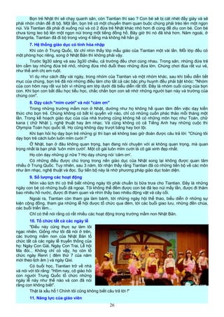 Bọn trẻ Nhật thì sẽ chạy quanh sân, còn Tiantian thì sao ? Con bé sẽ bị cát nhét đầy giày và sẽ
phải nhón chân để đi bộ. Một lần, bọn trẻ có một chuyến tham quan buộc chúng phải trèo lên một ngọn
núi. Và Tiantian đã phải đi xuống núi và có 2 đứa trẻ Nhật khác nhỏ hơn đi cùng để dìu con bé. Con bé
chưa từng leo bộ lên một ngọn núi trong một tiếng đồng hồ. Bây giờ thì nó đã khá hơn. Năm ngoái, ở
Shangrila, Tiantian đã đi bộ trong vòng 4 tiếng mà không hề hấn gì.
7. Hệ thống giáo dục có tính hòa nhập
Khi còn ở Trung Quốc, tôi chỉ nhìn thấy lớp mẫu giáo của Tiantian một vài lần. Mỗi lớp đều có
một phòng học riêng, song ở Nhật Bản thì không phải vậy.
Trước 9g30 sáng và sau 3g30 chiều, cả trường đều chơi cùng nhau. Trong sân, những đứa trẻ
lớn cầm tay những đứa trẻ nhỏ, những đứa nhỏ đuổi theo những đứa lớn. Chúng chơi đùa rất vui vẻ,
như thể anh chị em ruột.
Ví dụ như cách đây vài ngày, trong nhóm của Tiantian và một nhóm khác, sau khi biểu diễn tiết
mục của chúng, bọn trẻ đã nói những điều làm cho tất cả các bậc phụ huynh đều phải bật khóc: "Nhóm
của con hôm nay rất vui bởi vì những em lớp dưới đã biểu diễn rất tốt. Đây là nhóm cuối cùng của bọn
con. Khi bọn con bắt đầu học tiểu học, chắc chắn bọn con sẽ nhớ những người bạn này và trường của
chúng con".
8. Dạy cách "mỉm cười" và nói "cảm ơn"
Trong những trường mầm non ở Nhật, dường như họ không hề quan tâm đến việc dạy kiến
thức cho bọn trẻ. Chúng không có bất kì quyển vở nào, chỉ có những cuốn phác thảo mỗi tháng một
lần. Trong kế hoạch giáo dục của của nhà trường cũng không hề có những môn học như Toán, chữ
kana ( chữ Nhật ), nghệ thuật hay âm nhạc. Và cũng không có cả Tiếng Anh hay những cuộc thi
Olympia Toán học quốc tế. Họ cũng không dạy trượt băng hay bơi lội.
Khi bạn hỏi họ dạy bọn trẻ những gì thì bạn sẽ không bao giờ đoán được câu trả lời: "Chúng tôi
dạy bọn trẻ cách luôn luôn mỉm cười !"
Ở Nhật, bạn ở đâu không quan trọng, bạn đang nói chuyện với ai không quan trọng, mà quan
trọng nhất là bạn phải ‘luôn mỉm cười'. Một cô gái luôn mỉm cười là cô gái xinh đẹp nhất.
Họ còn dạy những gì nữa ? Họ dạy chúng nói ‘cảm ơn'.
Có những điều được chú trọng trong nền giáo dục của Nhật song lại không được quan tâm
nhiều ở Trung Quốc. Tuy nhiên, sau 3 năm, tôi nhận thấy rằng Tiantian đã có những tiến bộ về các môn
như âm nhạc, nghệ thuật và đọc. Sự tiến bộ này là nhờ phương pháp giáo dục toàn diện.
9. Số lượng các hoạt động
Nhìn vào lịch thì có thể biết những ngày tôi phải chuẩn bị bữa trưa cho Tiantian. Đây là những
ngày con bé có những buổi dã ngoại. Tôi không thể đếm được con bé đã leo núi mấy lần, được đi thăm
bao nhiêu hồ nước, được đi tham quan và nhìn thấy bao nhiêu động vật và cây cối.
Ngoài ra, Tiantian còn tham gia làm bánh, tới những ngày hội thể thao, biểu diễn ở những sự
kiện cộng đồng, tham gia những lễ hội được tổ chức qua đêm, tới các buổi giao lưu, những đền chùa,
các buổi triển lãm...
Chỉ có thể nói rằng có rất nhiều các hoạt động trong trường mầm non Nhật Bản.
10. Tổ chức tất cả các ngày lễ
"Điều này cũng thực sự làm tôi
ngạc nhiên. Giống như tôi đã nói ở trên,
các trường mầm non của Nhật Bản tổ
chức tất cả các ngày lễ truyền thống của
họ: Ngày Con Gái, Ngày Con Trai, Lễ hội
Ma đói... Không chỉ có vậy, họ còn tổ
chức ngày Renri ( đêm thứ 7 của năm
mới theo lịch âm ) và ngày Qixi.
Có buổi học, Tiantian trở về nhà
và nói với tôi rằng: "Hôm nay, cô giáo hỏi
con người Trung Quốc tổ chức những
ngày lễ này như thế nào và con đã nói
rằng con không biết".
Thật là xấu hổ ! Chính tôi cũng không biết câu trả lời !"
11. Năng lực của giáo viên
26
 