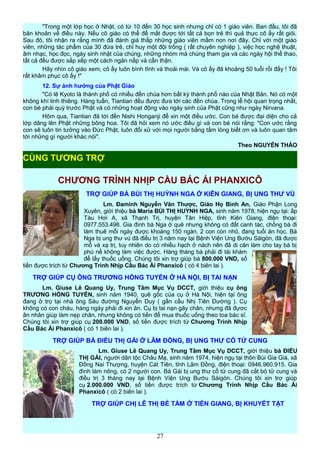 "Trong một lớp học ở Nhật, có từ 10 đến 30 học sinh nhưng chỉ có 1 giáo viên. Ban đầu, tôi đã
băn khoăn về điều này. Nếu cô giáo có thể để mắt được tới tất cả bọn trẻ thì quả thực cô ấy rất giỏi.
Sau đó, tôi nhận ra rằng mình đã đánh giá thấp những giáo viên mầm non nơi đây. Chỉ với một giáo
viên, những tác phẩm của 30 đứa trẻ, chỉ huy một đội trống ( rất chuyên nghiệp ), việc học nghệ thuật,
âm nhạc, học đọc, ngày sinh nhật của chúng, những nhóm mà chúng tham gia và các ngày hội thể thao,
tất cả đều được sắp xếp một cách ngăn nắp và cẩn thận.
Hãy nhìn cô giáo xem, cô ấy luôn bình tĩnh và thoải mái. Và cô ấy đã khoảng 50 tuổi rồi đấy ! Tôi
rất khâm phục cô ấy !"
12. Sự ảnh hưởng của Phật Giáo
"Có lẽ Kyoto là thành phố có nhiều đền chùa hơn bất kỳ thành phố nào của Nhật Bản. Nó có một
không khí linh thiêng. Hàng tuần, Tiantian đều được đưa tới các đền chùa. Trong lễ hội quan trọng nhất,
con bé phải quỳ trước Phật và có những hoạt động vào ngày sinh của Phật cũng như ngày Nirvana.
Hôm qua, Tiantian đã tới đền Nishi Honganji để xin một điều ước. Con bé được đại diện cho cả
lớp dâng lên Phật những bông hoa. Tôi đã hỏi xem nó ước điều gì và con bé nói rằng: "Con ước rằng
con sẽ luôn tin tưởng vào Đức Phật, luôn đối xử với mọi người bằng tấm lòng biết ơn và luôn quan tâm
tới những gì người khác nói".
Theo NGUYỄN THẢO
CHƯƠNG TRÌNH NHỊP CẦU BÁC ÁI PHANXICÔ
TRỢ GIÚP BÀ BÙI THỊ HUỲNH NGA Ở KIÊN GIANG, BỊ UNG THƯ VÚ
Lm. Đaminh Nguyễn Văn Thược, Giáo Họ Bình An, Giáo Phận Long
Xuyên, giới thiệu bà Maria BÙI THỊ HUỲNH NGA, sinh năm 1978, hiện ngụ tại: ấp
Tàu Hơi A, xã Thạnh Trị, huyện Tân Hiệp, tỉnh Kiên Giang, điện thoại:
0977.553.498. Gia đình bà Nga ở quê nhưng không có đất canh tác, chồng bà đi
làm thuê mỗi ngày được khoàng 150 ngàn, 2 con còn nhỏ, đang tuổi ăn học. Bà
Nga bị ung thư vú đã điều trị 3 năm nay tại Bệnh Viện Ung Bướu Sàigòn, đã được
mổ và xạ trị, tuy nhiên do có nhiều hạch ở nách nên đã di căn làm cho tay bà bị
phù nề không làm việc được. Hàng tháng bà phải đi tái khám
để lấy thuốc uống. Chúng tôi xin trợ giúp bà 800.000 VND, số
tiền được trích từ Chương Trình Nhịp Cầu Bác Ái Phanxicô ( có 4 biên lai ).
TRỢ GIÚP CỤ ÔNG TRƯƠNG HỒNG TUYẾN Ở HÀ NỘI, BỊ TAI NẠN
Lm. Giuse Lê Quang Uy, Trung Tâm Mục Vụ DCCT, giới thiệu cụ ông
TRƯƠNG HỒNG TUYẾN, sinh năm 1940, quê gốc của cụ ở Hà Nội, hiện tại ông
đang ở trọ tại nhà ông Sáu đường Nguyễn Duy ( gần cầu Nhị Tiên Đường ). Cụ
không có con cháu, hàng ngày phải đi xin ăn. Cụ bị tai nạn gãy chân, nhưng đã đựơc
ân nhân giúp làm nẹp chân, nhưng không có tiền để mua thuốc uống theo toa bác sĩ.
Chúng tôi xin trợ giúp cụ 200.000 VND, số tiền được trích từ Chương Trình Nhịp
Cầu Bác Ái Phanxicô ( có 1 biên lai ).
TRỢ GIÚP BÀ ĐIỂU THỊ GÁI Ở LÂM ĐỒNG, BỊ UNG THƯ CỔ TỬ CUNG
Lm. Giuse Lê Quang Uy, Trung Tâm Mục Vụ DCCT, giới thiệu bà ĐIỂU
THỊ GÁI, người dân tộc Châu Mạ, sinh năm 1974, hiện ngụ tại thôn Bùi Gia Giá, xã
Đồng Nai Thượng, huyện Cát Tiên, tỉnh Lâm Đồng, điện thoại: 0946.960.915. Gia
đình làm nông, có 2 người con. Bà Gái bị ung thư cổ tử cung đã cắt bỏ tử cung và
điều trị 3 tháng nay tại Bệnh Viện Ung Bướu Sàigòn. Chúng tôi xin trợ giúp
cụ 2.000.000 VND, số tiền được trích từ Chương Trình Nhịp Cầu Bác Ái
Phanxicô ( có 2 biên lai ).
TRỢ GIÚP CHỊ LÊ THỊ BÉ TÁM Ở TIỀN GIANG, BỊ KHUYẾT TẬT
27
CÙNG TƯƠNG TRỢ
 