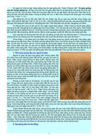 Có gieo thì mới có gặt. Gieo giống nào thì gặt giống đó. Thánh Phaolô viết: “Ai gieo giống
nào thì sẽ gặt giống ấy. Ai theo tính xác thịt mà gieo điều xấu thì sẽ gặt được hậu quả của tính xác
thịt là sự hư nát. Còn ai theo Thần Khí mà gieo điều tốt thì sẽ gặt được kết quả của Thần Khí là sự
sống đời đời. Khi làm điều thiện, chúng ta đừng nản chí, vì đến mùa chúng ta sẽ được gặt, nếu không
sờn lòng” ( Gl 6, 7 – 9 ).
Hạt giống tốt mới có thể nảy mầm tốt, lớn thành cây tốt và sinh hoa trái tốt. Chúa Giêsu xác
định: “Xem quả thì biết cây” ( Mt 12, 33; Lc 6, 44 ). Cây tốt không thể sinh trái xấu, cây sâu không thể sinh
trái ngọt. Đời sống tinh thần cần có “hạt giống tâm hồn”. Đời sống tâm linh rất cần “hạt giống Lời Chúa”.
Tin Mừng hôm nay có tên gọi là “Dụ ngôn người gieo giống”. Thiên Chúa là người gieo giống.
Chúng ta là đất. Hạt giống là lời giảng dạy của Chúa Giêsu. Tùy vào thái độ của mỗi người, chân thành
đón nhận hay lười biếng khước từ, Lời Chúa sẽ sinh những hiệu quả khác nhau. Hạt giống được gieo trên
bốn loại đất, đất vệ đường, đất lẫn sỏi đá, đất có nhiều gai góc và đất tốt. Đất nào cho năng suất nấy.
Làm sao bên lề đường khô cằn sỏi đá, hạt giống có thể sinh hoa kết trái được ? Trong bụi gai
chằng chịt cỏ rác không mọc nổi, hạt giống làm sao vươn lên để thành cây xanh tốt được ?
Chúa Giêsu ví lời giảng dạy của Ngài như hạt giống trong tay người nông dân. Hạt giống gieo
trên những loại đất khác nhau, số phận các hạt giống khác nhau. Lời Chúa cũng có nhiều số phận khác
biệt. Có lời sinh lợi muôn vàn lời. Có lời sống èo uột bị bóp nghẹt. Có lời làm tròn sứ mạng được uỷ
thác. Có lời biến mất như rơi vào cõi hư không. Khác biệt về thành quả không hệ tại bởi hạt giống mà
bởi phẩm chất ruộng đất. Thửa ruộng mà Chúa Giêsu nói đến không phải ruộng trên mặt đất mà là cõi
lòng con người. Vì thế, dụ ngôn hạt giống gieo trên các loại đất khác nhau gợi lên những ý nghĩa.
1. Tấm lòng quảng đại của người đi gieo
Người đi gieo đã gieo hạt giống trên những mảnh đất
phì nhiêu màu mỡ. Những mảnh đất sỏi đá, gai góc, lối mòn có
bước chân người cũng không bị lãng quên. Người gieo hạt
không bỏ rơi một mảnh đất nào, ông quảng đại muốn cho hạt
giống được gieo vãi khắp chốn. Thiên Chúa quảng đại nhìn mọi
người với chính phẩm giá của họ trong niềm hy vọng của Ngài.
Vì thế, mảnh đất nào cũng nhận được hạt giống đồng đều. Ai
cũng có cơ may nhận được ân sủng cứu độ Tin Mừng nếu như
họ thành tâm thiện chí. Lòng quảng đại không phân biệt đối xử,
không ưu tiên ai mà cũng chẳng loại trừ ai, không thất vọng về
hiện tại của người khác mà biết kiên tâm đợi chờ hy vọng vào
tương lai tươi sáng hơn.
Không ai hoàn toàn là “lề đường”, là “sỏi đá” hay là “bụi
gai”. Trong mỗi con người luôn có một mảnh đất tốt cho dù nó
chỉ nhỏ bé thôi. Có thiện chí đón nhận hạt giống cũng sẽ có một
mùa gặt bội thu “đến nỗi có hạt được một trăm, có hạt sáu
mươi, có hạt ba mươi” ( Mt 13, 23 ). Thiên Chúa vẫn gieo Lời
Ngài vào lòng chúng ta, vì Ngài chắc chắn rằng: “Lời từ miệng
Ta phán ra sẽ không trở lại với Ta mà không sinh kết quả,
nhưng nó thực hiện ý muốn của Ta và làm tròn sứ mạng Ta uỷ
thác” ( Is 55, 11 ). Tác giả Thánh Vịnh cảm nghiệm hồng ân
Thiên Chúa chan hòa như mưa móc: “Thăm trái đất, Ngài tuôn
mưa móc, cho ngập tràn phú túc giàu sang, suối trời trữ nước mênh mang, dọn đất sẵn sàng đón lúa trổ
bông. Tưới từng luống, san từng mô đất, khiến dầm mưa cho hạt nẩy mầm, bốn mùa Chúa đổ hồng ân,
Ngài gieo màu mỡ ngập tràn lối đi” ( Tv 65, 10 – 12 ).
Thánh Phêrô đã ba lần chối Chúa, nhưng trong ngài vẫn còn một mảnh đất tốt của lòng sám hối.
Thánh Phaolô hăng say bách hại các Kitô hữu, nhưng trong ngài vẫn còn đó một mảnh đất tốt của lòng nhiệt
thành và khiêm tốn. Thánh Augustinô bị những bụi gai của tri thức, kiêu căng và dục vọng vây bủa, nhưng
vẫn còn có một mảnh đất tốt hướng tìm chân lý, chỉ chờ hạt giống gieo trồng là nở rộ mùa gặt phong
nhiêu… Còn nhiều lắm những mảnh đất tốt như thế trong Giáo Hội và trong cuộc sống thường ngày của
chúng ta. Tất cả những mảnh đất tốt đó, cho dù có nhỏ nhoi đi chăng nữa, nhưng một khi đã được đón nhận
Lời Chân Lý thì đúng như lời Chúa nói, đã sinh lợi “hạt một trăm, hạt sáu mươi, hạt ba mươi”.
2. Hạt giống tiềm ẩn Sự Sống
7
 