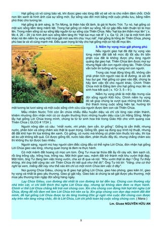 Hạt giống có vỏ cứng bảo vệ, khi được gieo vào lòng đất vỏ sẽ vỡ ra cho mầm đâm chồi. Chồi
non lên xanh là hình ảnh của sự sống mới. Sự sống vào đời mới bằng một cuộc phiêu lưu, bằng niềm
phó thác cho tương lai.
Hạt giống là ánh sáng, là Tin Mừng, là thiện hảo tốt lành, là giá trị Nước Trời. Tự nó, hạt giống có
một sức sống tiềm tàng mãnh liệt. Trong hạt giống có mầm sự sống, hễ cứ gặp điều kiện thuận lợi là mọc
lên. Trong mầm sống có sự sống tiếp nguồn từ sự sống của Thiên Chúa. Nếu “hạt lúa âm thầm mọc lên” ( x.
Mc 4, 26 – 29 ) là hình ảnh sức sống tiềm tàng thì “Hạt lúa mục nát đi” ( x. Ga 12, 24 ) lại là một hình ảnh
khác nói lên niềm hy vọng một mùa gặt mới sau khi chịu ‘mục nát”. Hạt giống là hồng ân Thiên Chúa, phong
phú bao la và vô cùng mạnh mẽ. Điều quan trọng là hãy cho hạt giống một cơ hội để mọc lên.
3. Niềm hy vọng mùa gặt phong phú
Nếu người gieo hạt đã đặt hy vọng vào
từng mảnh đất bất kể mức độ tốt xấu thì bổn
phận của đất là không được phụ lòng người
quảng đại gieo hạt. Thiên Chúa làm được mọi sự
nhưng Ngài cần con người cộng tác. Thiên Chúa
vẫn luôn tin tưởng và hy vọng nơi con người.
Trong các hoạt động tông đồ, không cần
phải phân tích người nào là lề đường, là sỏi đá
hay bụi gai. Hạt giống cứ gieo vào đất, chúng ta
hãy làm việc tốt cho người khác. Chính Thiên
Chúa mới là Đấng làm cho hạt giống mọc lên và
sinh hoa kết quả ( x. 1Cr 3, 5 – 9 ).
Niềm hy vọng phải là một đặc trưng của
đời sống người Kitô hữu. Chính niềm hy vọng
đó sẽ giúp chúng ta vượt qua những khó khăn,
thử thách trong cuộc sống hiện tại, hướng tới
một tương lai tươi sáng và một cuộc sống vĩnh cửu của người được làm con cái Thiên Chúa.
Mầu nhiệm Nước Trời còn ẩn chứa nhiều điều huyền diệu và chỉ cõi lòng nào chân thành,
khiêm nhường đón nhận mới có cơ duyên thưởng thức những huyền diệu của Lời Hằng Sống. Nhận
lấy hạt giống Lời Chúa trong mình, chúng ta từ từ sinh hoa trái trong Giáo Hội cho vinh quang của
Thiên Chúa ( GLCG # 1724 ).
Người nông dân có câu: “nhất nước, nhì phân, tam cần, tứ giống”. Giống là cần thiết, nhưng
nước, phân bón và công chăm sóc thật là quan trọng. Giống tốt, gieo xạ đúng quy trình kỹ thuật, nhưng
để đất khô hạn thì lúa không lên xanh. Có giống, có nước mà không có phân bón thuốc trừ sâu, thì lúa
sẽ èo uột không kết quả. Có được giống tốt, nước bảo đảm, phân thuốc đầy đủ, nhưng chẳng chăm sóc
thì không thu lợi được bao nhiêu.
Người sáng, người mù hay người câm điếc cũng đều có thể nghe Lời Chúa, đón nhận hạt giống
Lời Chúa gieo vào lòng, nhưng quan trọng là đem ra thực hành.
Có một mảnh đất hoang cỏ mọc um tùm. Ông Tư mua lại thửa đất ấy rồi cày xới, làm sạch cỏ,
rồi ông trồng cây, trồng hoa, trồng rau. Một thời gian sau, mảnh đất trở thành một khu vườn thật đẹp.
Một hôm, ông Tư đang làm việc trong vườn, cha xứ đi qua và nói: "Khu vườn thật là đẹp ! Ông Tư thấy
không, khi ông biết cộng tác với Thiên Chúa thì kết quả như thế đó". Ông Tư trả lời: "Vâng, cha cứ thử
nghĩ lại xem, miếng đất này như thế nào khi chỉ có một mình Chúa làm việc ở đây".
Noi gương Chúa Giêsu, chúng ta đi gieo hạt giống Lời Chúa, gieo hào phóng, gieo kiên trì, gieo
hy vọng và nhất là gieo yêu thương. Gieo gì gặt nấy. Gieo bác ái chúng ta sẽ gặt được yêu thương, một
mùa yêu thương tràn ngập đời sống hàng ngày.
Lạy Chúa Giêsu, con đường dài nhất là con đường từ tai đến tay. Chúng con thường xây
nhà trên cát, vì chỉ biết thích thú nghe Lời Chúa dạy, nhưng lại không dám đem ra thực hành.
Chính vì thế Lời Chúa chẳng kết trái nơi chúng con. Xin cho chúng con đừng hời hợt khi nghe Lời
Chúa, đừng để nỗi đam mê làm Lời Chúa trở nên xa lạ. Xin giúp chúng con dọn dẹp mảnh đất đời
mình, để hạt giống Lời Chúa được tự do tăng trưởng.Ước gì ngôi nhà cuộc đời chúng con được
xây trên nền tảng vững chắc, đó là Lời Chúa, Lời chi phối toàn bộ cuộc sống chúng con. ( Mana )
Lm. Giuse NGUYỄN HỮU AN
8
 