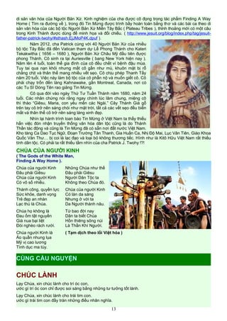 di sản văn hóa của Người Bản Xứ. Kinh nghiệm của cha được cô đọng trong tác phẩm Finding A Way
Home ( Tìm ra đường về ), trong đó Tin Mừng được trình bầy hoàn toàn bằng thơ và các bài ca theo di
sản văn hóa của các bộ tộc Người Bản Xứ Miền Tây Bắc ( Plateau Tribes ), thỉnh thoảng mới có một câu
trong Kinh Thánh được dùng để minh họa và đối chiếu. ( http://www.jesuit.org/blog/index.php/tag/jesuit-
father-patrick-twohy/#sthash.EjJMoP4K.dpuf ).
Năm 2012, cha Patrick cùng với 40 Người Bản Xứ của nhiều
bộ tộc Tây Bắc đã đến Vatican tham dự Lễ Phong Thánh cho Kateri
Tekakwitha ( 1656 – 1680 ), Người Bản Xứ Châu Mỹ đầu tiên được
phong Thánh. Cô sinh ra tại Auriesville ( bang New York hiện nay ).
Năm lên 4 tuổi, toàn thể gia đình của cô đều chết vì bệnh đậu mùa.
Tuy tai qua nạn khỏi nhưng mắt cô gần như mù, khuôn mặt bị rỗ
chằng chịt và thân thể mang nhiều vết sẹo. Cô chịu phép Thanh Tẩy
năm 20 tuổi. Việc này làm bộ tộc của cô phẫn nộ và muốn giết cô. Cô
phải chạy trốn đến làng Kahnawake, gần Montreal, Canada, nơi có
các Tu Sĩ Dòng Tên rao giảng Tin Mừng.
Cô qua đời vào ngày Thứ Tư Tuần Thánh năm 1680, năm 24
tuổi. Các nhân chứng nói rằng ngay chính lúc lâm chung, miệng cô
thì thào “Giêsu, Maria, con yêu mến các Ngài.” Cây Thánh Giá gỗ
trên tay cô trở nên sáng chói như mặt trời, tất cả các vết sẹo đều biến
mất và thân thể cô trở nên sáng láng xinh đẹp.
Nhìn lại hành trình loan báo Tin Mừng ở Việt Nam ta thấy thiếu
hẳn việc đón nhận truyền thống văn hóa dân tộc cũng là do Thánh
Thần tác động và cũng là Tin Mừng đã có sẵn nơi đất nước Việt Nam.
Kho tàng Ca Dao Tục Ngữ, Đoạn Trường Tân Thanh, Gia Huấn Ca, Nhị Độ Mai, Lục Vân Tiên, Giáo Khoa
Quốc Văn Thư… bị coi là lạc đạo và loại bỏ không thương tiếc. Hình như là Kitô Hữu Việt Nam rất thiếu
tính dân tộc. Có phải ta rất thiếu tầm nhìn của cha Patrick J. Twohy !?!
CHÚA CỦA NGƯỜI KINH
( The Gods of the White Man,
Finding A Way Home ).
Chúa của người Kinh
Đâu phải Giêsu
Chúa của người Kinh
Có vô số nhiều.
Thành công, quyền lực
Sức khỏe, danh vọng
Trẻ đẹp an nhàn
Lạc thú là Chúa.
Chúa họ không là
Đau ốm tật nguyền
Già nua bại liệt
Đói nghèo rách rưới.
Chúa người Kinh là
Áo quần nhung lụa
Mỹ vị cao lương
Tình dục ma túy.
Những Chúa như thế
Đâu phải Giêsu
Người Dân Tộc ta
Không theo Chúa đó.
Chúa của người Kinh
Có làn da sáng
Nhưng ở với ta
Da Người thành nâu.
Từ bao đời nay
Dân ta biết Chúa
Hồn thiêng sông núi
Là Thần Khí Người.
( Tạm dịch theo lối Việt hóa )
CHÚC LÀNH
Lạy Chúa, xin chúc lành cho trí óc con,
ước gì trí óc con chỉ được soi sáng bằng những tư tưởng tốt lành.
Lạy Chúa, xin chúc lành cho trái tim con.
ước gì trái tim con đầy tràn những điều nhân nghĩa.
13
CÙNG CẦU NGUYỆN
 