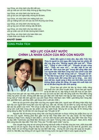 Lạy Chúa, xin chúc lành cho đôi mắt con,
ước gì mắt con chỉ nhìn thấy những gì đẹp lòng Chúa.
Lạy Chúa, xin chúc lành cho hai tai con,
ước gì tai con chỉ nghe thấy những lời tốt lành.
Lạy Chúa, xin chúc lành cho miệng lưỡi con,
ước gì miệng lưỡi con chỉ cao rao tình thương của Chúa.
Lạy Chúa, xin chúc lành cho hai tay con,
ước gì tay con chỉ làm những việc tốt lành.
Lạy Chúa, xin chúc lành cho hai chân con,
ước gì chân con chỉ đi trên đường lành thánh.
Lạy Chúa, xin chúc lành cho toàn thân con,
vì toàn thân con thuộc về Chúa…
KHUYẾT DANH
NỘI LỰC CỦA ĐẤT NƯỚC
CHÍNH LÀ NHÂN CÁCH CỦA MỖI CON NGƯỜI
Nhắc đến nghệ sĩ nhân dân, đạo diễn Trần Văn
Thủy là người ta nhớ ngay đến hàng loạt tác phẩm để
đời của ông như "Những người dân quê tôi", "Phản
bội", "Tiếng vĩ cầm ở Mỹ Lai", "Chuyện từ góc công
viên", "Thầy mù xem voi"… và đặc biệt là hai tác
phẩm đã “làm mưa làm gió” trong đời sống điện ảnh
của người dân Việt Nam cũng như cho chính cuộc đời
ông một thời: "Hà Nội trong mắt ai", "Chuyện tử tế".
Vì "Hà Nội trong mắt ai" mà ông gặp nhiều chuyện rắc
rối, nhưng cuộc đời cũng lắm sự lạ lùng… sau năm
năm bất lực, tuyệt vọng vì đứa con tinh thần của mình
không được phép lên tiếng, thì ngay khi xuất hiện trở
lại nó đã đưa ông lên đài vinh quang.
Chưa bao giờ phim tài liệu lại được chiếu riêng
một buổi như các phim truyện khác. Chưa bao giờ người
ta lại bỏ tiền túi ra, xếp hàng lũ lượt để mua vé vào xem.
Cũng chưa bao giờ các rạp chiếu phim lớn của cả nước lại làm việc hết công suất như thời điểm công
chiếu hai phim nói trên. Không biết đến bao giờ điện ảnh Việt Nam mới lặp lại hiện tượng ấy. "Hà Nội
trong mắt ai" nhận liền bốn giải lớn của Liên Hoan Phim Việt Nam năm 1988 ( giải Bông Sen Vàng đặc
biệt, giải Biên kịch, giải Đạo diễn, giải Quay phim xuất sắc nhất ).
Nhìn lại cả quá trình cống hiến của ông cho ngành điện ảnh, người xem dễ dàng nhận thấy ông
luôn lấy con người làm trung tâm của mọi nghĩ suy, dằn vặt, nỗi đau và cả niềm hy vọng mà ông muốn
đặt vào tác phẩm của mình. "Khi chưa có độc lập thì thân phận, cảnh đời của người dân lam lũ, khốn
cùng luôn xuất hiện trong các tác phẩm văn học nghệ thuật. Nhưng khi có độc lập rồi thì không thấy
bóng dáng họ đâu" là nỗi trăn trở của ông gửi vào "Chuyện tử tế".
Nguyên tắc tối thượng trong công việc của ông là phải làm ra được những tác phẩm thực sự có
ích cho con người. Không phải đơn giản mà tại Hội Thảo Điện ảnh Tài Liệu Quốc Tế The Robert
Flaherty ở New York ( tháng 5 năm 2003 ), với hơn 200 nhà làm phim độc lập, đạo diễn Trần Văn Thủy
và đạo diễn Toshimoto của Nhật Bản đã được vinh danh "Chứng nhân của thế giới". Năm 2010, Nhật
Bản cũng đưa tên đạo diễn Trần Văn Thủy vào "Từ điển danh nhân" của họ.
Câu chuyện ông chia sẻ với chúng tôi trong một buổi chiều ở Hà Nội cũng lan man, chất chứa biết
bao tâm sự về con người. Ông nói: Bạn bè tôi, ngồi với nhau nói chuyện gì thì nói: Kinh tế, gia đình, sức
khỏe, thậm chí cả những chuyện bậy bạ của đám đàn ông... nhưng rồi cuối cùng vẫn quay lại chuyện...
chính trị. Mà điều này không chỉ với người Việt ở trong nước mà người Việt ở nước ngoài cũng thế.
14
CÙNG PHÂN TÍCH
 