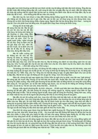 nóng giận hơn bình thường và đã trút cơn thịnh nộ lên mẹ tôi bằng một trận đòn kinh khủng. Ông đá mẹ
tôi liên miên đến không đứng dậy nổi, cuối cùng là nắm tóc và giập đầu mẹ vô vách, đến khi dòng máu
đỏ chảy dài xuống mặt thì người đàn bà kia can ra, không cho đánh nữa. Bà ta mở bóp đầm, lấy ra cái
khăn tay để hỉ mũi… chứ không phải để lau máu cho mẹ tôi.
Mẹ nắm tay tôi, lom khom vì đau đến không đứng thẳng người lên được, trở lên nhà trên, mẹ
xốc thằng em tôi đang ngủ dúi ở góc nhà. Mẹ vác nó lên vai, cố thoa lưng nó cho đừng khóc nữa.
Chúng tôi ra khỏi nhà trong bóng chiều chạng vạng. Người đàn bà kia đứng lặng nhìn theo… tương lai
của bà. Con chó phân bua vài tiếng sủa, rồi quyết định chạy theo những kẻ khốn cùng.
Chúng tôi đi bộ thật gần
để sang nhà bà nội. Mẹ tôi gởi
chị em tôi cho bà nội để đến
nhà ông y tá trong xóm băng bó
vết thương vì máu chảy đầm
đìa. Nội xua đuổi chúng tôi làm
om xòm cả xóm. Chú Tư tôi
ngoài quán nhậu, nghe chuyện
trở về nhà. Ông ra lệnh cho bà
nội giữ đứa con trai, năm đó,
em tôi 4 tuổi, và ra lệnh cho mẹ
dẫn tôi đi đâu thì đi, đừng về
nhà nữa, đừng đến đây nữa.
Mẹ tôi miễn cưỡng gởi
lại thằng em tôi cho bà nội,
nhưng nó khóc la, không chịu
rời mẹ tôi. Chú Tư táng nó một
bạt tai đến sặc máu mũi, chửi tới ba đời nhà nó. Mẹ tôi không cho đánh nó nữa bằng cách ôm nó vào
lòng mẹ. Chú Tư trút giận lên mẹ tôi còn tàn nhẫn hơn cha tôi. Chú đánh mẹ tôi như đánh chó. Đá lăn
lông lốc trên sân… ( Ảnh bến sông chợ Vĩnh Long ).
Tôi không còn khóc la nổi nữa, chỉ đứng há hốc miệng ra nhìn. Thằng em tôi thôi khóc, máu mũi
nó chảy xuống đỏ cả ngực áo nó lẫn áo tôi, nó vùng ra khỏi tay tôi đang ôm nó trong lo sợ, nó dõng dạc
chỉ mặt chú Tư: "ĐM. mày, chú Tư." Ông cho nó một đá văng ra ngõ, nó giẫy đành đạch như con cá lóc
bị đập đầu. Mẹ tôi bò ra ngõ, lôi thằng em tôi và gọi tôi. Chạy. Con chó chạy theo…
Đêm đó, chúng tôi ngủ sạp ngoài chợ Chồm Hổm là ngôi chợ tự phát, mọc lên sau "giải phóng".
Bờ sông bãi rác trước đây nhưng có lợi thế trên bờ dưới bến, thuận tiện cho việc mua bán của ghe
thương hồ. Đêm xuống, mấy chiếc ghe thương hồ leo lét đèn bão và tiếng hát lời ca vang lên cùng tiếng
đàn vọng cổ. Tôi quá lạnh, sợ và đói nên không ngủ được, rúc vô mẹ tôi thì thằng em không nhường
hơi ấm, nó xô tôi ra. Tôi ôm con chó, khóc thút thít… rồi lịm đi.
Khuya, mấy người phường đội, du kích, công an… đi bắt vượt biên làm náo động mấy chiếc ghe
thương hồ đã yên giấc. Họ bắt chúng tôi chung với những người lạ, những người vượt biên lớ ngớ
không biết chạy di đâu. Tất cả những người bị bắt, được giải về Công An Phường. Sáng hôm sau, công
an nhận mặt ba mẹ con tôi là người địa phương nên thả ra chứ không đưa đi trại giam.
Mẹ dẫn chị em tôi xuống cuối chợ, mua cho mỗi đứa một trái bắp luộc và dặn ngồi ngoan ở đó
để mẹ đi xin việc làm. Con chó cũng kêu đói ăng ẳng đòi phần, mẹ nhường cho nó củ khoai lang luộc là
phần của mẹ. Bây giờ, tôi mới thấy trên đầu mẹ tôi được buộc lại như đeo tang, máu khô còn đầy ở
mang tai và gương mặt tím bầm nhiều chỗ. Chúng tôi ăn xong, ngồi ngoan một chỗ để mẹ đi gánh nước
và rửa tô cho hàng hủ tiếu. Con chó lẽo đẽo theo mẹ đi gánh nước… Từ đó, chúng tôi sống ngoài chợ.
Tối ngủ coi đồ cho hàng hủ tiếu khỏi dọn bàn ghế về nhà như trước đây.
Gia đình tôi cũng quen được ông bà Mười làm nghề thương hồ. Ông bà lên hàng là cả ghe cá
mắm tới rau trái, dừa khô, khoai lang, bí đỏ… Họ mua bán trao đổi không hết hàng thì để lại cho mẹ tôi
bán chợ chiều vì công việc phụ hàng hủ tiếu chỉ bán chợ sáng. Những ngày tháng ấy, tôi thấy mẹ tôi
cười khi chợ vắng tanh về tối, và thằng em tôi chơi với con chó nhiều hơn chơi với chị.
Chuyện ba mẹ con tôi sống ngoài chợ được đồn đến tai cha tôi và chú Tư cũng đồng nghĩa với
hết yên ổn từ hôm bà nội đi chợ. Bà ngồi ăn bún thịt nướng chả giò thơm lừng. Tôi không giữ nổi thằng
em như lời mẹ tôi dặn dò, nó vùng khỏi tay tôi để chạy đến bà nội xin ăn vì thịt nướng thơm lắm ! Bà nội
hất nguyên tô bún vô mặt nó. Bảo lượm lấy mà ăn ! Chửi ba đời chín kiếp nhà nó. Nó không lượm thịt
nướng chả giò dưới đất mà chỉ thẳng vào mặt bà nội ! "ĐM. mày, bà nội".
18
 