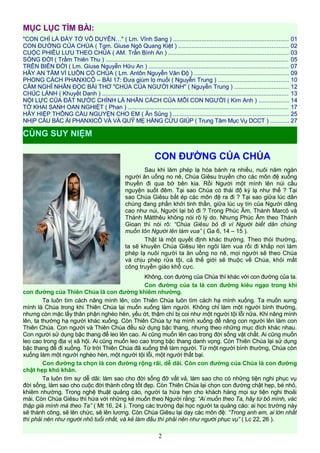 MỤC LỤC TÌM BÀI:
"CON CHỈ LÀ ĐẦY TỚ VÔ DUYÊN…" ( Lm. Vĩnh Sang ) ..................................................................... 01
CON ĐƯỜNG CỦA CHÚA ( Tgm. Giuse Ngô Quang Kiệt ) .................................................................. 02
CUỘC PHIÊU LƯU THEO CHÚA ( AM. Trần Bình An ) ........................................................................ 03
SÓNG ĐỜI ( Trầm Thiên Thu ) .............................................................................................................. 05
TRÊN BIỂN ĐỜI ( Lm. Giuse Nguyễn Hữu An ) .................................................................................... 07
HÃY AN TÂM VÌ LUÔN CÓ CHÚA ( Lm. Antôn Nguyễn Văn Độ ) ........................................................ 09
PHONG CÁCH PHANXICÔ – BÀI 17: Đưa giùm lọ muối ( Nguyễn Trung ) .......................................... 10
CẢM NGHĨ NHÂN ĐỌC BÀI THƠ "CHÚA CỦA NGƯỜI KINH" ( Nguyễn Trung ) ................................ 12
CHÚC LÀNH ( Khuyết Danh ) ................................................................................................................ 13
NỘI LỰC CỦA ĐẤT NƯỚC CHÍNH LÀ NHÂN CÁCH CỦA MỖI CON NGƯỜI ( Kim Anh ) .................. 14
TỜ KHAI SANH OAN NGHIỆT ( Phan ) ................................................................................................ 17
HÃY HIỆP THÔNG CẦU NGUYỆN CHO EM ( Ân Sủng ) ..................................................................... 25
NHỊP CẦU BÁC ÁI PHANXICÔ VÀ VÀ QUỸ MẸ HẰNG CỨU GIÚP ( Trung Tâm Mục Vụ DCCT ) ........... 27
CON ĐƯỜNG CỦA CHÚA
Sau khi làm phép lạ hóa bánh ra nhiều, nuôi năm ngàn
người ăn uống no nê, Chúa Giêsu truyền cho các môn đệ xuống
thuyền đi qua bờ bên kia. Rồi Người một mình lên núi cầu
nguyện suốt đêm. Tại sao Chúa có thái độ kỳ lạ như thế ? Tại
sao Chúa Giêsu bắt ép các môn đệ ra đi ? Tại sao giữa lúc dân
chúng đang phấn khởi tinh thần, giữa lúc uy tín của Người dâng
cao như núi, Người lại bỏ đi ? Trong Phúc Âm, Thánh Marcô và
Thánh Mátthêu không nói rõ lý do. Nhưng Phúc Âm theo Thánh
Gioan thì nói rõ: “Chúa Giêsu bỏ đi vì Người biết dân chúng
muốn tôn Người lên làm vua” ( Ga 6, 14 – 15 ).
Thật là một quyết định khác thường. Theo thói thường,
ta sẽ khuyên Chúa Giêsu lên ngôi làm vua rồi đi khắp nơi làm
phép lạ nuôi người ta ăn uống no nê, mọi người sẽ theo Chúa
và chịu phép rửa tội, cả thế giới sẽ thuộc về Chúa, khỏi mất
công truyền giáo khổ cực.
Không, con đường của Chúa thì khác với con đường của ta.
Con đường của ta là con đường kiêu ngạo trong khi
con đường của Thiên Chúa là con đường khiêm nhường.
Ta luôn tìm cách nâng mình lên, còn Thiên Chúa luôn tìm cách hạ mình xuống. Ta muốn xưng
mình là Chúa trong khi Thiên Chúa lại muốn xuống làm người. Không chỉ làm một người bình thường,
nhưng còn mặc lấy thân phận nghèo hèn, yếu ớt, thậm chí bị coi như một người tội lỗi nữa. Khi nâng mình
lên, ta thường hạ người khác xuống. Còn Thiên Chúa tự hạ mình xuống để nâng con người lên làm con
Thiên Chúa. Con người và Thiên Chúa đều sử dụng bậc thang, nhưng theo những mục đích khác nhau.
Con người sử dụng bậc thang để leo lên cao. Ai cũng muốn lên cao trong đời sống vật chất. Ai cũng muốn
leo cao trong địa vị xã hội. Ai cũng muốn leo cao trong bậc thang danh vọng. Còn Thiên Chúa lại sử dụng
bậc thang để đi xuống. Từ trời Thiên Chúa đã xuống thế làm người. Từ một người bình thường, Chúa còn
xuống làm một người nghèo hèn, một người tội lỗi, một người thất bại.
Con đường ta chọn là con đường rộng rãi, dễ dãi. Còn con đường của Chúa là con đường
chật hẹp khó khăn.
Ta luôn tìm sự dễ dãi: làm sao cho đời sống đỡ vất vả, làm sao cho có những tiện nghi phục vụ
đời sống, làm sao cho cuộc đời thành công tốt đẹp. Còn Thiên Chúa lại chọn con đường chật hẹp, bé nhỏ,
khiêm nhường. Trong nghệ thuật quảng cáo, người ta hứa hẹn cho khách hàng mọi sự tiện nghi thoải
mái. Còn Chúa Giêsu thì hứa với những kẻ muốn theo Người rằng: “Ai muốn theo Ta, hãy từ bỏ mình, vác
thập giá mình mà theo Ta” ( Mt 16, 24 ). Trong các trường đại học người ta quảng cáo: ai học trường này
sẽ thành công, sẽ lên chức, sẽ lên lương. Còn Chúa Giêsu lại dạy các môn đệ: “Trong anh em, ai lớn nhất
thì phải nên như người nhỏ tuổi nhất, và kẻ làm đầu thì phải nên như người phục vụ” ( Lc 22, 26 ).
2
CÙNG SUY NIỆM
 