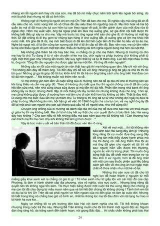 nhang xin lỗi người anh hay chị của con, mẹ đã bỏ nó mấy chục năm trời lạnh lẽo ngoài bờ sông, dù
mới là phôi thai nhưng nó đã có linh hồn.
Không ngờ dì Hường là người chị em mà Ơn Trên đã ban cho mẹ. Dì nghèo vậy mà cũng đã xin lễ
cầu siêu cho nó, rước vong linh nó vô Chùa để cầu siêu theo tín ngưỡng của dì. Mẹ nhớ hoài về hai bộ
quần áo mà dì đã mua cho tụi con hôm tụi con theo ngoại về quê, là tiền giành dụm của một đứa rửa tô
ngoài chợ. Hôm mẹ xuất viện, ông bà ngoại phải lén đưa mẹ xuống ghe, sợ gia đình nội biết được thì
không biết điều gì xảy ra cho mẹ. Vậy mà trước lúc ông ngoại nhổ sào cho ghe đi, dì Hường có mặt kịp
thời. Dì đặt chồng tô đi thu gom từ những bạn hàng ở chợ xuống đất, dì xuống ghe và ôm mẹ khóc hết
nước mắt. Khi ghe đã đi rồi, mẹ mới biết được dì đã lén đút hết cuộn tiền đi thu tiền hủ tiếu vô túi áo mẹ.
Nghe bà ngoại nói, dì bị đòn cũng tan xương nát thịt vì tội ăn cắp số tiền đó. Bao năm nay, mẹ cứ tâm niệm
là mẹ còn thiếu người chị em một trận đòn, thiếu dì Hường cái tình nghĩa người dưng mà hơn cả ruột thịt.
Mẹ không ghé thăm bà nội hay bác Hai, vì chẳng có gì cho mẹ thăm. Nhưng dì Hường có cho
mẹ hay là chú Tư đang ở tù vì vận chuyển xì-ke ma túy, chờ ngày ra pháp trường chứ không phải tù
ngồi một thời gian như những lần trước. Mẹ suy nghĩ thật kỹ và tự đi thăm ông. Lúc đối mặt nhau ở nhà
tù, ông nói: "Ông đã cầu nguyện cho được gặp lại mẹ một lần. Và ông đã mãn nguyện".
Những câu xin lỗi của một người ăn năn thật hay giả thì mẹ không quan tâm, Mẹ chỉ nói với ông:
"Tôi không đến đây để thăm ông. Tôi đến đây chỉ để nói với ông: Những gì ông đã gây ra cho tôi thì tôi
bỏ qua ! Những gì gọi là giúp đỡ tôi lúc khốn khổ thì tôi trả ơn ông bằng cách cho ông biết: Hai đứa con
tôi đã nên người…" Mẹ không muốn nói thêm nên ra về.
Vì mẹ không yên tâm lắm về cuộc sống của dì Hường nên đã để lại địa chỉ cho dì Hường liên lạc
khi túng thiếu và cần mẹ giúp đỡ. Theo dì Hường cho biết qua thư thì người chồng của dì đã ăn cướp
hết tiền sửa nhà, nên nhà cũng chưa sửa được gì mà tiền thì đã hết. Phần tiền trong nhà bank thì ông
không lấy ra được nhưng đánh đập dì mỗi tháng khi lấy ra tiền lời nhưng không đưa cho ông. Tóm lại,
mẹ cũng không giúp được dì sướng hơn mà làm cho dì còn khổ hơn lúc không có tiền. Thật là đau khổ.
Dì cũng cho mẹ biết: Sau lần mẹ vô thăm chú Tư trong tù thì ông đã tự tử chứ không đợi ngày bị đưa ra
pháp trường. Mẹ không ăn năn, hối hận gì về việc đó ! Biết ông là cha của tụi con, và mẹ nghĩ ông ấy đã
để lại một chút con người cho con cái không quá xấu hổ về người cha, như thế cũng tốt !
Chuyện ông chồng của dì Hường đã đánh cắp địa chỉ của mẹ để đưa cho bác Hai với thoả thuận
gì giữa họ thì mẹ không biết. Mẹ chỉ trình bày hết sự thật cho con quyết định có bảo lãnh bác Hai sang
đây hay không ? Cho con hiểu rõ hết những điều mà bao năm qua mẹ đã không nói ! Con thương hay
oán trách mẹ thì mẹ cam chịu khi không thể làm gì hơn được…"
Vậy là bức màn u uất về bản thân tôi đã được vén lên rõ ràng.
Xét về mọi mặt… thì tôi không nên
bảo lãnh bác Hai sang đây làm gì ! Nhưng
lòng riêng tôi cứ muốn đưa ông sang đây
để ông tận mắt thấy được hạnh phúc mà
mẹ tôi đang có. Để ông thấm thía tội ác
mà ông đã gieo cho người vô tội thì về
sau: người hiền vẫn được trời thương,
người ác vẫn bị trừng phạt. Tôi muốn ông
sống thật lâu để chết mòn trong bơ vơ và
đau khổ ở xứ người, hơn là để ông chết
với một cơn say thuốc phiện quá liều bằng
cách gởi tiền về cho ông ăn hút ngập mặt;
chết vô thừa nhận như một kẻ vô lại.
Những thù oán xưa cũ đã cho tôi
nghị lực để hoàn thành ý nguyện từ mỗi
miếng giấy khai sanh xét ra chẳng có giá trị gì ! Tờ khai sanh như tờ giấy lộn với cái mộc đỏ của cấp
Phường, là đơn vị hành chánh cấp địa phương, vừa vô nghĩa, vừa nực cười… Nhưng lòng riêng đã
quyết nên tôi không ngại tốn kém. Tôi thực hiện bằng được một cuộc trả thù xứng đáng cho những gì
mẹ con tôi đã chịu đựng từ mấy mươi năm qua và tới hết đời chúng tôi không chừng ! Tánh tình em tôi
có dịu lại từ khi Ơn Trên đã sai phái người vợ hiền ngoan của nó đến giúp nó làm lại cuộc đời. Nhưng
tôi biết trong lòng nó chẳng bao giờ có bình an, nhất là những lúc mẹ tôi đau đớn với nội tạng hư hao vì
bị hành hạ xưa kia…
Ngày vợ chồng tôi ra phi trường đón bác Hai với danh nghĩa cha tôi. Tôi thề không khoan
nhượng trong cuộc trả thù này. Nhưng Bề Trên không muốn cho tôi trở thành một người độc ác. Người
đàn ông răng hô, da trắng xanh đến bệnh hoạn, nói giọng Bắc đặc… thì chắc chắn không phải bác Hai
24
 