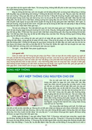 tôi vì gia đình nội tôi người miền Nam. Tôi chưng hửng, không biết đối phó ra làm sao trong trường hợp
mà mình không lường trước được.
May là chồng tôi tỉnh táo, anh nói chuyện với tôi bằng tiếng Anh và dùng toàn tiếng lóng vì không
biết ông Bắc này có biết tiếng Anh không ? Chồng tôi đã bình tĩnh để suy xét: "Ba em, bác Hai, đã khôn
hơn em tưởng ! Ông qua đây làm gì để cho em trả thù ? Ông đã nhường chuyến xuất ngoại này cho
một tội phạm trong nước hay cán bộ bị truy nã vì lý do gì đó thì anh không cần biết ! Bác Hai ôm một
đống tiền, tha hồ ăn hút ở Việt Nam, không sướng hơn sang đây cho em trả thù ! Ông này đủ tiền mua
một chuyến xuất ngoại và qua mặt chính quyền thì ông ấy là tay ghê gớm bên Việt Nam. Anh nghĩ, ra
khỏi phi trường, ông ta sẽ bỏ trốn mình. Chuyện còn lại là chúng ta đối mặt với luật pháp ở đây là không
khai báo khi đón nhận thân nhân giả mạo…"
Tôi nói với chồng tôi: "Em hết biết tính sao rồi ! Anh tính toán giùm em." Chồng tôi cho biết: "Nếu
mình tố cáo ông ấy ngay trong phi trường thì mình vô tội. Ông ấy, không phải người tốt cho mình áy náy
hay hối hận gì đâu ! Phần bác Hai của em bên Việt Nam cũng không yên nếu ông này không trót lọt bên
đây ! Có thể tay chân ông này sẽ đòi lại tiền bằng máu của bác Hai. Nhưng những người không đáng
giúp này thì rất cần trừng trị…"
Tôi đồng ý với chồng tôi nên anh giả đi vô toilet để gọi cảnh sát. Ông người Bắc, đúng như
chồng tôi tiên đoán, cũng giả bộ đi toilet rồi trốn chạy ! Ông ta là tội phạm cỡ nào bên Việt Nam thì tôi
thật thà không biết ! Chồng tôi đã giúp tôi qua được những rắc rối điên đầu với cảnh sát cho tới khi họ
tóm được thủ phạm của một vụ lừa đảo Sở Di Trú Hoa Kỳ. Nhiều lần ngồi nhớ lại chuyện ân oán này.
Tôi hiểu biết hơn về lòng mình với những ân oán của con người.
Tôi nghĩ… hãy để Bề Trên phán quyết thay ta.
PHAN
Lời người viết:
Cảm ơn nhân vật "tôi" trong bài ghi chép của Phan. Cảm ơn bạn đã cho nhiều người suy nghĩ về
tình yêu và hận thù trong những hoàn cảnh tương tự với bạn. Lớn hơn là suy nghĩ về tình yêu và hận thù
trong thời đại chúng ta. Cảm ơn nhân vật "mẹ" đã đồng ý cho phổ biến trên trang báo về cuộc đời không
may nhưng kết thúc khá có hậu của bà – như một thông điệp chia sẻ cùng bạn đọc: chuyện ở hiền gặp
lành không bị ảnh hưởng gì từ văn minh và khoa học kỹ thuật. Con người muôn đời, gieo gió gặt bão, ở
hiền gặp lành. Chân thành cảm ơn quý vị. Người ghi chép, PHAN.
HÃY HIỆP THÔNG CẦU NGUYỆN CHO EM
Em là một sinh linh bé nhỏ nhưng đã phải
mang căn bệnh lạ ngay khi mới chào đời: các đầu
ngón tay chân của em sưng tấy và chảy nước; trong
cơ thể em có nhiều chỗ lở loét. Bốn anh chị của em
đều mang bệnh này và đã chết khi chưa đầy 3 tháng
tuổi. Tên em là H’linh. Cái tên làm tôi tưởng nhớ tới ý
niệm “linh hồn” trong các tôn giáo vẫn thường dùng.
Tôi cố gắng kết nối với linh hồn em. Tên em nhắc nhở
tôi rằng con người là cao quý, là huyền nhiệm. Tôi đã
chìm đắm trong những phút giây nguyện cầu để hiệp
thông vì tôi tin rằng tất cả chúng ta cùng có chung một
Cội Nguồn, cùng hít thở một khí trời, cùng nhận chung
một sinh lực từ Tạo Hóa.
Em chưa đầy một tháng rưỡi tuổi. Em thật quá
nhỏ để có thể nói lên một điều gì. Nhưng tôi có thể cảm nhận em đang ao ước được chữa lành, được ai
đó trao ban một ánh mắt yêu thương, một nụ hôn của cảm thông để làm giảm những đau đớn em đang
phải chịu. Em như muốn nói lên rằng: “xin cứu lấy em !” vì em được Chúa gọi làm người, để được sống
để được ca ngợi Chúa trên trần gian này.
Chiều ngày 28 tháng 7, sau giờ viếng Thánh Thể, Y Chương, một anh bạn cùng lớp, người dân
tộc M’nông, đã bảo tôi lên bệnh viện thăm người thân của anh ấy. Trong khi Y Chương xin phép bề trên,
tôi mượn xe máy để lên đường. Y Chương cho tôi biết người thân của anh đang trên đường chuyển đến
Bệnh Viện Nhi Đồng I. Trước đó, họ đã đến Bệnh Viện Da Liễu và Nhi Đồng II nhưng đều bị từ chối vì
25
CÙNG HIỆP THÔNG
 