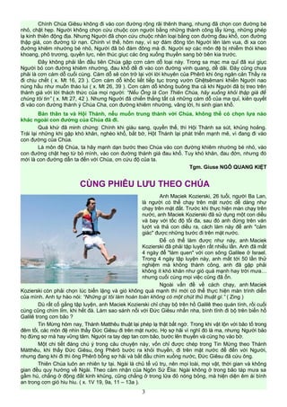 Chính Chúa Giêsu không đi vào con đường rộng rãi thênh thang, nhưng đã chọn con đường bé
nhỏ, chật hẹp. Người không chọn cứu chuộc con người bằng những thành công lẫy lừng, những phép
lạ kinh thiên động địa. Nhưng Người đã chọn cứu chuộc nhân loại bằng con đường đau khổ, con đường
thập giá, con đường tử nạn. Chính vì thế, hôm nay, vì sợ đám đông tôn Người lên làm vua, đi xa con
đường khiêm nhường bé nhỏ, Người đã bỏ đám đông mà đi. Người sợ các môn đệ bị nhiễm thói kheo
khoang, phô trương, quyền lực, nên thúc giục các ông xuống thuyền sang bờ bên kia trước.
Đây không phải lần đầu tiên Chúa gặp cơn cám dỗ loại này. Trong sa mạc ma quỉ đã xui giục
Người bỏ con đường khiêm nhường, đau khổ để đi vào con đường vinh quang, dễ dãi. Đây cũng chưa
phải là cơn cám dỗ cuối cùng. Cám dỗ sẽ còn trở lại với lời khuyên của Phêrô khi ông ngăn cản Thầy ra
đi chịu chết ( x. Mt 16, 23 ). Cơn cám dỗ khốc liết tiếp tục trong vườn Ghệtsêmani khiến Người nao
núng hầu như muốn tháo lui ( x. Mt 26, 39 ). Cơn cám dỗ không buông tha cả khi Người đã bị treo trên
thánh giá với lời thách thức của mọi người: “Nếu Ông là Con Thiên Chúa, hãy xuống khỏi thập giá để
chúng tôi tin” ( x. Mt 27, 42 ). Nhưng Người đã chiến thắng tất cả những cám dỗ của ma quỉ, kiên quyết
đi vào con đường thánh ý Chúa Cha, con đường khiêm nhường, vâng lời, hi sinh gian khổ.
Bản thân ta và Hội Thánh, nếu muốn trung thành với Chúa, không thể có chọn lựa nào
khác ngoài con đường của Chúa đã đi.
Quá khứ đã minh chứng: Chính khi giàu sang, quyền thế, thì Hội Thánh sa sút, khủng hoảng.
Trái lại những khi gặp khó khăn, nghèo khổ, bắt bớ, Hột Thánh lại phát triển mạnh mẽ, vì đang đi vào
con đường của Chúa.
Là môn đệ Chúa, ta hãy mạnh dạn bước theo Chúa vào con đường khiêm nhường bé nhỏ, vào
con đường chật hẹp từ bỏ mình, vào con đường thánh giá đau khổ. Tuy khó khăn, đau đớn, nhưng đó
mới là con đường dẫn ta đến với Chúa, ơn cứu độ của ta.
Tgm. Giuse NGÔ QUANG KIỆT
CÙNG PHIÊU LƯU THEO CHÚA
Anh Maciek Kozierski, 26 tuổi, người Ba Lan,
là người có thể chạy trên mặt nước dễ dàng như
chạy trên mặt đất. Trước khi thực hiện màn chạy trên
nước, anh Maciek Kozierski đã sử dụng một con diều
và bay với tốc độ tối đa, sau đó anh đứng trên ván
lướt và thả con diều ra, cách làm này để anh "cảm
giác" được những bước đi trên mặt nước.
Để có thể làm được như này, anh Maciek
Kozierski đã phải tập luyện rất nhiều lần. Anh đã mất
4 ngày để "làm quen" với con sông Galilee ở Israel.
Trong 4 ngày tập luyện này, anh mất tới 50 lần thử
nghiệm mà không thành công, anh đã gặp phải
không ít khó khăn như gió quá mạnh hay trời mưa…
nhưng cuối cùng mọi việc cũng đã ổn.
Ngoài vấn đề về cách chạy, anh Maciek
Kozierski còn phải chọn lúc biển lặng và gió không quá mạnh thì mới có thể thực hiện màn trình diễn
của mình. Anh tự hào nói: “Những gì tôi làm hoàn toàn không có một chút thủ thuật gì.” ( Zing )
Dù rất cố gắng tập luyện, anh Maciek Kozierski chỉ chạy bộ trên hồ Galilê theo quán tính, rồi cuối
cùng cũng chìm lỉm, khi hết đà. Làm sao sánh nổi với Đức Giêsu nhẩn nha, bình tĩnh đi bộ trên biển hồ
Galilê trong cơn bão ?
Tin Mừng hôm nay, Thánh Matthêu thuật lại phép lạ thật bất ngờ. Trong khi vật lộn với bão tố trong
đêm tối, các môn đệ nhìn thấy Đức Giêsu đi trên mặt nước. Họ sợ hãi vì nghĩ đó là ma, nhưng Người bảo
họ đừng sợ mà hay vững tâm. Người ra tay dẹp tan cơn bão, bước lên thuyền và cùng họ vào bờ.
Một chi tiết đáng chú ý trong câu chuyện này, vốn chỉ được chép trong Tin Mừng theo Thánh
Mátthêu, khi thấy Đức Giêsu, ông Phêrô bước ra khỏi thuyền, đi trên mặt nước để đến với Người,
nhưng đang khi đi thì ông Phêrô bỗng sợ hãi và bắt đầu chìm xuống nước, Đức Giêsu đã cứu ông.
Thiên Chúa luôn an nhiên tự tại. Ngài là chủ tể vũ trụ, nên mọi loài, mọi vật, thời gian và không
gian đều quy hướng về Ngài. Theo cảm nhận của Ngôn Sứ Êlia: Ngài không ở trong bão táp mưa sa
gầm hú, chẳng ở động đất kinh khủng, cũng chẳng ở trong lửa đỏ nóng bỏng, mà hiện diện êm ái bình
an trong cơn gió hiu hiu. ( x. 1V 19, 9a, 11 – 13a ).
3
 