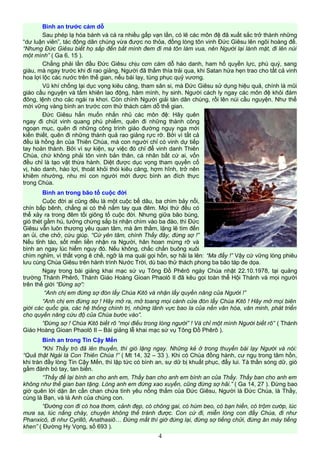 Bình an trước cám dỗ
Sau phép lạ hóa bánh và cá ra nhiều gấp vạn lần, có lẽ các môn đệ đã xuất sắc trở thành những
“dư luận viên”, tác động dân chúng vừa được no thỏa, đồng lòng tôn vinh Đức Giêsu lên ngôi hoàng đế.
“Nhưng Đức Giêsu biết họ sắp đến bắt mình đem đi mà tôn làm vua, nên Người lại lánh mặt, đi lên núi
một mình” ( Ga 6, 15 ).
Chẳng phải lần đầu Đức Giêsu chịu cơn cám dỗ háo danh, ham hố quyền lực, phú quý, sang
giàu, mà ngay trước khi đi rao giảng, Người đã thấm thía trải qua, khi Satan hứa hẹn trao cho tất cả vinh
hoa lợi lộc các nước trên thế gian, nếu bái lạy, tùng phục quỷ vương.
Vũ khí chống lại dục vọng kiêu căng, tham sân si, mà Đức Giêsu sử dụng hiệu quả, chính là mũi
giáo cầu nguyện và tấm khiên lao động, hãm mình, hy sinh. Người cách ly ngay các môn đệ khỏi đám
đông, lệnh cho các ngài ra khơi. Còn chính Người giải tán dân chúng, rồi lên núi cầu nguyện. Như thế
mới vững vàng bình an trước cơn thử thách cám dỗ thế gian.
Đức Giêsu hẳn muốn nhắn nhủ các môn đệ: Hãy quên
ngay đi chút vinh quang phù phiếm, quên đi những thành công
ngoạn mục, quên đi những công trình giáo đường nguy nga mới
kiến thiết, quên đi những thành quả rao giảng rực rỡ. Bởi vì tất cả
đều là hồng ân của Thiên Chúa, mà con người chỉ có vinh dự tiếp
tay hoàn thành. Bởi vì sự kiện, sự việc đó chỉ để vinh danh Thiên
Chúa, chứ không phải tôn vinh bản thân, cá nhân bất cứ ai, vốn
đều chỉ là tạo vật thừa hành. Diệt được dục vọng tham quyền cố
vị, háo danh, háo lợi, thoát khỏi thói kiêu căng, hợm hĩnh, trở nên
khiêm nhường, nhu mì con người mới được bình an đích thực
trong Chúa.
Bình an trong bão tố cuộc đời
Cuộc đời ai cũng đều là một cuộc bể dâu, ba chìm bảy nổi,
chín bấp bênh, chẳng ai có thể nắm tay qua đêm. Mọi thứ đều có
thể xảy ra trong đêm tối giông tố cuộc đời. Nhưng giữa bão bùng,
gió thét gầm hú, tưởng chừng sắp bị nhận chìm vào ba đào, thì Đức
Giêsu vẫn luôn thương yêu quan tâm, mà âm thầm, lặng lẽ tìm đến
an ủi, che chở, cứu giúp. “Cứ yên tâm, chính Thầy đây, đừng sợ !”
Nếu tỉnh táo, sốt mến liền nhận ra Người, hân hoan mừng rỡ và
bình an ngay lúc hiểm nguy đó. Nếu không, chắc chắn buông xuôi
chìm nghỉm, vì thất vọng ê chề, ngỡ là ma quái gọi hồn, sợ hãi la lên: “Ma đấy !” Vậy cứ vững lòng phiêu
lưu cùng Chúa Giêsu trên hành trình Nước Trời, dù bao thử thách phong ba bão táp đe dọa.
Ngay trong bài giảng khai mạc sứ vụ Tông Đồ Phêrô ngày Chúa nhật 22.10.1978, tại quảng
trường Thánh Phêrô, Thánh Giáo Hoàng Gioan Phaolô II đã kêu gọi toàn thể Hội Thánh và mọi người
trên thế giới “Đừng sợ”:
“Anh chị em đừng sợ đón lấy Chúa Kitô và nhận lấy quyền năng của Người !”
“Anh chị em đừng sợ ! Hãy mở ra, mở toang mọi cánh cửa đón lấy Chúa Kitô ! Hãy mở mọi biên
giới các quốc gia, các hệ thống chính trị, những lãnh vực bao la của nền văn hóa, văn minh, phát triển
cho quyền năng cứu độ của Chúa bước vào”.
“Đừng sợ ! Chúa Kitô biết rõ “mọi điều trong lòng người” ! Và chỉ một mình Người biết rõ” ( Thánh
Giáo Hoàng Gioan Phaolô II – Bài giảng lễ khai mạc sứ vụ Tông Đồ Phêrô ).
Bình an trong Tin Cậy Mến
"Khi Thầy trò đã lên thuyền, thì gió lặng ngay. Những kẻ ở trong thuyền bái lạy Người và nói:
“Quả thật Ngài là Con Thiên Chúa !” ( Mt 14, 32 – 33 ). Khi có Chúa đồng hành, cư ngụ trong tâm hồn,
khi tràn đầy lòng Tin Cậy Mến, thì lập tức có bình an, sự dữ bị khuất phục, đẩy lui. Tà thần sóng dữ, gió
gầm đành bó tay, tan biến.
“Thầy để lại bình an cho anh em, Thầy ban cho anh em bình an của Thầy. Thầy ban cho anh em
không như thế gian ban tặng. Lòng anh em đừng xao xuyến, cũng đừng sợ hãi.” ( Ga 14, 27 ). Đừng bao
giờ quên lời dặn ân cần chan chứa tình yêu nồng thắm của Đức Giêsu, Người là Đức Chúa, là Thầy,
cùng là Bạn, và là Anh của chúng con.
“Đường con đi có hoa thơm, cảnh đẹp, có chông gai, có hùm beo, có bạn hiền, có trộm cướp, lúc
mưa sa, lúc nắng cháy, chuyện không thể tránh được. Con cứ đi, miễn lòng con đầy Chúa, đi như
Phanxicô, đi như Cyrillô, Anathasiô… Đừng mất thì giờ đứng lại, đừng sợ tiếng chửi, đừng ăn mày tiếng
khen” ( Đường Hy Vọng, số 693 ).
4
 