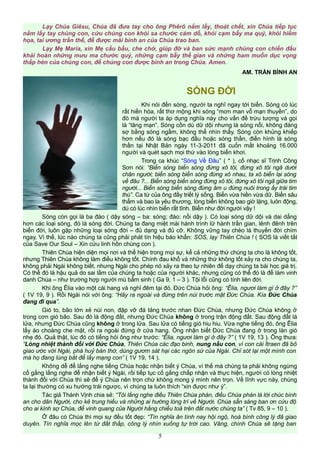 Lạy Chúa Giêsu, Chúa đã đưa tay cho ông Phêrô nắm lấy, thoát chết, xin Chúa tiếp tục
nắm lấy tay chúng con, cứu chúng con khỏi sa chước cám dỗ, khỏi cạm bẫy ma quỷ, khỏi hiểm
họa, tai ương trần thế, để được mãi bình an của Chúa trao ban.
Lạy Mẹ Maria, xin Mẹ cầu bầu, che chở, giúp đỡ và ban sức mạnh chúng con chiến đấu
khải hoàn những mưu ma chước quỷ, những cạm bẫy thế gian và những ham muốn dục vọng
thấp hèn của chúng con, để chúng con được bình an trong Chúa. Amen.
AM. TRẦN BÌNH AN
SÓNG ĐỜI
Khi nói đến sóng, người ta nghĩ ngay tới biển. Sóng có lúc
rất hiền hòa, rất thơ mộng khi sóng “mơn man vỗ mạn thuyền”, do
đó mà người ta áp dụng nghĩa này cho vấn đề trừu tượng và gọi
là “lãng mạn”. Sóng cồn dù dữ dội nhưng là sóng nổi, không đáng
sợ bằng sóng ngầm, không thể nhìn thấy. Sóng còn khủng khiếp
hơn nếu đó là sóng bạc đầu hoặc sóng thần, điển hình là sóng
thần tại Nhật Bản ngày 11-3-2011 đã cuốn mất khoảng 16.000
người và quét sạch mọi thứ vào lòng biển khơi.
Trong ca khúc “Sóng Về Đâu” ( * ), cố nhạc sĩ Trịnh Công
Sơn nói: “Biển sóng biển sóng đừng xô tôi, đừng xô tôi ngã dưới
chân người; biển sóng biển sóng đừng xô nhau, ta xô biển lại sóng
về đâu ?... Biển sóng biển sóng đừng xô tôi, đừng xô tôi ngã giữa tim
người... Biển sóng biển sóng đừng âm u đừng nuôi trong ấy trái tim
thù”. Ca từ của ông đầy triết lý sống. Biển vừa hiền vừa dữ. Biển sâu
thẳm và bao la yêu thương, lòng biển không bao giờ lặng, luôn động,
dù có lúc nhìn biển rất tĩnh. Biển như đời người vậy !
Sóng còn gọi là ba đào ( dậy sóng – ba: sóng; đào: nổi dậy ). Có loại sóng dữ dội và dai dẳng
hơn các loại sóng, đó là sóng đời. Chúng ta đang miệt mài hành trình lữ hành trần gian, lênh đênh trên
biển đời, luôn gặp những loại sóng đời – đủ dạng và đủ cỡ. Không vững tay chèo là thuyền đời chìm
ngay. Vì thế, lúc nào chúng ta cũng phải phát tín hiệu báo khẩn: SOS, lạy Thiên Chúa ! ( SOS là viết tắt
của Save Our Soul – Xin cứu linh hồn chúng con ).
Thiên Chúa hiện diện mọi nơi và thể hiện trong mọi sự, kể cả những thứ chúng ta cho là không tốt,
nhưng Thiên Chúa không làm điều không tốt. Chính đau khổ và những thứ không tốt xảy ra cho chúng ta,
không phải Ngài không biết, nhưng Ngài cho phép nó xảy ra theo tự nhiên để dạy chúng ta bài học giá trị.
Có thể đó là hậu quả do sai lầm của chúng ta hoặc của người khác, nhưng cũng có thể đó là để làm vinh
danh Chúa – như trường hợp người mù bẩm sinh ( Ga 9, 1 – 3 ). Tội lỗi cũng có tính liên đới.
Khi ông Êlia vào một cái hang và nghỉ đêm tại đó. Đức Chúa hỏi ông: “Êlia, ngươi làm gì ở đây ?”
( 1V 19, 9 ). Rồi Ngài nói với ông: “Hãy ra ngoài và đứng trên núi trước mặt Đức Chúa. Kìa Đức Chúa
đang đi qua”.
Gió to, bão lớn xẻ núi non, đập vỡ đá tảng trước nhan Đức Chúa, nhưng Đức Chúa không ở
trong cơn gió bão. Sau đó là động đất, nhưng Đức Chúa không ở trong trận động đất. Sau động đất là
lửa, nhưng Đức Chúa cũng không ở trong lửa. Sau lửa có tiếng gió hiu hiu. Vừa nghe tiếng đó, ông Êlia
lấy áo choàng che mặt, rồi ra ngoài đứng ở cửa hang. Ông nhận biết Đức Chúa đang ở trong làn gió
nhẹ đó. Quả thật, lúc đó có tiếng hỏi ông như trước: “Êlia, ngươi làm gì ở đây ?” ( 1V 19, 13 ). Ông thưa:
“Lòng nhiệt thành đối với Đức Chúa, Thiên Chúa các đạo binh, nung nấu con, vì con cái Ítraen đã bỏ
giao ước với Ngài, phá huỷ bàn thờ, dùng gươm sát hại các ngôn sứ của Ngài. Chỉ sót lại một mình con
mà họ đang lùng bắt để lấy mạng con” ( 1V 19, 14 ).
Không dễ để lắng nghe tiếng Chúa hoặc nhận biết ý Chúa, ví thế mà chúng ta phải không ngừng
cố gắng lắng nghe để nhận biết ý Ngài, rồi tiếp tục cố gắng chấp nhận và thực hiện, người có lòng nhiệt
thành đối với Chúa thì sẽ để ý Chúa nên trọn chứ không mong ý mình nên trọn. Về lĩnh vực này, chúng
ta lại thường có xu hướng trái ngược, vì chúng ta luôn thích “xin được như ý”.
Tác giả Thánh Vịnh chia sẻ: “Tôi lắng nghe điều Thiên Chúa phán, điều Chúa phán là lời chúc bình
an cho dân Người, cho kẻ trung hiếu và những ai hướng lòng trí về Người. Chúa sẵn sàng ban ơn cứu độ
cho ai kính sợ Chúa, để vinh quang của Người hằng chiếu toả trên đất nước chúng ta” ( Tv 85, 9 – 10 ).
Ở đâu có Chúa thì mọi sự đều tốt đẹp: “Tín nghĩa ân tình nay hội ngộ, hoà bình công lý đã giao
duyên. Tín nghĩa mọc lên từ đất thấp, công lý nhìn xuống tự trời cao. Vâng, chính Chúa sẽ tặng ban
5
 