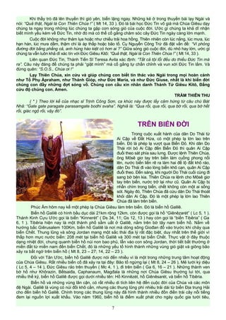 Khi thầy trò đã lên thuyền thì gió yên, biển lặng ngay. Những kẻ ở trong thuyền bái lạy Ngài và
nói: “Quả thật, Ngài là Con Thiên Chúa !” ( Mt 14, 33 ). Đó là bài học Đức Tin vô giá mà Chúa Giêsu dạy
chúng ta ngay trong những lúc chúng ta gặp cơn sóng gió của cuộc đời. Ước gì chúng ta khả dĩ nhận
biết mình yếu kém về Đức Tin, nhờ đó mà có thể cố gắng chăm sóc cây Đức Tin ngày càng lớn mạnh.
Cuộc đời không như thảm lụa hoặc như chiếu trải hoa hồng. Thiên nhiên còn lúc nắng, lúc mưa, lúc
hạn hán, lúc mưa dầm, thậm chí là áp thấp hoặc bão tố. Cụ Nguyễn Công Trứ đã đặt vấn đề: “Ví phỏng
đường đời bằng phẳng cả, anh hùng hào kiệt có hơn ai ?” Giữa sóng gió cuộc đời, dù nhỏ hay lớn, ước gì
chúng ta vẫn luôn khả dĩ xác tín với Đức Giêsu Kitô: “Quả thật, Ngài là Con Thiên Chúa !” ( Mt 14, 33 ).
Liên quan Đức Tin, Thánh Tiến Sĩ Teresa Avila xác định: “Tất cả tội lỗi đều do thiếu Đức Tin mà
ra”. Câu này đáng để chúng ta phải “giật mình” mà cố gắng tự chấn chỉnh và vun xới Đức Tin lắm. Và
đừng quên: “S.O.S., Chúa ơi !”
Lạy Thiên Chúa, xin cứu và giúp chúng con biết tín thác vào Ngài trong mọi hoàn cảnh
như Tổ Phụ Ápraham, như Thánh Gióp, như Đức Maria, và như Đức Giuse, nhất là khi biển đời
chúng con đầy những đợt sóng vỗ. Chúng con cầu xin nhân danh Thánh Tử Giêsu Kitô, Đấng
cứu độ chúng con. Amen.
TRẦM THIÊN THU
( * ) Theo lời kể của nhạc sĩ Trịnh Công Sơn, ca khúc này được lấy cảm hứng từ câu chú Bát
Nhã: “Gate gate paragate parasamgate bodhi svaha”. Nghiã là: “Qua rồi, qua rồi, qua bờ rồi, qua bờ hết
rồi, giác ngộ rồi, vậy đó”.
TRÊN BIỂN ĐỜI
Trong cuộc xuất hành của dân Do Thái từ
Ai Cập về Đất Hứa, có một phép lạ lớn lao trên
biển. Đó là phép lạ vượt qua Biển Đỏ. Khi dân Do
Thái rời bỏ Ai Cập đến Biển Đỏ thì quân Ai Cập
đuổi theo sát phía sau lưng. Được lệnh Thiên Chúa,
ông Môsê giơ tay trên biển làm cuồng phong nổi
lên, nước biển liền rẽ ra làm hai để lộ đất khô ráo,
dân Do Thái đi vào lòng biển khô cạn, quân Ai Cập
đuổi theo. Đến sáng, khi người Do Thái cuối cùng đi
sang bờ bên kia. Thiên Chúa ra lệnh cho Môsê giơ
tay trên biển, nước trở lại như cũ. Quân Ai Cập bị
nhấn chìm trong biển, chết không còn một ai sống
sót. Ngày đó, Thiên Chúa đã cứu dân Do Thái thoát
khỏi dân Ai Cập. Đó là một phép lạ lớn lao Thiên
Chúa đã làm trên biển.
Phúc Âm hôm nay kể một phép lạ Chúa Giêsu làm trên biển. Đó là biển hồ Galilê.
Biển hồ Galilê có hình bầu dục dài 21km rộng 12km, còn được gọi là hồ “Giênêzarét” ( Lc 5, 1 ).
Thánh Kinh Cựu Ước gọi là biển “Kinnerét” ( Ds 34, 11; Gs 12, 13 ) hay còn gọi là “biển Tibêria” ( Ga
6, 1 ). Tibêria hiện nay là một thành phố sầm uất ở Galilê, nằm trên bờ tây nam biển hồ. Nằm về
hướng bắc Giêrusalem 100Km, biển hồ Galilê là nơi mà dòng sông Giođan đổ vào trước khi chảy qua
biển Chết. Thung lũng và sông Jordan mang một sắc thái địa lý rất đặc biệt, duy nhất trên thế giới vì
thấp hơn mực nước biển: 208 mét tại biển hồ Galilê và 300 mét tại biển Chết. Thực vật ở đây thuộc
dạng nhiệt đới, chung quanh biển hồ núi non bao phủ, lẫn vào con sông Jordan, thời tiết bất thường ở
miền đất từ miền nam đến biển Chết, đó là những yếu tố hình thành những vùng gió giật và giông bão
xảy ra bất ngờ trên biển hồ ( Mt 8, 23 – 27; 14, 22 – 23 ).
Đối với Tân Ước, biển hồ Galilê được nói đến nhiều vì là một trong những trung tâm hoạt động
của Chúa Giêsu. Rất nhiều biến cố đã xảy ra tại đây: Bão tố ngừng lại ( Mt 8, 24 – 26 ), Mẻ lưới kỳ diệu
( Lc 5, 4 – 14 ), Đức Giêsu rảo trên thuyền ( Mc 4, 1 ), đi trên biển ( Ga 6, 16 – 21 ). Những thành ven
bờ hồ như Khôrazin, Bếtsaiđa, Caphanaum, Magđala là những nơi Chúa Giêsu thường lui tới, qua
nhiều thế kỷ, biển hồ Galilê được gọi dưới nhiều tên: Hồ Kinnêzét, hồ Giênêsarét, và biển hồ Tibêria.
Biển hồ và những vùng lân cận, có rất nhiều di tích liên hệ đến cuộc đời của Chúa và các môn
đệ Ngài. Galilê là vùng có núi đồi khô cằn, nhưng các thung lũng phì nhiêu trải dài từ biển Địa trung Hải
cho đến biển hồ Galilê. Chính trong các thung lũng này đã hình thành nhiều đồn điền trái cây nổi tiếng
đem lại nguồn lợi xuất khẩu. Vào năm 1960, biển hồ là điểm xuất phát cho ngày quốc gia tưới tiêu,
7
 