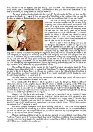 mình, chỉ vỏn vẹn nói lên một chữ “yes” ( tôi đồng ý ). Bản tiếng Anh ( New International Version ) còn
không có chữ “yes”. I am the Lord’s servant,” Mary answered. “May your word to me be fulfilled. Tôi đây
là tôi tớ của Chúa, xin lời người nói với tôi được thành sự. )
Tại sao ta lại yêu mến câu chuyện này đến như thế ? Sự hiện ra của Sứ Thần hay lòng can đảm
của Maria đã hấp dẫn ta ? Hay có lẽ vì sự xác quyết rằng Thiên Chúa có thể và sẽ can thiệp vào cuộc đời
tầm thường của ta, do đó ta cũng có cơ hội trả lời “yes” cho những kế hoạch hoành tráng của Người ?
Trải qua các thế kỷ, các nghệ sĩ thường ghi
nhận biến cố Truyền Tin một cách hết sức long trọng.
Dù phong cách và mầu sắc của mỗi bức họa mỗi khác
nhau, tựu trung lại Maria vẫn mang đậm nữ tính, áo
lụa dài tha thướt thêu kim tuyến, tóc vàng óng ả bện
cao bên trên như một vương niệm rực rỡ, những
móng tay của cô được mài dũa cẩn thận. Cô tỏ ra quá
nghiêm túc đến độ ta dễ quên rằng đây chỉ là một cô
gái trẻ tuổi “teen” ( 13 – 18 ), chứ không phải đã ở tuổi
đôi mươi ( trên 20 ), chưa hề có kinh nghiệm gì về đàn
ông, về cuộc đời, và về các Thiên Thần.
Người ta còn vẽ hình cô đang ngồi quay sợi
hay đang đọc Sách Thánh bên bàn cầu nguyện, hoàn
toàn tách biệt khỏi thế giới bên ngoài, thì bỗng một
Thiên Sứ lộng lẫy huy hoàng hiện ra, trang phục trang
trọng như một Sứ Thần Tòa Thánh với, đội mũ ba
tầng, trên cổ có một vòng hoa bừng sáng như ngọn lửa. Trong hầu hết các bức tranh, Sứ Thần có đôi
cánh trắng toát, có một bức vào thời trung cổ vẽ đôi cánh này giống như cánh chim công lấp lánh mầu
xanh lục và xanh lam. Tay ngài cầm một bông huệ, một nhánh ô-liu hay một vương trượng, biểu tượng
của sự khiết tịnh, bình an, và uy quyền tối thượng của cõi trên. Có khi ta lại thấy bóng dáng một con
chim bồ câu, ngụ ý Chúa Thánh Thần tác động trên biến cố này, nhưng mọi sự đều tùy thuộc vào Maria.
Sứ Thần không đứng ngạo nghễ trước Maria, ngài cung kính quỳ gối trước cô gái trẻ với câu trả lời mà
ngài, và Thiên Chúa, và toàn cõi thụ tạo phải lệ thuộc vào đó.
Nhưng Maria đã không có sẵn câu trả lời. Sứ Thần không hỏi cô có muốn trở thành Mẹ Thiên
Chúa hay không. Ngài chỉ cho biết : vì cô đẹp lòng Thiên Chúa. Và này đây cô sẽ thụ thai, sinh hạ một
con trai, và đặt tên là Giêsu. Người sẽ nên cao cả, và sẽ được gọi là Con Đấng Tối Cao. Đức Chúa là
Thiên Chúa sẽ ban cho Người ngai vàng vua Đavít, tổ tiên Người. Người sẽ trị vì nhà Giacóp đến muôn
đời, và triều đại của Người sẽ vô cùng vô tận.
Sứ Thần không hỏi cô có thích những sự vĩ đại như thế không. Ngài cho cô biết: Đức Chúa ở
cùng cô. Luca cho ta biết Maria rất bối rối với lời này.
Cô là một cô gái Do Thái điển hình. Cô đã nghe biết về Vườn Địa Đàng trong đó bà Eva đã đánh
mất mọi điều tốt đẹp vì nghe lời phỉnh dụ của một sinh vật đến từ một cõi khác giống như Sứ Thần đang
nói chuyện với cô. Có lẽ cô không muốn lập lại sai lầm này nên đã hỏi lại “Việc ấy sẽ xẩy ra cách nào ?”
Cô muốn biết đây là sáng kiến của ai và sẽ thực hiện ra sao. Cô muốn tìm ra lý lẽ của một điều vượt ra
khỏi lý lẽ thông thường. Thiên Chúa muốn mang lấy xác phàm có nhục thể máu huyết nên cần đến sự
cộng tác của cô để thực hiện kế hoạch của Người.
Maria chỉ hỏi “Việc ấy sẽ xẩy ra cách nào ?” Trong trường hợp của tôi, tôi sẽ còn phải hỏi thêm.
Giuse có bỏ tôi không ? Cha mẹ tôi có ruồng rẫy tôi không ? Bạn bè tôi có ủng hộ tôi hay lôi tôi ra giữa
phố ném đá tôi về cái tội chung chạ lăng loàn không ? Cái thai có bình thường không ? Việc sinh đẻ có
đau đớn không ? Có ai bên cạnh giúp đỡ tôi lúc khai hoa nở nhụy không ? Tôi phải làm gì vào lúc đó.
Người nói rằng con tôi sẽ nắm vương quyền Israel nhưng còn phần tôi thì sao ? Tôi có được mẹ tròn
con vuông không ? Phần tôi sẽ ra sao ?
Nếu Maria cũng có những băn khoăn đó thì cô cũng không nói ra. Theo Luca, cô lắng nghe lời
Sứ Thần nói về các chi tiết của những gì sẽ xẩy ra. Sau đó mới tới phiên cô nói. Cô có hoàn toàn tự do
lựa chọn, có thể nói “yes” hay cũng có thể nói “no”, có thể dấn bước vào một cuộc sống bất ổn hay bám
víu và giữ lại cuộc đời bình yên mà cô đang có.
Maria là người duy nhất trong toàn bộ lịch sử nhân loại phải có một quyết định như thế này. Nhà
Thờ Đông Phương gọi cô là Theotokos, Người Cưu Mang Thiên Chúa, vì cô bằng lòng mang thai Người
trong dạ mình, sinh hạ ra Người, cho Người bú, và dưỡng dục Người. Chỉ có một người duy nhất trong
toàn thể loài người phải làm những việc này.
12
 