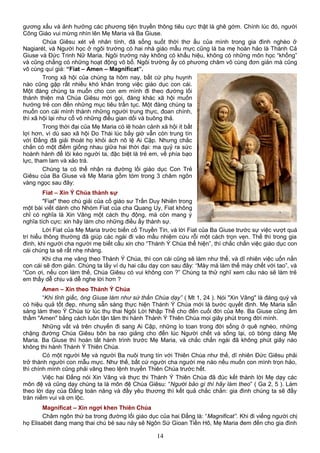 gương xấu và ảnh hưởng các phương tiện truyền thông tiêu cực thật là ghê gớm. Chính lúc đó, người
Công Giáo vui mừng nhìn lên Mẹ Maria và Ba Giuse.
Chúa Giêsu xét về nhân tính, đã sống suốt thời thơ ấu của mình trong gia đình nghèo ở
Nagiarét, và Người học ở ngôi trường có hai nhà giáo mẫu mực cũng là ba mẹ hoàn hảo là Thánh Cả
Giuse và Đức Trinh Nữ Maria. Ngôi trường này không có khẩu hiệu, không có những môn học “khống”
và cũng chẳng có những hoạt động vô bổ. Ngôi trường ấy có phương châm vô cùng đơn giản mà cũng
vô cùng quí giá: “Fiat – Amen – Magnificat”.
Trong xã hội của chúng ta hôm nay, bất cứ phụ huynh
nào cũng gặp rất nhiều khó khăn trong việc giáo dục con cái.
Một đàng chúng ta muốn cho con em mình đi theo đường lối
thánh thiện mà Chúa Giêsu mời gọi, đàng khác xã hội muốn
hướng trẻ con đến những mục tiêu trần tục. Một đàng chúng ta
muốn con cái mình thành những người trung thực, đoan chính,
thì xã hội lại như cổ võ những điều gian dối và buông thả.
Trong thời đại của Mẹ Maria có lẽ hoàn cảnh xã hội ít bất
lợi hơn, vì dù sao xã hội Do Thái lúc bấy giờ vẫn còn trung tín
với Đấng đã giải thoát họ khỏi ách nô lệ Ai Cập. Nhưng chắc
chắn có một điểm giống nhau giữa hai thời đại: ma quỷ ra sức
hoành hành để lôi kéo người ta, đặc biệt là trẻ em, về phía bạo
lực, tham lam và xảo trá.
Chúng ta có thể nhận ra đường lối giáo dục Con Trẻ
Giêsu của Ba Giuse và Mẹ Maria gồm tóm trong 3 châm ngôn
vàng ngọc sau đây:
Fiat – Xin Ý Chúa thành sự
"Fiat" theo chú giải của cố giáo sư Trần Duy Nhiên trong
một bài viết dành cho Nhóm Fiat của cha Quang Uy, Fiat không
chỉ có nghĩa là Xin Vâng một cách thụ động, mà còn mang ý
nghĩa tích cực: xin hãy làm cho những điều ấy thành sự.
Lời Fiat của Mẹ Maria trước biến cố Truyền Tin, và lời Fiat của Ba Giuse trước sự việc vượt quá
trí hiểu thông thường đã giúp các ngài đi vào mầu nhiệm cứu rỗi một cách trọn vẹn. Thế thì trong gia
đình, khi người cha người mẹ biết cầu xin cho “Thánh Ý Chúa thể hiện”, thì chắc chắn việc giáo dục con
cái chúng ta sẽ rất nhẹ nhàng.
Khi cha mẹ vâng theo Thánh Ý Chúa, thì con cái cũng sẽ làm như thế, và dĩ nhiên việc uốn nắn
con cái sẽ đơn giản. Chúng ta lấy ví dụ hai câu dạy con sau đây: “Mày mà làm thế mày chết với tao”, và
“Con ơi, nếu con làm thế, Chúa Giêsu có vui không con ?” Chúng ta thử nghĩ xem câu nào sẽ làm trẻ
em thấy dễ chịu và dễ nghe lời hơn ?
Amen – Xin theo Thánh Ý Chúa
“Khi tỉnh giấc, ông Giuse làm như sứ thần Chúa dạy” ( Mt 1, 24 ). Nói "Xin Vâng" là đáng quý và
có hiệu quả tốt đẹp, nhưng sẵn sàng thực hiện Thánh Ý Chúa mới là bước quyết định. Mẹ Maria sẵn
sàng làm theo Ý Chúa từ lúc thụ thai Ngôi Lời Nhập Thể cho đến cuối đời của Mẹ. Ba Giuse cũng âm
thầm "Amen" bằng cách luôn tận tâm thi hành Thánh Ý Thiên Chúa mọi giây phút trong đời mình.
Những vất vả trên chuyến đi sang Ai Cập, những lo toan trong đời sống ở quê nghèo, những
chặng đường Chúa Giêsu bôn ba rao giảng cho đến lúc Người chết và sống lại, có bóng dáng Mẹ
Maria. Ba Giuse thì hoàn tất hành trình trước Mẹ Maria, và chắc chắn ngài đã không phút giây nào
không thi hành Thánh Ý Thiên Chúa.
Có một người Mẹ và người Ba nuôi trung tín với Thiên Chúa như thế, dĩ nhiên Đức Giêsu phải
trở thành người con mẫu mực. Như thế, bất cứ người cha người mẹ nào nếu muốn con mình trọn hảo,
thì chính mình cũng phải vâng theo lệnh truyền Thiên Chúa trước hết.
Việc hai Đấng nói Xin Vâng và thực thi Thánh Ý Thiên Chúa đã đúc kết thành lời Mẹ dạy các
môn đệ và cũng dạy chúng ta là môn đệ Chúa Giêsu: “Người bảo gì thì hãy làm theo” ( Ga 2, 5 ). Làm
theo lời dạy của Đấng toàn năng và đầy yêu thương thì kết quả chắc chắn: gia đình chúng ta sẽ đầy
tràn niềm vui và ơn lộc.
Magnificat – Xin ngợi khen Thiên Chúa
Châm ngôn thứ ba trong đường lối giáo dục của hai Đấng là: “Magnificat”. Khi đi viếng người chị
họ Elisabét đang mang thai chú bé sau này sẽ Ngôn Sứ Gioan Tiền Hô, Mẹ Maria đem đến cho gia đình
14
 