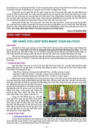 bà Elisabét ơn cứu độ đang khởi đầu. Chính trong bối cảnh hai thai nhi đã thành hình chuẩn bị cho ngày
muôn dân chờ đợi, thì Mẹ Maria ca vang bài ca Linh Hồn Tôi Ngợi Khen Chúa.
Trong bài ca mà ngàn đời sẽ còn ngân vang ấy, xét về phương diện giáo dục Mẹ Maria cho
chúng ta thấy hai viễn cảnh: thứ nhất, gia đình phải là nơi ca vang lời chúc tụng ngợi khen tạ ơn Thiên
Chúa, thứ hai, phải dạy cho con cái theo tinh thần Nước Trời: sống khiêm nhường, có tinh thần nghèo
khó và hoàn toàn phó thác nơi Thiên Chúa. Phải chăng lời Magnificat là hình bóng của Tám Mối Phúc
mà Con Mẹ sẽ rao giảng cho dân Israen cũng là cho muôn dân nước sau này ?
Mừng Đại Lễ Mẹ Lên Trời trong năm Tân Phúc Âm Hóa Gia Đình, có lẽ một trong những điều
cần phải làm là suy ngắm những biến cố trong cuộc đời của Mẹ Maria và nơi Thánh Gia Thất, để sống
đúng như Mẹ chúng ta đã sống, để giáo dục con cái như Mẹ Maria và Ba Giuse đã giáo dục Con Trẻ
Giêsu: Xin vâng, thực hiện Thánh Ý và chúc tụng tôn vinh Thiên Chúa.
Gioan LÊ QUANG VINH
MẸ HẰNG CỨU GIÚP BỔN MẠNG TUẦN ĐẠI PHÚC
DẪN NHẬP
Do thánh ý Chúa quan phòng, từ năm 1866, DCCT đã được Đức Chân Phước Giáo Hoàng Piô
IX trao cho đặc ân bảo quản Linh ảnh và quảng bá lòng sùng kính Đức Mẹ Hằng Cứu Giúp. Hơn một
thế kỷ đã trôi qua, hiện diện ở đâu, mọi Tu Sĩ DCCT cũng đều nỗ lực hết sức mình để thi hành nhiệm vụ
Hội Thánh đã trao phó trong sự dẫn dắt diệu kỳ nhờ bàn tay chăm sóc của Đức Mẹ Hằng Cứu Giúp.
Một trong những phương thế hữu hiệu để phổ biến lòng sùng kính Đức Mẹ Hằng Cứu Giúp phải
kể đến là việc các Tu Sĩ DCCT nhận Đức Mẹ Hằng Cứu Giúp là Bổn Mạng của tuần Đại Phúc do Dòng
thực hiện.
I. CHUẨN BỊ ĐẠI PHÚC
Sau khi được các cha xứ mời về tổ chức Đại Phúc cho Giáo Xứ, cha Bề Trên Đại Phúc đến
viếng thăm Giáo Xứ và giới thiệu về những hoạt động sẽ diễn ra trong một kỳ Đại Phúc. Một kỳ Đại
Phúc DCCT thường gồm 3 đợt:
- Tiền Phúc ( khoảng 3 tháng trước tuần Đại Phúc, và diễn ra trong 3 ngày )
- Đại Phúc ( diễn ra ít là trọn 1 tuần liền, có khai mạc và kết thúc long trọng )
- Hậu Phúc ( khoảng 6 tháng sau tuần Đại Phúc, và diễn ra trong 3 ngày ).
Một trong những hoạt động quan trọng phải thực hiện trước tiên trong kỳ Đại Phúc là việc nhận
Đức Mẹ Hằng Cứu Giúp là Bổn Mạng của tuần Đại Phúc. Để thực hiện điều này, cha Bề Trên Đại Phúc
trình bày cho Giáo Xứ biết về chương trình Mẹ Hằng Cứu Giúp đến viếng thăm các gia đình trong Giáo
Xứ, đồng thời kêu gọi các gia đình sửa sang
lại bàn thờ trong gia đình, và chuẩn bị một nơi
đặc biệt để rước về và tôn kính Linh Ảnh Mẹ
Hằng Cứu Giúp. ( Ảnh chụp một Thánh Lễ
trong kỳ Đại Phúc DCCT tại Giáo Xứ Gia
Hòa, Giáo Phận Vinh, tháng 3 năm 2013 ).
Cùng với Hội Đồng Mục Vụ, cha Bề
Trên Đại Phúc chia các gia đình trong Giáo
Xứ thành các Tổ Sống Đạo: khoảng 20 gia
đình một tổ. Mỗi Tổ Sống Đạo làm một kiệu
Đức Mẹ. Hội Đồng Mục Vụ làm lịch trình cuộc
thăm viếng của Đức Mẹ về các gia đình, sao
cho mỗi gia đình và mọi gia đình đều được
Mẹ Hằng Cứu Giúp viếng thăm.
II. NGHI LỄ ĐẠI PHÚC
1. Xuất phát từ Nhà Thờ
Trong Thánh Lễ kết thúc Tam Nhật khai mạc Tiền Phúc, tất cả các kiệu Đức Mẹ Hằng Cứu Giúp
được đặt trên Cung Thánh ( hay ngay trước chính diện Nhà Thờ ). Cộng đoàn Dân Chúa quây quần
quanh các kiệu ( có thể xếp đặt theo từng Tổ Sống Đạo ).
15
CÙNG HIỆP THÔNG
 